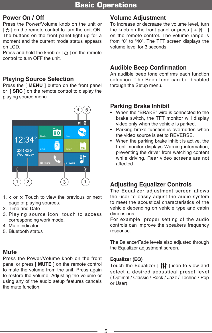 5Power On / OffPress the Power/Volume knob on the unit or  [   ] on the remote control to turn the unit ON. The buttons on the front panel light up for a moment and the current mode status appears on LCD. Press and hold the knob or [   ] on the remote control to turn OFF the unit. Playing Source SelectionPress the [ MENU ] button on the front panel or  [ SRC ] on the remote control to display the playing source menu.13541 21.    or  : Touch to view the previous or next page of playing sources.2.  Time and Date3.  Playing source icon: touch to access corresponding work mode.4.  Mute indicator5.  Bluetooth statusMutePress the Power/Volume knob on the front panel or press [ MUTE ] on the remote control to mute the volume from the unit. Press again to restore the volume. Adjusting the volume or using any of the audio setup features cancels the mute function. Basic OperationsVolume AdjustmentTo increase or decrease the volume level, turn the knob on the front panel or press [ + ]/[ - ] on the remote control. The volume range is from &ldquo;0&rdquo; to &ldquo;40&rdquo;. The TFT screen displays the volume level for 3 seconds.Audible Beep ConrmationAn audible beep tone confirms each function selection. The Beep tone can be disabled through the Setup menu.Parking Brake Inhibit&bull;  When the &ldquo;BRAKE&rdquo; wire is connected to the brake switch, the TFT monitor will display video only when the vehicle is parked.&bull;  Parking brake function is overridden when the video source is set to REVERSE.&bull;  When the parking brake inhibit is active, the front monitor displays Warning information, preventing the driver from watching content while driving. Rear video screens are not affected.Adjusting Equalizer ControlsThe Equalizer adjustment screen allows the user to easily adjust the audio system to meet the acoustical characteristics of the vehicle depending on vehicle type and cabin dimensions. For example: proper setting of the audio controls can improve the speakers frequency response. The Balance/Fade levels also adjusted through the Equalizer adjustment screen.Equalizer (EQ)Touch the Equalizer [   ] icon to view and select a desired acoustical preset level  ( Optimal / Classic / Rock / Jazz / Techno / Pop or User). 