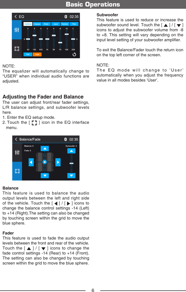 6Basic OperationsNOTE:  The equalizer will automatically change to &ldquo;USER&rdquo; when individual audio functions are adjusted.Adjusting the Fader and BalanceThe user can adjust front/rear fader settings,  L/R balance settings, and subwoofer levels here.1.  Enter the EQ setup mode.2.  Touch the [   ] icon in the EQ interface menu.Balance This feature is used to balance the audio output levels between the left and right side of the vehicle. Touch the [   ] / [   ] icons to change the balance control settings -14 (Left) to +14 (Right).The setting can also be changed by touching screen within the grid to move the blue sphere.FaderThis feature is used to fade the audio output levels between the front and rear of the vehicle. Touch the [   ] / [   ] icons to change the fade control settings -14 (Rear) to +14 (Front). The setting can also be changed by touching screen within the grid to move the blue sphere.SubwooferThis feature is used to reduce or increase the subwoofer sound level. Touch the [   ] / [   ] icons to adjust the subwoofer volume from -8 to +8. This setting will vary depending on the input level setting of your subwoofer amplier.To exit the Balance/Fader touch the return icon on the top left corner of the screen.NOTE:  The EQ mode will change to &lsquo;User&rsquo; automatically when you adjust the frequency value in all modes besides &lsquo;User&rsquo;.