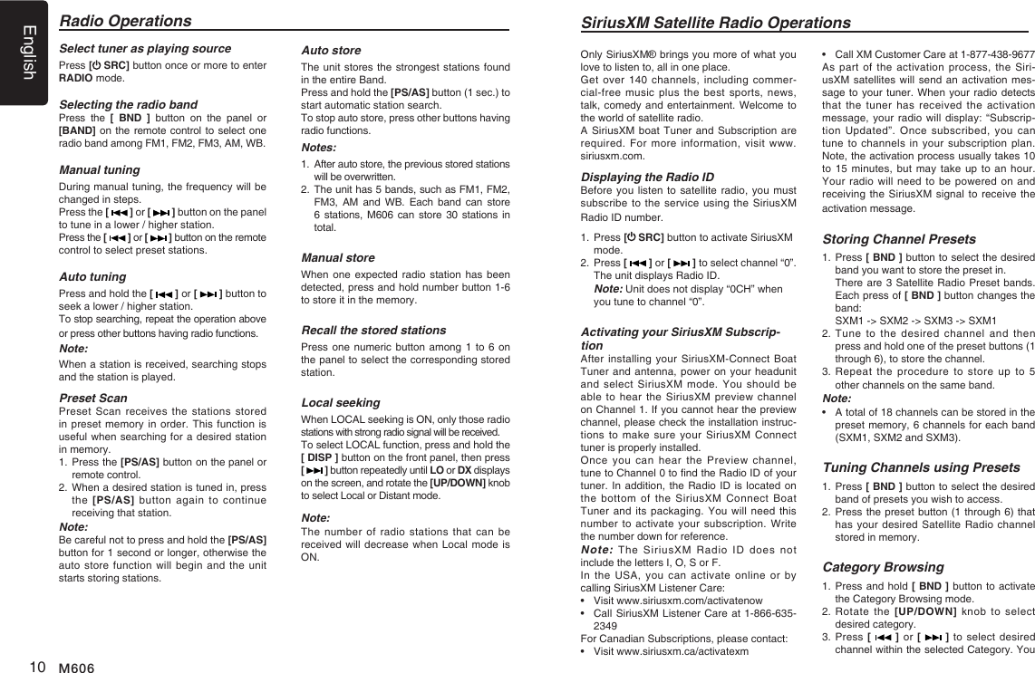 English10 M606Select tuner as playing sourcePress [ SRC] button once or more to enter RADIO mode.Selecting the radio bandPress  the  [  BND  ]  button  on  the  panel  or [BAND] on the remote control to select one radio band among FM1, FM2, FM3, AM, WB.Manual tuningDuring manual tuning, the frequency will be changed in steps.Press the [   ] or [   ] button on the panel to tune in a lower / higher station.Press the [   ] or [   ] button on the remote control to select preset stations.Auto tuningPress and hold the [   ] or [   ] button to seek a lower / higher station.To stop searching, repeat the operation above or press other buttons having radio functions.Note:When a station is received, searching stops and the station is played.Preset ScanPreset Scan  receives  the  stations  stored in preset memory in order. This function is useful when searching for a desired station in memory.1.  Press the [PS/AS] button on the panel or remote control.2.  When a desired station is tuned in, press the [PS/AS]  button  again  to  continue receiving that station.Note: Be careful not to press and hold the [PS/AS] button for 1 second or longer, otherwise the auto store function will  begin and the  unit starts storing stations.Radio OperationsAuto storeThe unit stores the strongest stations found in the entire Band.Press and hold the [PS/AS] button (1 sec.) to start automatic station search.To stop auto store, press other buttons having radio functions.Notes:1.   After auto store, the previous stored stations will be overwritten.2.   The unit has 5 bands, such as FM1, FM2, FM3,  AM  and  WB.  Each  band  can  store 6 stations,  M606  can  store  30 stations in total.Manual storeWhen one expected radio station has been detected, press and hold number button 1-6 to store it in the memory.Recall the stored stationsPress one numeric button  among 1 to 6 on the panel to select the corresponding stored station.Local seekingWhen LOCAL seeking is ON, only those radio stations with strong radio signal will be received.To select LOCAL function, press and hold the [ DISP ] button on the front panel, then press [   ] button repeatedly until LO or DX displays on the screen, and rotate the [UP/DOWN] knob to select Local or Distant mode.Note:The number  of  radio  stations that can be received will decrease when Local mode is ON.SiriusXM Satellite Radio OperationsOnly SiriusXM&reg; brings you more of what you love to listen to, all in one place. Get over  140  channels,  including commer-cial-free music  plus  the  best sports, news, talk, comedy and entertainment. Welcome to the world of satellite radio. A SiriusXM boat Tuner and Subscription are required. For  more  information,  visit  www.siriusxm.com. Displaying the Radio IDBefore you listen to satellite radio, you must subscribe to the service using the  SiriusXM Radio ID number. 1.   Press [ SRC] button to activate SiriusXM mode.2.   Press [   ] or [   ] to select channel &ldquo;0&rdquo;.  The unit displays Radio ID. Note: Unit does not display &ldquo;0CH&rdquo; when you tune to channel &ldquo;0&rdquo;.Activating your SiriusXM Subscrip-tionAfter installing your SiriusXM-Connect  Boat Tuner and antenna, power on your headunit and select  SiriusXM  mode.  You  should  be able to  hear  the SiriusXM preview channel on Channel 1. If you cannot hear the preview channel, please check the installation instruc-tions to  make  sure  your  SiriusXM Connect tuner is properly installed.Once you  can  hear  the Preview  channel, tune to Channel 0 to nd the Radio ID of your tuner. In addition, the Radio ID is located on the bottom  of  the  SiriusXM  Connect  Boat Tuner and its packaging. You will  need this number to  activate your subscription.  Write the number down for reference. Note: The  SiriusXM  Radio  ID  does  not include the letters I, O, S or F.In the USA, you can activate  online  or  by calling SiriusXM Listener Care:&bull;  Visit www.siriusxm.com/activatenow  &bull;   Call SiriusXM Listener Care at 1-866-635-2349For Canadian Subscriptions, please contact:  &bull;  Visit www.siriusxm.ca/activatexm  &bull;   Call XM Customer Care at 1-877-438-9677  As part  of  the  activation process, the Siri-usXM satellites will send an activation mes-sage to your tuner. When your radio detects that the tuner has received the activation message, your radio will display: &ldquo;Subscrip-tion Updated&rdquo;. Once subscribed, you  can tune to  channels in your  subscription plan. Note, the activation process usually takes 10 to 15 minutes, but may take up to an hour. Your radio will need to be  powered on and receiving the SiriusXM signal to receive the activation message.Storing Channel Presets1.   Press [ BND ] button to select the desired band you want to store the preset in.   There are 3 Satellite Radio Preset bands.   Each press of [ BND ] button changes the band:   SXM1 -> SXM2 -> SXM3 -> SXM12.  Tune  to  the desired  channel and then press and hold one of the preset buttons (1 through 6), to store the channel. 3.  Repeat  the  procedure to  store up  to  5 other channels on the same band.Note:&bull;    A total of 18 channels can be stored in the preset memory, 6 channels for each band (SXM1, SXM2 and SXM3).Tuning Channels using Presets1.   Press [ BND ] button to select the desired band of presets you wish to access.2.  Press the preset button (1 through 6) that has your desired  Satellite Radio  channel stored in memory.Category Browsing1.   Press and hold [ BND ] button to activate the Category Browsing mode.2.  Rotate  the  [UP/DOWN] knob  to  select desired category.3.  Press [   ] or [   ] to select desired channel within the selected Category. You 