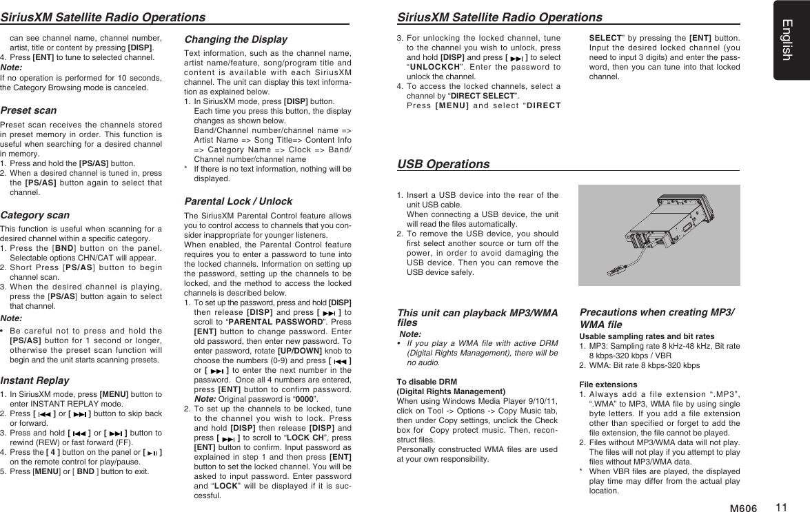 English11M606SiriusXM Satellite Radio Operations3.   For unlocking  the  locked  channel, tune to the channel you  wish to unlock, press and hold [DISP] and press [   ] to select &ldquo;UNLOCKCH&rdquo;.  Enter  the password  to unlock the channel.4.   To access the  locked channels, select a channel by &ldquo;DIRECT SELECT&rdquo;.   Press  [MENU]  and  select  &ldquo;DIRECT SELECT&rdquo; by pressing the  [ENT] button. Input the  desired  locked  channel  (you need to input 3 digits) and enter the pass-word, then you can tune into that locked channel.This unit can playback MP3/WMA les Note:&bull; If you playaWMAfile with activeDRM(DigitalRightsManagement),therewillbeno audio.To disable DRM (Digital Rights Management) When using Windows Media Player 9/10/11, click on Tool -> Options -> Copy Music tab, then under Copy settings, unclick the Check box for   Copy protect  music. Then, recon-struct les.Personally constructed WMA les are used at your own responsibility.Precautions when creating MP3/WMA leUsable sampling rates and bit rates1.  MP3: Sampling rate 8 kHz-48 kHz, Bit rate 8 kbps-320 kbps / VBR 2.  WMA: Bit rate 8 kbps-320 kbpsFile extensions1.  Always  add  a  file  extension  &ldquo;.MP3&rdquo;, &ldquo;.WMA&rdquo; to MP3, WMA le by using single byte letters. If you add  a  file  extension other than specified or forget to add the le extension, the le cannot be played.2.  Files without MP3/WMA data will not play. The les will not play if you attempt to play les without MP3/WMA data.*    When VBR les are played, the displayed play time may differ from the actual play location.1.   Insert  a USB device  into the rear  of the unit USB cable.   When connecting a USB device, the unit will read the les automatically.2.   To remove the USB  device,  you should rst select another source or turn off the power, in order to  avoid  damaging  the USB device.  Then  you  can  remove  the USB device safely.USB OperationsSiriusXM Satellite Radio Operationscan see channel name, channel number, artist, title or content by pressing [DISP].4.  Press [ENT] to tune to selected channel.Note:If no operation is performed for 10 seconds, the Category Browsing mode is canceled.Preset scanPreset scan receives  the  channels  stored in preset memory in  order. This function  is useful when searching for a desired channel in memory.1.  Press and hold the [PS/AS] button.2.  When a desired channel is tuned in, press the [PS/AS] button again to select that channel.Category scanThis function is useful when scanning for a desired channel within a specic category.1.  Press  the  [BND] button  on  the  panel. Selectable options CHN/CAT will appear.2.  Short  Press  [PS/AS]  button  to  begin channel scan.3.  When  the  desired channel  is  playing, press the [PS/AS] button  again to  select that channel.Note:&bull;   Be  careful  not  to  press  and  hold  the [PS/AS] button  for  1  second  or  longer, otherwise the preset scan  function  will begin and the unit starts scanning presets.Instant Replay1.  In SiriusXM mode, press [MENU] button to enter INSTANT REPLAY mode.2.  Press [   ] or [   ] button to skip back or forward.3.  Press and hold [   ] or [   ] button to rewind (REW) or fast forward (FF).4.  Press the [ 4 ] button on the panel or [   ] on the remote control for play/pause.5. Press [MENU] or [ BND ] button to exit.Changing the DisplayText information, such as the  channel name, artist name/feature, song/program title and content  is  available  with  each  SiriusXM channel. The unit can display this text informa-tion as explained below.1.  In SiriusXM mode, press [DISP] button.   Each time you press this button, the display changes as shown below.   Band/Channel number/channel name => Artist Name => Song Title=> Content Info => Category Name => Clock => Band/Channel number/channel name*    If there is no text information, nothing will be displayed.Parental Lock / UnlockThe SiriusXM Parental Control feature allows you to control access to channels that you con-sider inappropriate for younger listeners.When enabled,  the Parental Control feature requires you to enter a password to tune into the locked channels. Information on setting up the password, setting up  the channels to  be locked, and the method to access the locked channels is described below.1.   To set up the password, press and hold [DISP] then release  [DISP]  and press [   ] to scroll to &ldquo;PARENTAL PASSWORD&rdquo;. Press [ENT] button  to  change  password.  Enter old password, then enter new password. To enter password, rotate [UP/DOWN] knob to choose the numbers (0-9) and press [   ]  or [   ] to enter  the next number  in the password.  Once all 4 numbers are entered, press [ENT]  button  to  confirm password. Note: Original password is &ldquo;0000&rdquo;.2.   To set up the channels to be locked, tune to  the  channel  you  wish  to  lock.  Press and hold  [DISP] then release  [DISP] and press [   ] to scroll to &ldquo;LOCK CH&rdquo;, press [ENT] button to conrm. Input password as explained in step 1  and then  press [ENT] button to set the locked channel. You will be asked to  input password. Enter password and &ldquo;LOCK&rdquo; will  be  displayed if it  is  suc-cessful.