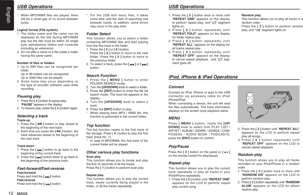 English12 M606*    When MP3/WMA files are  played, there will be a small gap of no sound between tunes.Logical format (File system)1.   The folder  name  and  file  name  can  be displayed as  the  title during MP3/WMA play but the title must be within 32 single byte alphabetical letters and numerals (including an extension).2.   Do not afx a name to a le inside a folder having the same name.Number of les or folders1.   Up to  999  files  can  be recognized  per folder.  Up to 99 folders can be recognized.  Up to 3000 les can be played.2.  Some  noise  may occur  depending on the type of  encoder software  used while recording.Pausing play1.  Press the [ 4 ] button to pause play. &ldquo;PAUSE&rdquo; appears in the display.2.   To resume play, press the [ 4 ] button again.Selecting a trackTrack-up1.  Press the  [   ] button to skip ahead to the beginning of the next track.2.  Each time you press the [   ] button, the track advances ahead to the beginning of the next track.Track-down1.  Press the [   ] button to go back to the beginning of the current track.2.  Press the [   ] button twice to go back to the beginning of the previous track.Fast-forward/Fast-reverseFast-forwardPress and hold the [   ] button .Fast-reversePress and hold the [   ] button .USB Operations USB Operations*   For the  USB  with many  files,  it takes some time until the start of searching and between tracks. In addition, some errors may occur in the play time.Folder SelectThis function  allows  you  to select a folder containing MP3/WMA les and start playing from the rst track in the folder.1. Press the [ 5 ] or [ 6 ] button.   Press the [ 6 ] button to move to the next folder. Press the [ 5 ] button to move to the previous folder.2.  To select a track, press the [   ] or [   ] button.Search Function1.  Press  the  [ MENU ]  button  to  enter FOLDER SEARCH mode. 2. Turn the [UP/DOWN] knob to select a folder.3.  Press the [ENT] button to enter the le list search mode. The track list appears in the display.4.  Turn  the  [UP/DOWN]  knob to  select a track.5. Press the [ENT] button to play.*    When playing back MP3 / WMA le, this function is performed in the current folder.Top functionThe top  function resets to  the first track  of the storage. Press [ 4 ] button to play the rst track (track No. 1).*   In case of MP3/WMA, the rst track of the current folder will be played.Other various play functionsScan playThis function allows you to locate and play the rst 10 seconds of all the tracks.Press the [ 1 ] button to perform scan play.Repeat playThis function allows  you to  play the current track, tracks  currently  being  played  in  the folder, or all the tracks repeatedly.iPod, iPhone &amp; iPad OperationsConnectConnect an iPod, iPhone or ipad to the USB connector  via  accessory  cable  for  iPod/iPhone/iPad.When connecting a device, the unit will read the les automatically. The track information displays on the screen once playback starts.MENUPress  [ MENU ]  button, rotate  the  [UP/DOWN] knob to select from PLAY LIST  / ARTIST / ALBUM / GENRE / SONGS / COM-POSERS  /  AUDIO  BOOK /  PODCASTS, press the [ENT] button to conrm.  Play/PausePress the [ 4 ] button on the panel or [   ] on the remote control for play/pause.Repeat playThis function allows  you to  play the current track repeatedly or play all tracks in your iPod/iPhone repeatedly.1.  Press the [ 2 ] button until &ldquo;REPEAT ONE&rdquo; appears on the LCD to perform  repeat play current song.2.  Press the [ 2 ] button until &ldquo;REPEAT ALL&rdquo; appears on the LCD to perform repeat play all songs.3.  Press  [ 2 ]  button  repeatedly  until  &ldquo;REPEAT OFF&rdquo; appears  on  the LCD to cancel repeat playback. Random playThis function allows you to play all tracks recorded on your iPod/iPhone  in a random order.1.  Press the [ 3 ] button once or more until &ldquo;RANDOM ON&rdquo; appears on the LCD to perform random play.2.  Press [ 3 ] button repeatedly until &ldquo;RANDOM ALUM&rdquo; appears on  the  LCD  for  album random play.1.  Press the [ 2 ] button once or more until &ldquo;REPEAT ONE&rdquo; appears  on the display to perform repeat play, and &ldquo; &rdquo; segment lights on. 2.  Press  [ 2 ]  button  repeatedly  until  &ldquo;REPEAT FOLD&rdquo; appears on the display for folder repeat play, 3.  Press  [ 2 ]  button  repeatedly  until  &ldquo;REPEAT ALL&rdquo; appears on the display for all tracks repeat play.4.  Press  [ 2 ]  button  repeatedly  until  &ldquo;REPEAT OFF&rdquo; appears  on  the display to cancel repeat playback,  and &ldquo; &rdquo; seg-ment goes off. Random playThis function allows you to play all tracks in a random order.Press the [ 3 ] button to perform random play, and &ldquo; &rdquo; segment lights on.