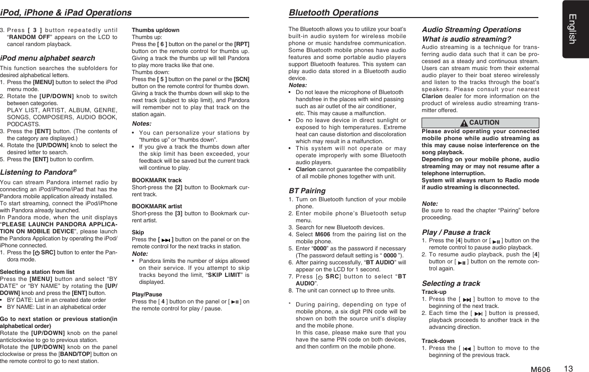 English13M606The Bluetooth allows you to utilize your boat&rsquo;s built-in audio  system  for  wireless mobile phone or  music handsfree communication. Some Bluetooth mobile phones have audio features and  some  portable  audio  players support Bluetooth features. This system can play audio data  stored in a Bluetooth audio device. Notes:&bull;   Do not leave the microphone of Bluetooth  handsfree in the places with wind passing  such as air outlet of the air conditioner,  etc. This may cause a malfunction.&bull;   Do no leave  device  in direct sunlight or exposed to  high  temperatures. Extreme heat can cause distortion and discoloration which may result in a malfunction. &bull;   This  system  will  not  operate  or  may operate improperly  with some Bluetooth audio players.&bull;   Clarion cannot guarantee the compatibility of all mobile phones together with unit.BT Pairing1.  Turn on Bluetooth function of your mobile phone.2.  Enter  mobile  phone&rsquo;s Bluetooth  setup menu.3. Search for new Bluetooth devices.4.   Select M606 from the pairing  list on the mobile phone.5.  Enter &ldquo;0000&rdquo; as the password if necessary (The password default setting is &ldquo; 0000 &rdquo;).6.  After pairing successfully, &ldquo;BT AUDIO&rdquo; will appear on the LCD for 1 second. 7.  Press  [   SRC]  button  to  select  &ldquo;BT AUDIO&rdquo;.8. The unit can connect up to three units.*   During pairing,  depending  on  type  of mobile phone, a six digit PIN code will be shown on  both the source  unit&rsquo;s display and the mobile phone.    In this  case, please make  sure that you have the same PIN code on both devices, and then conrm on the mobile phone. Bluetooth OperationsAudio Streaming OperationsWhat is audio streaming?Audio streaming is a technique for  trans-ferring audio  data  such that it  can  be pro-cessed as a steady and continuous stream. Users can stream  music from their external audio player to their  boat stereo wirelessly and listen  to  the tracks through  the  boat&rsquo;s speakers.  Please consult  your nearest Clarion dealer for more  information on  the product of  wireless audio streaming  trans-mitter offered.CAUTIONPlease avoid operating your connected mobile phone while audio streaming as this may cause noise interference on the song playback.Depending on your mobile phone, audio streaming may or may not resume after a telephone interruption. System will always return to Radio mode if audio streaming is disconnected.Note:Be sure to read the chapter &ldquo;Pairing&rdquo; before proceeding.Play / Pause a track1.   Press the [4] button or [   ] button on the remote control to pause audio playback.2.  To resume  audio playback, push  the [4] button or [   ] button on the remote con-trol again.Selecting a trackTrack-up1.  Press  the  [    ]  button  to  move  to  the beginning of the next track.2.  Each time the [   ] button is  pressed, playback proceeds to another track in the advancing direction.Track-down1.  Press  the  [    ]  button  to  move  to  the beginning of the previous track. 3.  Press  [ 3 ]  button  repeatedly  until  &ldquo;RANDOM OFF&rdquo; appears on the LCD to cancel random playback. iPod menu alphabet searchThis function searches the subfolders  for desired alphabetical letters.1.   Press the [MENU] button to select the iPod menu mode.2.  Rotate the  [UP/DOWN]  knob to  switch between categories.   PLAY LIST,  ARTIST,  ALBUM,  GENRE, SONGS, COMPOSERS,  AUDIO BOOK, PODCASTS.3.  Press the [ENT] button. (The contents of the category are displayed.)4.  Rotate the [UP/DOWN] knob to select the desired letter to search.5.   Press the [ENT] button to conrm.Listening to Pandora &reg;You can  stream Pandora internet radio  by connecting an iPod/iPhone/iPad that has the Pandora mobile application already installed.To start streaming, connect the iPod/iPhone with Pandora already launched.In Pandora mode, when the unit displays &ldquo;PLEASE LAUNCH PANDORA APPLICA-TION ON MOBILE DEVICE&rdquo;, please launch the Pandora Application by operating the iPod/iPhone connected.1.  Press the [ SRC] button to enter the Pan-dora mode.Selecting a station from listPress the [MENU] button and select &ldquo;BY DATE&rdquo; or  &ldquo;BY NAME&rdquo; by  rotating  the  [UP/DOWN] knob and press the [ENT] button.&bull;  BY DATE: List in an created date order&bull;  BY NAME: List in an alphabetical orderGo to next station or previous station(in alphabetical order)Rotate the  [UP/DOWN]  knob  on the  panel anticlockwise to go to previous station.Rotate the  [UP/DOWN]  knob  on the  panel clockwise or press the [BAND/TOP] button on the remote control to go to next station.Thumbs up/downThumbs up: Press the [ 6 ] button on the panel or the [RPT] button on the remote control for thumbs up. Giving a track the thumbs up will tell Pandora to play more tracks like that one. Thumbs down: Press the [ 5 ] button on the panel or the [SCN] button on the remote control for thumbs down. Giving a track the thumbs down will skip to the next track (subject to skip limit), and Pandora will remember not to  play that track on the station again.Notes:&bull;     You  can  personalize  your  stations  by &ldquo;thumbs up&rdquo; or &ldquo;thumbs down&rdquo;.&bull;   If you give a track the thumbs down after the skip  limit  has  been  exceeded,  your feedback will be saved but the current track will continue to play.BOOKMARK trackShort-press the [2] button to Bookmark cur-rent track.   BOOKMARK artistShort-press the [3] button to Bookmark cur-rent artist.   SkipPress the [   ] button on the panel or on the remote control for the next tracks in station.Note:&bull;     Pandora limits the number of skips allowed on their service. If  you  attempt  to  skip tracks beyond the limit,  &ldquo;SKIP LIMIT&rdquo; is displayed.Play/PausePress the [ 4 ] button on the panel or [   ] on the remote control for play / pause.iPod, iPhone &amp; iPad Operations