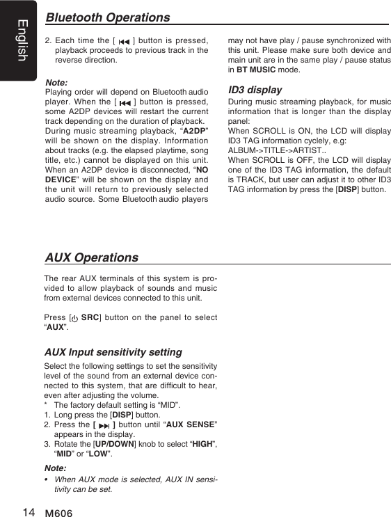 English14 M606The rear AUX terminals of this system is  pro-vided to  allow playback of  sounds and music from external devices connected to this unit.Press [   SRC]  button on the panel  to  select &ldquo;AUX&rdquo;.AUX Input sensitivity settingSelect the following settings to set the sensitivity level of the sound from an external device con-nected to this system, that are difcult to hear, even after adjusting the volume. *  The factory default setting is &ldquo;MID&rdquo;.1. Long press the [DISP] button.2.  Press the  [   ] button until &ldquo;AUX SENSE&rdquo; appears in the display.3.   Rotate the [UP/DOWN] knob to select &ldquo;HIGH&rdquo;, &ldquo;MID&rdquo; or &ldquo;LOW&rdquo;.Note:&bull; WhenAUXmodeisselected,AUXINsensi-tivity can be set.AUX OperationsBluetooth Operations2.  Each time the [   ] button is  pressed, playback proceeds to previous track in the reverse direction.Note:Playing order will depend on Bluetooth audio player. When  the [   ] button is  pressed, some A2DP devices will restart the current track depending on the duration of playback.During music  streaming  playback, &ldquo;A2DP&rdquo;  will be shown on the display.  Information about tracks (e.g. the elapsed playtime, song title, etc.) cannot be  displayed on  this unit. When an A2DP device is disconnected, &ldquo;NO DEVICE&rdquo; will be shown  on the display  and the unit will  return  to  previously  selected audio source. Some Bluetooth audio players may not have play / pause synchronized with this unit. Please make sure both device and main unit are in the same play / pause status in BT MUSIC mode.ID3 displayDuring music streaming playback, for music information that  is  longer  than the display panel:When SCROLL is  ON, the  LCD will display ID3 TAG information cyclely, e.g: ALBUM->TITLE->ARTIST..When SCROLL is OFF, the LCD will display one of the ID3 TAG information, the default is TRACK, but user can adjust it to other ID3 TAG information by press the [DISP] button.