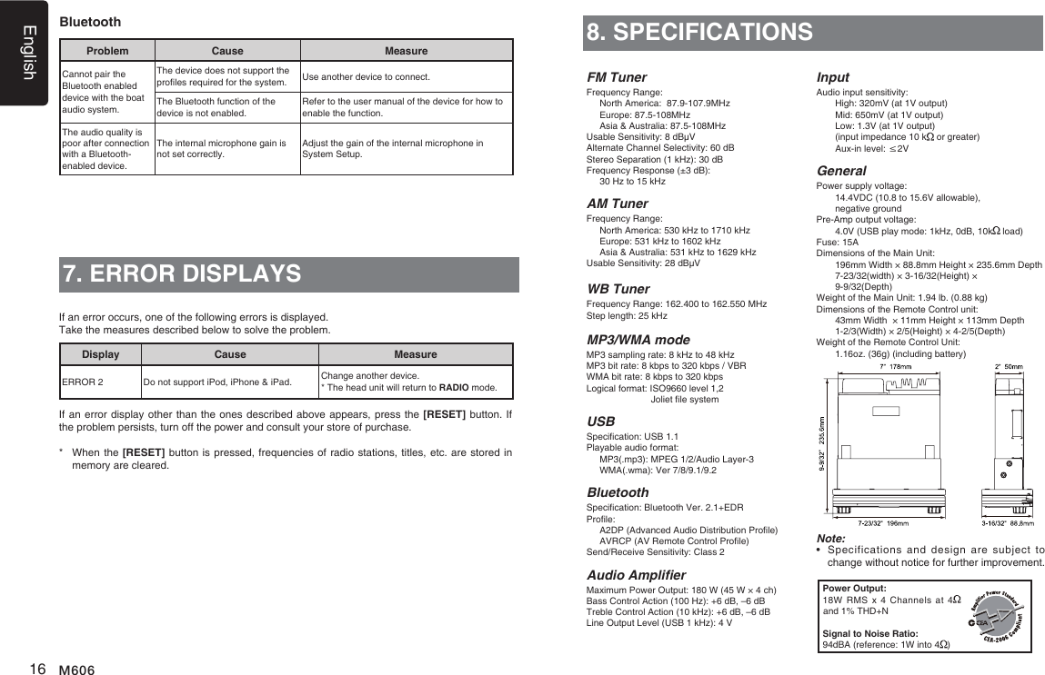 English16 M6068. SPECIFICATIONSFM TunerFrequency Range:  North America:  87.9-107.9MHz  Europe: 87.5-108MHz  Asia &amp; Australia: 87.5-108MHzUsable Sensitivity: 8 dB&mu;VAlternate Channel Selectivity: 60 dBStereo Separation (1 kHz): 30 dBFrequency Response (&plusmn;3 dB):   30 Hz to 15 kHzAM TunerFrequency Range:  North America: 530 kHz to 1710 kHz  Europe: 531 kHz to 1602 kHz  Asia &amp; Australia: 531 kHz to 1629 kHzUsable Sensitivity: 28 dB&mu;VWB TunerFrequency Range: 162.400 to 162.550 MHzStep length: 25 kHzMP3/WMA modeMP3 sampling rate: 8 kHz to 48 kHzMP3 bit rate: 8 kbps to 320 kbps / VBRWMA bit rate: 8 kbps to 320 kbpsLogical format: ISO9660 level 1,2                          Joliet le systemUSBSpecication: USB 1.1Playable audio format:   MP3(.mp3): MPEG 1/2/Audio Layer-3   WMA(.wma): Ver 7/8/9.1/9.2BluetoothSpecication: Bluetooth Ver. 2.1+EDRProle:     A2DP (Advanced Audio Distribution Prole)   AVRCP (AV Remote Control Prole)Send/Receive Sensitivity: Class 2Audio AmplierMaximum Power Output: 180 W (45 W &times; 4 ch)Bass Control Action (100 Hz): +6 dB, &ndash;6 dBTreble Control Action (10 kHz): +6 dB, &ndash;6 dBLine Output Level (USB 1 kHz): 4 VInputAudio input sensitivity:   High: 320mV (at 1V output)   Mid: 650mV (at 1V output)   Low: 1.3V (at 1V output)   (input impedance 10 k  or greater)   Aux-in level: &le;2VGeneralPower supply voltage:    14.4VDC (10.8 to 15.6V allowable),    negative groundPre-Amp output voltage:    4.0V (USB play mode: 1kHz, 0dB, 10k  load) Fuse: 15ADimensions of the Main Unit:     196mm Width &times; 88.8mm Height &times; 235.6mm Depth    7-23/32(width) &times; 3-16/32(Height) &times;      9-9/32(Depth)Weight of the Main Unit: 1.94 lb. (0.88 kg)Dimensions of the Remote Control unit:    43mm Width  &times; 11mm Height &times; 113mm Depth   1-2/3(Width) &times; 2/5(Height) &times; 4-2/5(Depth)Weight of the Remote Control Unit:   1.16oz. (36g) (including battery)Note:&bull;    Specifications  and  design  are  subject to change without notice for further improvement.Power Output:18W RMS  x 4  Channels  at 4  and 1% THD+NSignal to Noise Ratio:94dBA (reference: 1W into 4 )7. ERROR DISPLAYSDisplay Cause MeasureERROR 2 Do not support iPod, iPhone &amp; iPad. Change another device.* The head unit will return to RADIO mode.If an error occurs, one of the following errors is displayed. Take the measures described below to solve the problem.If an error display other than the ones described above appears, press the [RESET] button. If the problem persists, turn off the power and consult your store of purchase.*   When the [RESET] button is pressed, frequencies of radio stations, titles, etc. are stored in memory are cleared.BluetoothProblem Cause MeasureCannot pair the  Bluetooth enabled device with the boat audio system.The device does not support the proles required for the system. Use another device to connect.The Bluetooth function of the device is not enabled.Refer to the user manual of the device for how to enable the function.The audio quality is poor after connection with a Bluetooth-enabled device.The internal microphone gain is not set correctly.Adjust the gain of the internal microphone in System Setup.