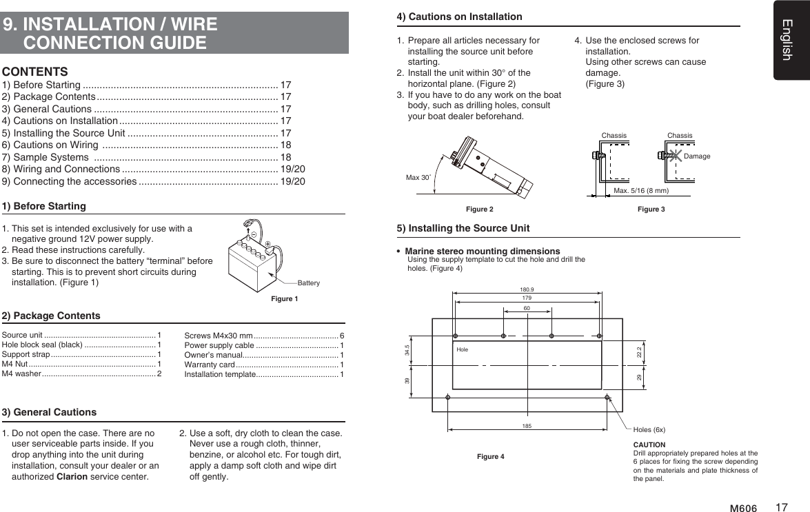 English17M6069. INSTALLATION / WIRE CONNECTION GUIDE1) Before Starting1.  This set is intended exclusively for use with a negative ground 12V power supply.2. Read these instructions carefully.3.  Be sure to disconnect the battery &ldquo;terminal&rdquo; before starting. This is to prevent short circuits during installation. (Figure 1)2) Package Contents3) General Cautions1.  Do not open the case. There are no user serviceable parts inside. If you drop anything into the unit during    installation, consult your dealer or an authorized Clarion service center.2.  Use a soft, dry cloth to clean the case.  Never use a rough cloth, thinner, benzine, or alcohol etc. For tough dirt,  apply a damp soft cloth and wipe dirt  off gently.CONTENTSBatteryFigure 1Source unit .................................................. 1Hole block seal (black) ................................ 1Support strap ............................................... 1M4 Nut ......................................................... 1M4 washer ................................................... 2Screws M4x30 mm ...................................... 6Power supply cable ..................................... 1Owner&rsquo;s manual........................................... 1Warranty card .............................................. 1Installation template..................................... 14) Cautions on Installation1.  Prepare all articles necessary for installing the source unit before starting.2.  Install the unit within 30&deg; of the horizontal plane. (Figure 2)3.  If you have to do any work on the boat body, such as drilling holes, consult your boat dealer beforehand.4.  Use the enclosed screws for installation.    Using other screws can cause damage.   (Figure 3)5) Installing the Source UnitMax 30˚Figure 2&bull;  Marine stereo mounting dimensions    Using the supply template to cut the hole and drill the holes. (Figure 4)HoleHoles (6x)CAUTIONDrill appropriately prepared holes at the 6 places for xing the screw depending on the materials and plate thickness of the panel.180.934.522.2392918517960Figure 41) Before Starting ...................................................................... 172) Package Contents ................................................................. 173) General Cautions .................................................................. 174) Cautions on Installation ......................................................... 175) Installing the Source Unit ...................................................... 176) Cautions on Wiring  ............................................................... 187) Sample Systems  .................................................................. 188) Wiring and Connections ........................................................ 19/209) Connecting the accessories .................................................. 19/20Chassis ChassisDamageMax. 5/16 (8 mm)Figure 3