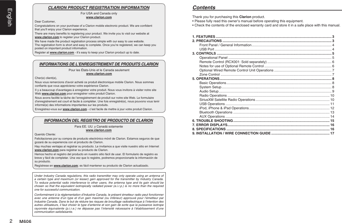 English2M606Thank you for purchasing this Clarion product.&bull; Please fully read this owner&rsquo;s manual before operating this equipment.&bull; Check the contents of the enclosed warranty card and store it in a safe place with this manual.Contents1. FEATURES ....................................................................................................................... 32. PRECAUTIONS ................................................................................................................ 3Front Panel / General Information .................................................................................. 4USB Port ........................................................................................................................ 43. CONTROLS ...................................................................................................................... 5Operational Panel .......................................................................................................... 5Remote Control (RCX001: Sold separately) .................................................................. 6Notes for use of Optional Remote Control ..................................................................... 6Optional Wired Remote Control Unit Operations ........................................................... 7Zone Control .................................................................................................................. 75. OPERATIONS ................................................................................................................... 8Basic Operations ............................................................................................................ 8System Setup ................................................................................................................. 8Audio Setup .................................................................................................................... 9Radio Operations ......................................................................................................... 10SiriusXM Satellite Radio Operations ............................................................................ 10USB Operations ........................................................................................................... 11iPod, iPhone &amp; iPad Operations ................................................................................... 12Bluetooth Operations ................................................................................................... 13AUX Operations ........................................................................................................... 146. TROUBLE SHOOTING ................................................................................................... 157. ERROR DISPLAYS......................................................................................................... 168. SPECIFICATIONS .......................................................................................................... 169. INSTALLATION / WIRE CONNECTION GUIDE ............................................................ 17CLARION PRODUCT REGISTRATION INFORMATIONFor USA and Canada onlywww.clarion.comDear Customer,Congratulations on your purchase of a Clarion mobile electronic product. We are condent  that you&rsquo;ll enjoy your Clarion experience.There are many benets to registering your product. We invite you to visit our website at  www.clarion.com to register your Clarion product.We have made the product registration process simple with our easy to use website.  The registration form is short and easy to complete. Once you&rsquo;re registered, we can keep you posted on important product information.Register at www.clarion.com - it&rsquo;s easy to keep your Clarion product up to date.INFORMATIONS DE L&rsquo;ENREGISTREMENT DE PRODUITS CLARIONPour les &Eacute;tats-Unis et le Canada seulementwww.clarion.comCher(e) client(e),Nous vous remercions d&rsquo;avoir achet&eacute; ce produit &eacute;lectronique mobile Clarion. Nous sommes conants que vous appr&eacute;cierez votre exp&eacute;rience Clarion.II y a beaucoup d&rsquo;avantages &agrave; enregistrer votre produit. Nous vous invitons &agrave; visiter notre site  Web www.clarion.com pour enregistrer votre produit Clarion.Nous avons facilit&eacute; la t&acirc;che de l&rsquo;enregistrement de produit sur notre site Web. Le formulaire d&rsquo;enregistrement est court et facile &agrave; compl&eacute;ter. Une fois enregistr&eacute;(e), nous pouvons vous tenir inform&eacute;(e) des informations importantes sur les produits.Enregistrez-vous sur www.clarion.com - c&rsquo;est facile de mettre &agrave; jour votre produit Clarion.INFORMACI&Oacute;N DEL REGISTRO DE PRODUCTO DE CLARIONPara EE. UU. y Canad&aacute; solamentewww.clarion.comQuerido Cliente:Felicitaciones por su compra de producto electr&oacute;nico m&oacute;vil de Clarion. Estamos seguros de que gozar&aacute; de su experiencia con el producto de Clarion.Hay muchas ventajas al registrar su producto. Le invitamos a que visite nuestro sitio en Internet www.clarion.com para registrar su producto de Clarion.Hemos hecho el registro del producto en nuestro sitio f&aacute;cil de usar. El formulario de registro es breve y f&aacute;cil de completar. Una vez que lo registre, podremos proporcionarle la informaci&oacute;n de su producto.Reg&iacute;strese en www.clarion.com: es f&aacute;cil mantener su producto de Clarion actualizado.Under Industry Canada regulations, this radio transmitter may only operate using an antenna of a certain type and maximum (or lesser) gain approved for the transmitter by Industry Canada. To reduce potential radio interference to other users, the antenna type and its gain should be chosen so that the equivalent isotropically radiated power (e.i.r.p.) is no more than the required one for successful communication.Conform&eacute;ment &agrave; la r&eacute;glementation d&rsquo;lndustrie Canada, le pr&eacute;sent &eacute;metteur radio peut fonctionner avec une antenne d&rsquo;un type et d&rsquo;un gain maximal (ou inf&eacute;rieur) approuv&eacute; pour l&rsquo;&eacute;metteur par Industrie Canada. Dans le but de r&eacute;duire les risques de brouillage radio&eacute;lectrique &agrave; l&rsquo;intention des autres utilisateurs, il faut choisir le type d&rsquo;antenne et son gain de sorte que la puissance isotrope rayonn&eacute;e &eacute;quivalente (p.i.r.e.) ne d&eacute;passe pas l&rsquo;intensit&eacute; n&eacute;cessaire &agrave; l&rsquo;&eacute;tablissement d&rsquo;une communication satisfaisante.