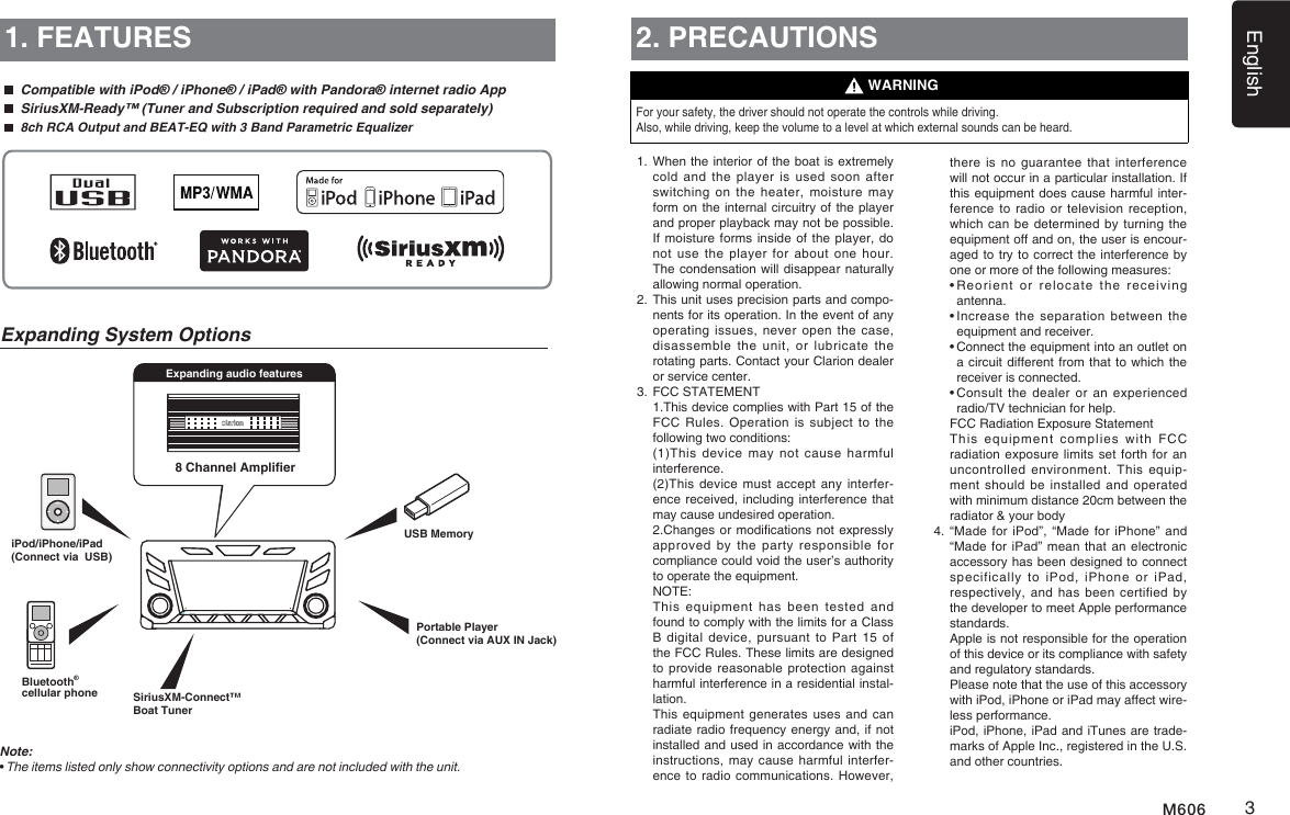 English3M6068 Channel AmplieriPod/iPhone/iPad(Connect via  USB)Expanding audio features1. FEATURES  Compatible with iPod&reg; / iPhone&reg; / iPad&reg; with Pandora&reg; internet radio App  SiriusXM-Ready&trade; (Tuner and Subscription required and sold separately) 8ch RCA Output and BEAT-EQ with 3 Band Parametric EqualizerNote:&bull;  The items listed only show connectivity options and are not included with the unit.Expanding System Options2. PRECAUTIONSFor your safety, the driver should not operate the controls while driving. Also, while driving, keep the volume to a level at which external sounds can be heard.1.   When the interior of the boat is extremely cold and the player  is  used  soon  after switching on the heater,  moisture  may form on the internal circuitry of the player and proper playback may not be pos sible. If moisture forms inside of the player, do not use the player for  about  one  hour. The condensation will disappear naturally allowing normal operation. 2.  This unit uses precision parts and compo-nents for its operation. In the event of any operating issues,  never  open  the  case, disassemble  the  unit,  or lubricate  the rotating parts. Contact your Clarion dealer or service center.3.  FCC STATEMENT   1.This device complies with Part 15 of the FCC Rules.  Operation  is  subject to the following two conditions:   (1)This device  may  not  cause  harmful interference.   (2)This device must accept  any interfer-ence received, including interference that may cause undesired operation.   2.Changes or modications not expressly approved by  the  party  responsible for compliance could void the user&rsquo;s authority to operate the equipment.  NOTE:    This  equipment  has  been  tested and found to comply with the limits for a Class B digital  device,  pursuant  to  Part 15 of the FCC Rules. These limits are designed to provide reasonable protection against harmful interference in a residential instal-lation.   This equipment generates uses and can radiate radio frequency energy and, if not installed and used in accordance with the instructions, may cause harmful interfer-ence to radio communications. However, WARNINGthere is  no  guarantee that interference will not occur in a particular installation. If this equipment does cause harmful inter-ference to radio or  television reception, which can be determined by  turning the equipment off and on, the user is encour-aged to try to correct the interference by one or more of the following measures:  &bull;  Reorient  or  relocate  the  receiving antenna.  &bull;  Increase the separation  between  the equipment and receiver.  &bull;  Connect the equipment into an outlet on a circuit different from that to which the receiver is connected.  &bull;  Consult the dealer  or  an  experienced radio/TV technician for help.   FCC Radiation Exposure Statement   This  equipment  complies  with  FCC radiation exposure limits set forth  for an uncontrolled environment. This equip-ment should  be  installed  and operated with minimum distance 20cm between the radiator &amp; your body4.  &ldquo;Made for  iPod&rdquo;, &ldquo;Made  for iPhone&rdquo;  and &ldquo;Made for iPad&rdquo; mean that an electronic accessory has been designed to connect specifically  to  iPod,  iPhone  or  iPad, respectively, and  has  been certified by the developer to meet Apple performance standards.    Apple is not responsible for the operation of this device or its compliance with safety and regulatory standards.    Please note that the use of this accessory with iPod, iPhone or iPad may affect wire-less performance.   iPod, iPhone, iPad and iTunes are trade-marks of Apple Inc., registered in the U.S. and other countries.SiriusXM-Connect&trade; Boat TunerUSB MemoryPortable Player(Connect via AUX IN Jack)Bluetooth&reg;cellular phone