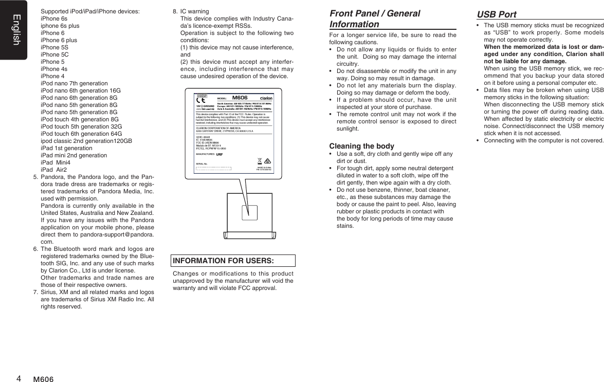 English4M606USB Port&bull;   The USB memory sticks must be recognized as &ldquo;USB&rdquo;  to  work  properly.  Some  models may not operate correctly.   When the memorized data is lost or dam-aged under any condition, Clarion shall not be liable for any damage.   When using the USB memory stick, we rec-ommend that you backup  your data stored on it before using a personal computer etc.&bull;   Data files may be broken when  using USB memory sticks in the following situation:    When disconnecting the USB memory stick or turning the power off during reading data. When affected by static electricity or electric noise. Connect/disconnect the USB memory stick when it is not accessed.&bull;    Connecting with the computer is not covered.INFORMATION FOR USERS:Changes or  modifications  to  this  product unapproved by the manufacturer will void the warranty and will violate FCC approval.Front Panel / General InformationFor a  longer service life,  be sure to  read the following cautions.&bull;   Do not allow any  liquids  or  fluids to enter the unit.  Doing so may damage the internal circuitry.&bull;   Do not disassemble or modify the unit in any way. Doing so may result in damage.&bull;   Do not let any  materials  burn the display. Doing so may damage or deform the body.&bull;   If  a  problem should  occur, have  the  unit inspected at your store of purchase.&bull;   The remote control unit may not work if the remote control sensor is  exposed to direct sunlight.Cleaning the body&bull;  Use a soft, dry cloth and gently wipe off any dirt or dust. &bull;  For tough dirt, apply some neutral detergent diluted in water to a soft cloth, wipe off the dirt gently, then wipe again with a dry cloth. &bull;  Do not use benzene, thinner, boat cleaner, etc., as these substances may damage the body or cause the paint to peel. Also, leaving rubber or plastic products in contact with the body for long periods of time may cause stains.  Supported iPod/iPad/iPhone devices:  iPhone 6s  iphone 6s plus  iPhone 6  iPhone 6 plus  iPhone 5S  iPhone 5C  iPhone 5  iPhone 4s  iPhone 4  iPod nano 7th generation  iPod nano 6th generation 16G  iPod nano 6th generation 8G  iPod nano 5th generation 8G  iPod nano 5th generation 8G  iPod touch 4th generation 8G  iPod touch 5th generation 32G  iPod touch 6th generation 64G  ipod classic 2nd generation120GB  iPad 1st generation  iPad mini 2nd generation  iPad  Mini4  iPad  Air25.  Pandora, the Pandora logo, and the Pan-dora trade dress are trademarks or regis-tered trademarks of Pandora Media, Inc. used with permission.   Pandora is currently only available in the United States, Australia and New Zealand.   If you have any issues with the Pandora application on your mobile phone, please direct them to pandora-support@pandora.com.6.   The  Bluetooth word mark  and logos are registered trademarks owned by the Blue-tooth SIG, Inc. and any use of such marks by Clarion Co., Ltd is under license.   Other trademarks  and  trade  names  are those of their respective owners.7.  Sirius, XM and all related marks and logos are trademarks of Sirius XM Radio Inc. All rights reserved.8. IC warning   This device complies with Industry Cana-da&rsquo;s licence-exempt RSSs.   Operation is subject to the  following two conditions:   (1) this device may not cause interference, and   (2) this device  must accept any interfer-ence,  including  interference that  may cause undesired operation of the device.