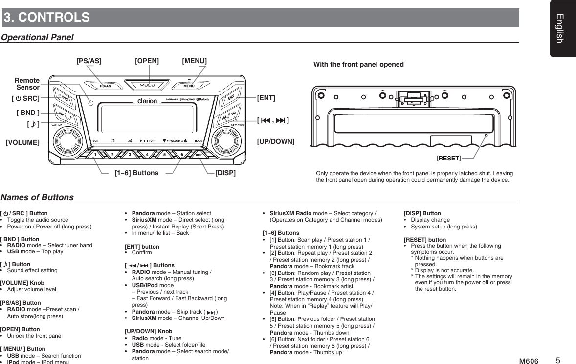 English5M6063. CONTROLSOperational PanelWith the front panel opened[PS/AS]Remote Sensor[   SRC][ BND ][   ][VOLUME][1~6] Buttons [DISP][OPEN] [MENU][ENT][   ,   ][UP/DOWN]Names of Buttons[   / SRC ] Button&bull;  Toggle the audio source&bull;  Power on / Power off (long press)[ BND ] Button&bull;  RADIO mode &ndash; Select tuner band&bull;  USB mode &ndash; Top play[   ] Button&bull;  Sound effect setting[VOLUME] Knob&bull;  Adjust volume level[PS/AS] Button&bull;   RADIO mode &ndash;Preset scan /  Auto store(long press)[OPEN] Button&bull;   Unlock the front panel[ MENU/ ] Button&bull;  USB mode &ndash; Search function&bull;  iPod mode &ndash; iPod menu&bull;  Pandora mode &ndash; Station select&bull;   SiriusXM mode &ndash; Direct select (long press) / Instant Replay (Short Press)&bull;   In menu/le list &ndash; Back  [ENT] button&bull;  Conrm[   /   ] Buttons&bull;   RADIO mode &ndash; Manual tuning /  Auto search (long press)&bull;     USB/iPod mode   &ndash; Previous / next track   &ndash; Fast Forward / Fast Backward (long press)&bull;     Pandora mode &ndash; Skip track (   )&bull;   SiriusXM mode &ndash; Channel Up/Down[UP/DOWN] Knob&bull;  Radio mode - Tune&bull;  USB mode - Select folder/le&bull;   Pandora mode &ndash; Select search mode/station[RESET]&bull;   SiriusXM Radio mode &ndash; Select category / (Operates on Category and Channel modes)[1~6] Buttons &bull;   [1] Button: Scan play / Preset station 1 / Preset station memory 1 (long press)  &bull;   [2] Button: Repeat play / Preset station 2 / Preset station memory 2 (long press) / Pandora mode &ndash; Bookmark track &bull;   [3] Button: Random play / Preset station 3 / Preset station memory 3 (long press) / Pandora mode - Bookmark artist &bull;   [4] Button: Play/Pause / Preset station 4 / Preset station memory 4 (long press)   Note: When in &ldquo;Replay&rdquo; feature will Play/Pause &bull;   [5] Button: Previous folder / Preset station 5 / Preset station memory 5 (long press) / Pandora mode - Thumbs down &bull;   [6] Button: Next folder / Preset station 6 / Preset station memory 6 (long press) / Pandora mode - Thumbs up[DISP] Button&bull;  Display change &bull;  System setup (long press)[RESET] button&bull;   Press the button when the following symptoms occur.  *  Nothing happens when buttons are pressed.  *  Display is not accurate.  *  The settings will remain in the memory even if you turn the power off or press the reset button.Only operate the device when the front panel is properly latched shut. Leaving the front panel open during operation could permanently damage the device.
