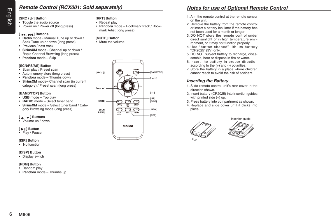 English6M606Remote Control (RCX001: Sold separately)[    ,    ][     ][DISP][ISR][RDM][RPT][      ,      ][MUTE][SCN/PS/AS][SRC /  ] [BAND/TOP]Notes for use of Optional Remote Control1.  Aim the remote control at the remote sensor on the unit.2.  Remove the battery from the remote control or insert a battery insulator if the battery has not been used for a month or longer.3.  DO  NOT  store  the  remote control  under direct sunlight or in high temperature envi-ronment, or it may not function properly.4.  Use  &ldquo;button  shaped&rdquo;  lithium  battery &ldquo;CR2025&rdquo; (3V) only.5.  DO NOT subject battery to recharge, disas-semble, heat or dispose in re or water.6.  Insert  the  battery  in  proper  direction according to the (+) and (-) polarities.7.  Store the battery in a place where children cannot reach to avoid the risk of accident.Inserting the Battery1.  Slide remote control unit&rsquo;s rear cover in the direction shown.2.  Insert battery (CR2025) into insertion guides with printed side (+) up.3.  Press battery into compartment as shown.4.  Replace and slide cover until it  clicks into place.Insertion guide[SRC /   ] Button&bull;  Toggle the audio source&bull;   Power on / Power off (long press)[   ,   ] Buttons&bull;   Radio mode - Manual Tune up or down / Seek Tune up or down (long press)&bull;  Previous / next track&bull;   SiriusXM mode - Channel up or down / Rapid Channel Browsing (long press)&bull;   Pandora mode &ndash; Skip[SCN/PS/AS] Button&bull;   Scan play / Preset scan&bull;   Auto memory store (long press)&bull;   Pandora mode &ndash; Thumbs down&bull;   SiriusXM mode&ndash; Channel scan (in current category) / Preset scan (long press)[BAND/TOP] Button&bull;   USB mode &ndash; Top play&bull;   RADIO mode &ndash; Select tuner band&bull;   SiriusXM mode &ndash; Select tuner band / Cate-gory Browsing mode (long press)[   ,   ] Buttons&bull;  Volume up / down[   ] Button&bull;  Play / Pause[ISR] Button&bull;   No function[DISP] Button&bull;  Display switch[RDM] Button&bull;  Random play&bull;  Pandora mode &ndash; Thumbs up[RPT] Button&bull;  Repeat play&bull;   Pandora mode &ndash; Bookmark track / Book-mark Artist (long press)[MUTE] Button&bull;  Mute the volume
