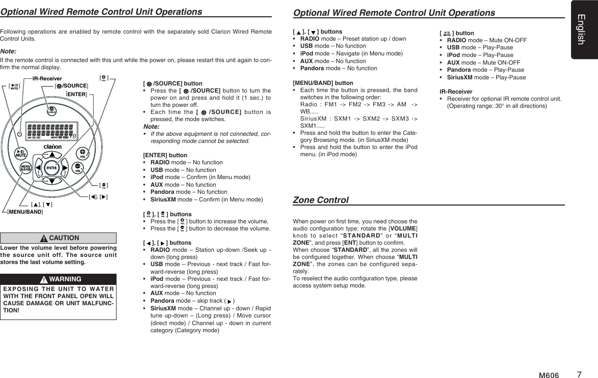 English7M606Optional Wired Remote Control Unit OperationsZone ControlFollowing operations are enabled by remote control with  the separately sold Clarion Wired Remote Control Units.Note:If the remote control is connected with this unit while the power on, please restart this unit again to con-rm the normal display.[   /SOURCE] button&bull;   Press the [   /SOURCE] button to  turn the power on  and press and  hold  it (1 sec.)  to turn the power off.&bull;   Each  time  the  [   /SOURCE] button  is pressed, the mode switches.Note:&bull; Iftheaboveequipmentisnotconnected,cor-responding mode cannot be selected.[ENTER] button&bull;   RADIO mode &ndash; No function&bull;   USB mode &ndash; No function&bull;   iPod mode &ndash; Conrm (in Menu mode)&bull;   AUX mode &ndash; No function&bull;   Pandora  mode &ndash; No function&bull;   SiriusXM mode &ndash; Conrm (in Menu mode)[   ], [   ] buttons&bull;   Press the [   ] button to increase the volume.&bull;   Press the [   ] button to decrease the volume.[   ], [   ] buttons&bull;   RADIO mode &ndash;  Station up-down /Seek up - down (long press)&bull;   USB mode &ndash; Previous - next track / Fast for-ward-reverse (long press) &bull;   iPod mode &ndash; Previous - next track / Fast for-ward-reverse (long press) &bull;   AUX mode &ndash; No function&bull;    Pandora mode &ndash; skip track (   )&bull;   SiriusXM mode &ndash; Channel up - down / Rapid tune up-down &ndash; (Long press) / Move cursor  (direct mode) / Channel up - down in current category (Category mode)CAUTIONLower the volume level before powering the source unit off. The source unit stores the last volume setting.WARNINGEXPOSING THE UNIT TO WATER WITH THE FRONT PANEL OPEN WILL CAUSE DAMAGE OR UNIT MALFUNC-TION!Optional Wired Remote Control Unit Operations[   ], [   ] buttons&bull;   RADIO mode &ndash; Preset station up / down&bull;   USB mode &ndash; No function&bull;   iPod  mode &ndash; Navigate (in Menu mode)&bull;   AUX mode &ndash; No function&bull;    Pandora mode &ndash; No function  [MENU/BAND] button&bull;   Each time the button is pressed, the band switches in the following order:   Radio : FM1 -> FM2 -> FM3 -> AM  -> WB.....   SiriusXM  :  SXM1 -> SXM2 -> SXM3 -> SXM1.....&bull;   Press and hold the button to enter the Cate-gory Browsing mode. (in SiriusXM mode)&bull;   Press and hold the button to enter the iPod menu. (in iPod mode)When power on rst time, you need choose the audio conguration type: rotate the [VOLUME] knob  to  select  &ldquo;STANDARD&rdquo;  or  &ldquo;MULTI ZONE&rdquo;, and press [ENT] button to conrm. When choose &ldquo;STANDARD&rdquo;, all the zones will be congured together. When choose &ldquo;MULTI ZONE&rdquo;, the  zones  can  be  configured  sepa-rately. To reselect the audio conguration type, please access system setup mode.[   ] button&bull;   RADIO mode &ndash; Mute ON-OFF&bull;   USB mode &ndash; Play-Pause&bull;   iPod mode &ndash; Play-Pause&bull;   AUX mode &ndash; Mute ON-OFF&bull;    Pandora mode &ndash; Play-Pause&bull;    SiriusXM mode &ndash; Play-PauseIR-Receiver&bull;   Receiver for optional IR remote control unit.  (Operating range: 30&deg; in all directions)[MENU/BAND][ENTER][    [     /SOURCE]][ ], [ ][    ][    ][ ], [ ]IR-Receiver