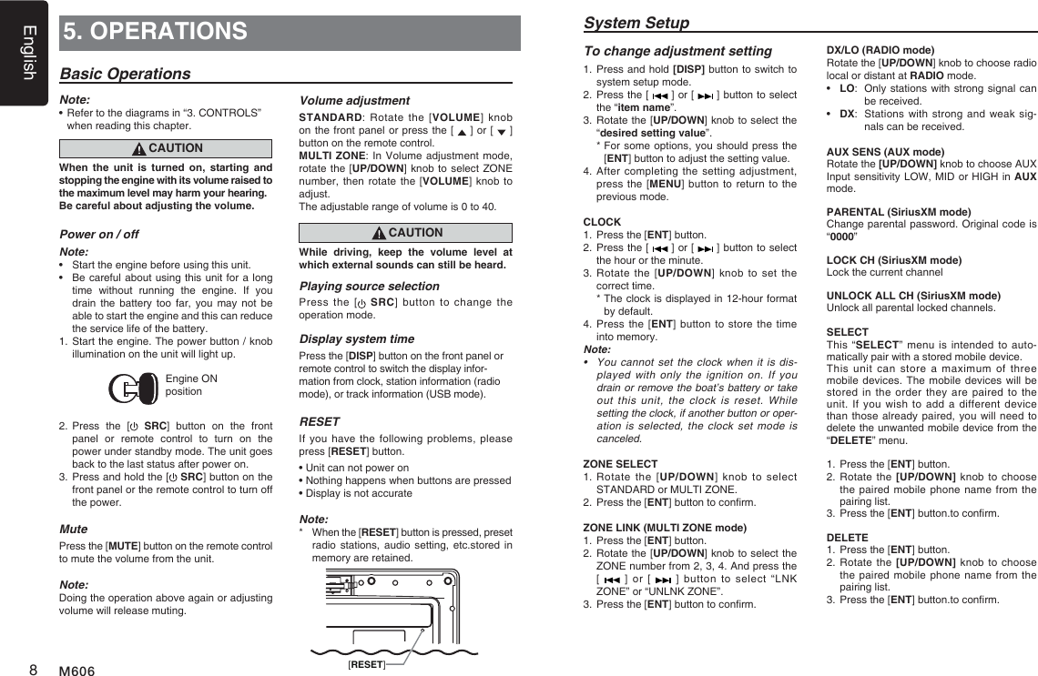 English8M6065. OPERATIONSBasic OperationsNote:&bull;  Refer to the diagrams in &ldquo;3. CONTROLS&rdquo; when reading this chapter.CAUTIONWhen the unit is turned on, starting and stopping the engine with its volume raised to the maximum level may harm your hearing. Be careful about adjusting the volume.Power on / offNote:&bull;  Start the engine before using this unit.&bull;  Be careful about using this unit for a long time  without  running  the  engine.  If  you drain the  battery  too  far, you  may not be able to start the engine and this can reduce the service life of the battery.1. Start the engine. The power button / knob illumination on the unit will light up.Engine ON position2. Press  the  [  SRC]  button  on  the  front panel  or  remote  control  to  turn  on  the power under standby mode. The unit goes back to the last status after power on.3. Press and hold the [  SRC] button on the front panel or the remote control to turn off the power.MutePress the [MUTE] button on the remote control to mute the volume from the unit.Note:Doing the operation above again or adjusting volume will release muting.Volume adjustmentSTANDARD: Rotate the [VOLUME] knob on the front panel or press the [   ] or [   ] button on the remote control.MULTI ZONE: In Volume adjustment mode, rotate the [UP/DOWN] knob to select ZONE number, then rotate  the [VOLUME] knob to adjust.The adjustable range of volume is 0 to 40.CAUTIONWhile driving, keep the volume level at which external sounds can still be heard.Playing source selectionPress the  [   SRC] button  to  change  the operation mode. Display system timePress the [DISP] button on the front panel or remote control to switch the display infor-mation from clock, station information (radio mode), or track information (USB mode).RESETIf you  have the following  problems, please press [RESET] button.&bull; Unit can not power on&bull; Nothing happens when buttons are pressed&bull; Display is not accurateNote:*   When the [RESET] button is pressed, preset radio stations,  audio  setting,  etc.stored  in memory are retained.  [RESET]System SetupDX/LO (RADIO mode)Rotate the [UP/DOWN] knob to choose radio local or distant at RADIO mode.&bull;  LO:  Only stations with strong signal can be received.&bull;  DX:  Stations with  strong and weak sig-nals can be received.AUX SENS (AUX mode)Rotate the [UP/DOWN] knob to choose AUX Input sensitivity LOW, MID or HIGH in AUX mode.PARENTAL (SiriusXM mode)Change parental password. Original code is &ldquo;0000&rdquo;LOCK CH (SiriusXM mode)Lock the current channelUNLOCK ALL CH (SiriusXM mode)Unlock all parental locked channels.SELECTThis &ldquo;SELECT&rdquo; menu  is intended to  auto-matically pair with a stored mobile device. This unit  can  store  a maximum of  three mobile devices. The mobile devices will be stored in  the  order they are paired  to  the unit. If  you  wish to add a  different  device than those already paired, you will need to delete the unwanted mobile device from the &ldquo;DELETE&rdquo; menu. 1.   Press the [ENT] button.2.  Rotate the  [UP/DOWN] knob  to choose the paired mobile phone name from the pairing list.3.   Press the [ENT] button.to conrm.DELETE 1.   Press the [ENT] button.2.   Rotate the [UP/DOWN]  knob to  choose the paired mobile phone name from the pairing list.3.   Press the [ENT] button.to conrm.To change adjustment setting1.  Press and hold [DISP] button to switch to system setup mode.2.  Press the [   ] or [   ] button to select the &ldquo;item name&rdquo;.3.  Rotate the [UP/DOWN] knob to select the &ldquo;desired setting value&rdquo;.  *  For some options, you should press the [ENT] button to adjust the setting value.4.   After  completing the setting  adjustment, press the [MENU] button to return to the previous mode.CLOCK1. Press the [ENT] button.2.  Press the [   ] or [   ] button to select the hour or the minute.3.  Rotate the [UP/DOWN] knob to set  the correct time.  *  The clock is displayed in 12-hour format by default.4.  Press the  [ENT] button  to store the time into memory.Note:&bull; You cannot settheclockwhen it isdis-played with only the ignition on. If you drainorremovetheboat&rsquo;sbatteryortakeoutthisunit,theclockis reset. Whilesettingtheclock,ifanotherbuttonoroper-ationisselected,theclock set modeiscanceled.ZONE SELECT1.  Rotate  the  [UP/DOWN] knob  to  select  STANDARD or MULTI ZONE.2. Press the [ENT] button to conrm.ZONE LINK (MULTI ZONE mode)1. Press the [ENT] button.2.  Rotate the [UP/DOWN] knob to select the ZONE number from 2, 3, 4. And press the  [   ] or [   ]  button  to  select &ldquo;LNK ZONE&rdquo; or &ldquo;UNLNK ZONE&rdquo;.3. Press the [ENT] button to conrm.