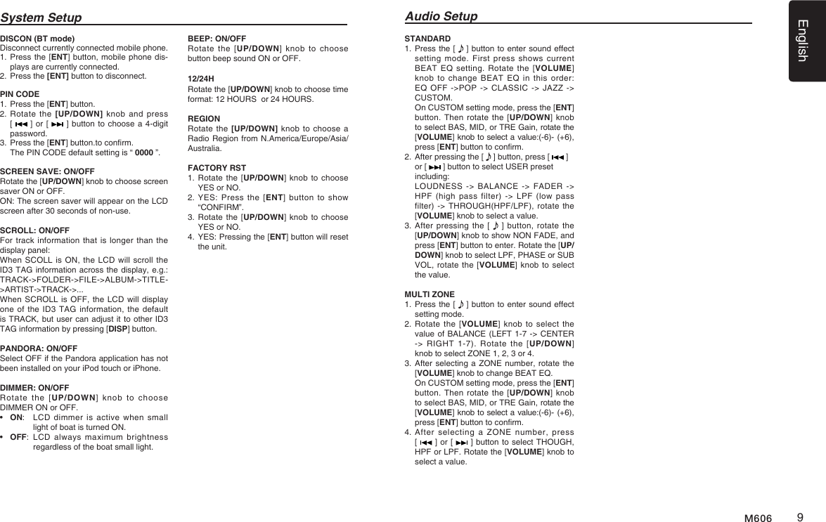 English9M606System Setup Audio SetupDISCON (BT mode)Disconnect currently connected mobile phone.1.   Press the [ENT] button, mobile phone dis-plays are currently connected.2.   Press the [ENT] button to disconnect.PIN CODE 1.   Press the [ENT] button.2.  Rotate the [UP/DOWN] knob and press [   ] or [   ] button to choose a 4-digit password. 3.   Press the [ENT] button.to conrm.  The PIN CODE default setting is &ldquo; 0000 &rdquo;.SCREEN SAVE: ON/OFFRotate the [UP/DOWN] knob to choose screen saver ON or OFF.ON: The screen saver will appear on the LCD screen after 30 seconds of non-use.SCROLL: ON/OFFFor track information that is longer  than the display panel:When SCOLL is ON, the LCD will scroll the ID3 TAG information across the display, e.g.: TRACK->FOLDER->FILE->ALBUM->TITLE->ARTIST->TRACK->...When SCROLL is OFF, the LCD  will display one of the ID3  TAG information, the default is TRACK, but user can adjust it to other ID3 TAG information by pressing [DISP] button.PANDORA: ON/OFFSelect OFF if the Pandora application has not been installed on your iPod touch or iPhone.DIMMER: ON/OFFRotate  the [UP/DOWN]  knob  to  choose DIMMER ON or OFF.&bull;  ON:   LCD dimmer  is  active when  small light of boat is turned ON.&bull;  OFF:   LCD  always  maximum  brightness regardless of the boat small light.BEEP: ON/OFFRotate the  [UP/DOWN]  knob  to choose button beep sound ON or OFF.12/24HRotate the [UP/DOWN] knob to choose time format: 12 HOURS  or 24 HOURS.REGION Rotate the [UP/DOWN] knob  to choose a Radio Region from N.America/Europe/Asia/Australia.FACTORY RST1.  Rotate the  [UP/DOWN] knob  to choose YES or NO. 2.  YES:  Press the  [ENT]  button  to  show &ldquo;CONFIRM&rdquo;. 3.  Rotate the  [UP/DOWN] knob  to choose YES or NO. 4.  YES: Pressing the [ENT] button will reset the unit.STANDARD 1.  Press the [   ] button to enter sound effect setting mode. First press shows current BEAT EQ  setting.  Rotate  the  [VOLUME] knob to change  BEAT  EQ  in  this  order: EQ OFF ->POP -> CLASSIC -> JAZZ ->  CUSTOM.   On CUSTOM setting mode, press the [ENT] button. Then rotate the  [UP/DOWN] knob to select BAS, MID, or TRE Gain, rotate the [VOLUME] knob to select a value:(-6)- (+6), press [ENT] button to conrm.2.  After pressing the [   ] button, press [   ]  or [   ] button to select USER preset including:   LOUDNESS -> BALANCE ->  FADER  -> HPF (high pass filter) -> LPF (low pass filter) -> THROUGH(HPF/LPF), rotate the [VOLUME] knob to select a value.3.   After  pressing the [   ] button, rotate the [UP/DOWN] knob to show NON FADE, and press [ENT] button to enter. Rotate the [UP/DOWN] knob to select LPF, PHASE or SUB VOL, rotate the [VOLUME] knob to select the value.MULTI ZONE1.  Press the [   ] button to enter sound effect setting mode. 2.   Rotate the [VOLUME] knob  to  select the value of BALANCE (LEFT 1-7 -> CENTER -> RIGHT 1-7). Rotate the [UP/DOWN] knob to select ZONE 1, 2, 3 or 4. 3.  After selecting a ZONE number, rotate the [VOLUME] knob to change BEAT EQ.    On CUSTOM setting mode, press the [ENT] button. Then rotate the  [UP/DOWN] knob to select BAS, MID, or TRE Gain, rotate the [VOLUME] knob to select a value:(-6)- (+6), press [ENT] button to conrm.4.  After  selecting  a ZONE  number,  press  [   ] or [   ] button to select THOUGH, HPF or LPF. Rotate the [VOLUME] knob to select a value.