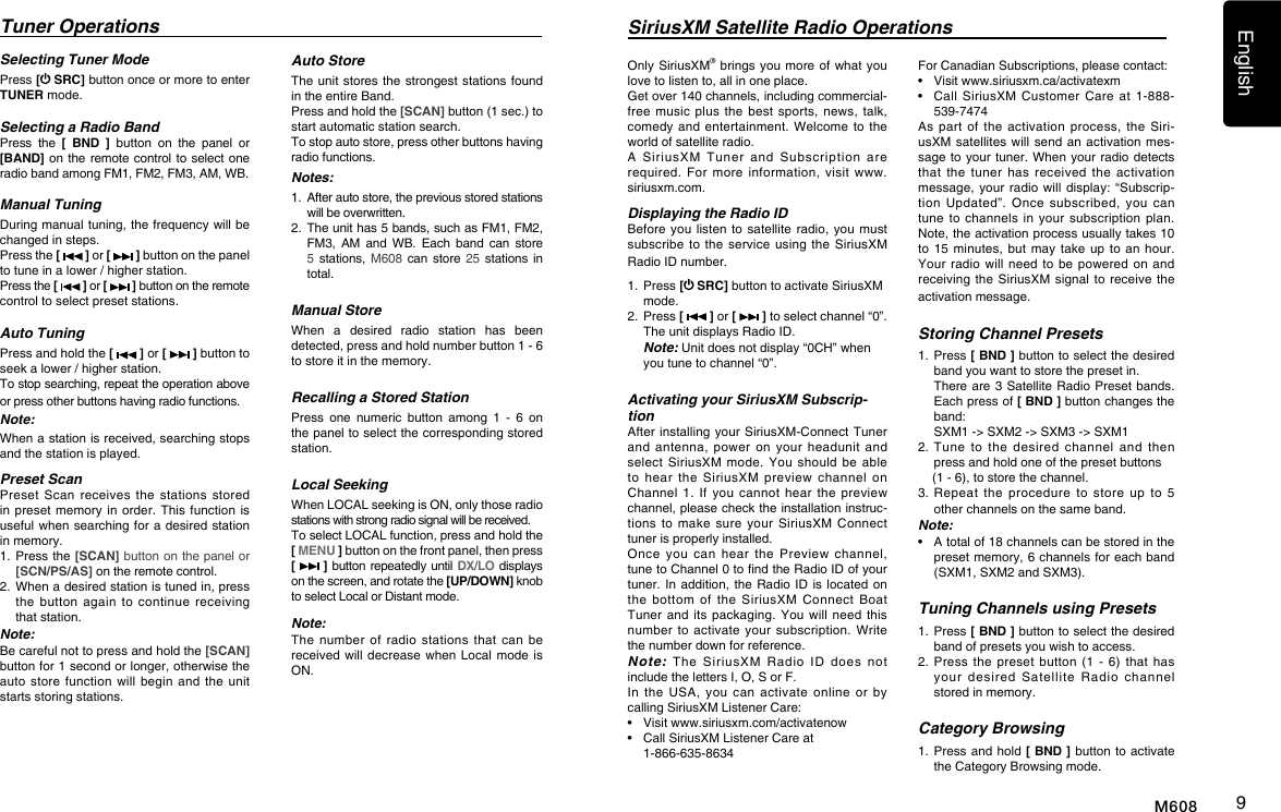 English9M608Selecting Tuner ModePress [ SRC] button once or more to enter TUNER mode.Selecting a Radio BandPress  the  [  BND  ]  button  on  the  panel  or [BAND] on  the remote  control to  select one radio band among FM1, FM2, FM3, AM, WB.Manual TuningDuring manual tuning, the frequency will be changed in steps.Press the [   ] or [   ] button on the panel to tune in a lower / higher station.Press the [   ] or [   ] button on the remote control to select preset stations.Auto TuningPress and hold the [   ] or [   ] button to seek a lower / higher station.To stop searching, repeat the operation above or press other buttons having radio functions.Note:When a station is received, searching stops and the station is played.Preset ScanPreset  Scan  receives  the  stations  stored in preset memory  in order.  This  function is useful when searching for  a  desired station in memory.1.   Press the [SCAN] button on the panel or [SCN/PS/AS] on the remote control.2.   When a desired station is tuned in, press the  button  again  to  continue  receiving that station.Note: Be careful not to press and hold the [SCAN] button for 1 second or longer, otherwise the auto store  function  will  begin  and the  unit starts storing stations.Tuner OperationsAuto StoreThe unit stores  the strongest  stations found in the entire Band.Press and hold the [SCAN] button (1 sec.) to start automatic station search.To stop auto store, press other buttons having radio functions.Notes:1.   After auto store, the previous stored stations will be overwritten.2.   The unit has 5 bands, such as FM1, FM2, FM3,  AM  and  WB.  Each  band  can  store 5  stations,  M608  can  store  25 stations in total.Manual StoreWhen  a  desired  radio  station  has  been detected, press and hold number button 1 - 6 to store it in the memory.Recalling a Stored StationPress  one  numeric  button  among  1  -  6  on the panel to select the corresponding stored station.Local SeekingWhen LOCAL seeking is ON, only those radio stations with strong radio signal will be received.To select LOCAL function, press and hold the [ MENU ] button on the front panel, then press [   ] button repeatedly until DX/LO displays on the screen, and rotate the [UP/DOWN] knob to select Local or Distant mode.Note:The number  of  radio  stations  that  can  be received will decrease  when Local mode  is ON.SiriusXM Satellite Radio OperationsOnly SiriusXM&reg; brings  you  more of what  you love to listen to, all in one place. Get over 140 channels, including commercial-free music  plus  the  best  sports,  news,  talk, comedy and  entertainment. Welcome  to the world of satellite radio. A  SiriusXM  Tuner  and  Subscription  are required.  For  more  information,  visit  www.siriusxm.com. Displaying the Radio IDBefore you listen  to satellite radio,  you must subscribe to  the service  using the  SiriusXM Radio ID number. 1.   Press [ SRC] button to activate SiriusXM mode.2.   Press [   ] or [   ] to select channel &ldquo;0&rdquo;.  The unit displays Radio ID. Note: Unit does not display &ldquo;0CH&rdquo; when you tune to channel &ldquo;0&rdquo;.Activating your SiriusXM Subscrip-tionAfter installing your  SiriusXM-Connect Tuner and  antenna,  power  on  your  headunit  and select SiriusXM  mode.  You  should be  able to  hear  the  SiriusXM  preview  channel  on Channel  1.  If  you  cannot  hear  the  preview channel, please check the installation instruc-tions  to  make  sure  your  SiriusXM  Connect tuner is properly installed.Once  you  can  hear  the  Preview  channel, tune to Channel 0 to nd the Radio ID of your tuner. In addition,  the  Radio ID is  located on the  bottom  of  the  SiriusXM  Connect  Boat Tuner and  its packaging.  You  will  need  this number to  activate  your subscription.  Write the number down for reference. Note: The  SiriusXM  Radio  ID  does  not include the letters I, O, S or F.In  the  USA,  you  can  activate  online  or  by calling SiriusXM Listener Care:&bull;  Visit www.siriusxm.com/activatenow  &bull;   Call SiriusXM Listener Care at 1-866-635-8634For Canadian Subscriptions, please contact:  &bull;  Visit www.siriusxm.ca/activatexm  &bull;   Call  SiriusXM  Customer  Care  at  1-888-539-7474  As part  of  the  activation  process,  the  Siri-usXM satellites will  send an  activation  mes-sage to your tuner. When  your radio detects that  the  tuner  has  received  the  activation message, your  radio  will display:  &ldquo;Subscrip-tion  Updated&rdquo;.  Once  subscribed,  you  can tune to  channels  in your  subscription  plan. Note, the activation process usually takes 10 to 15  minutes, but  may take  up to  an hour. Your radio  will need  to  be  powered  on and receiving the SiriusXM  signal to  receive the activation message.Storing Channel Presets1.   Press [ BND ] button to select the desired band you want to store the preset in.   There  are 3 Satellite Radio  Preset  bands.   Each press of [ BND ] button changes the band:   SXM1 -> SXM2 -> SXM3 -> SXM12.  Tune  to  the desired  channel  and  then press and hold one of the preset buttons     (1 - 6), to store the channel. 3.  Repeat  the  procedure to  store up  to  5 other channels on the same band.Note:&bull;    A total of 18 channels can be stored in the preset memory, 6 channels for each band (SXM1, SXM2 and SXM3).Tuning Channels using Presets1.   Press [ BND ] button to select the desired band of presets you wish to access.2.   Press  the  preset  button  (1  -  6)  that  has your  desired  Satellite  Radio  channel stored in memory.Category Browsing1.   Press and hold [ BND ] button to activate the Category Browsing mode.