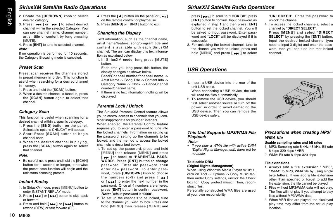 English10 M608SiriusXM Satellite Radio Operationspress [   ] to scroll to &ldquo;LOCK CH&rdquo;, press [ENT] button to conrm. Input password as explained in step  1 and then  press [ENT] button to set  the locked  channel.  You will be asked  to input  password.  Enter  pass-word and &ldquo;LOCK&rdquo;  will be  displayed  if it  is successful.3.   For unlocking the locked  channel,  tune to the channel you wish to unlock, press and hold [MENU]  and  press  [   ]  to  select &ldquo;UNLOCKCH&rdquo;.  Enter  the  password  to unlock the channel.4.   To  access the  locked channels,  select a channel by &ldquo;DIRECT SELECT&rdquo;.   Press  [MENU]  and  select  &ldquo;DIRECT SELECT&rdquo; by  pressing the  [ENT]  button. Input  the  desired  locked  channel  (you need to input 3 digits) and enter the pass-word, then you  can tune  into that  locked channel.This Unit Supports MP3/WMA File Playback Note:&bull; Ifyouplaya WMA filewithactiveDRM(DigitalRightsManagement),therewillbenoaudio.To disable DRM (Digital Rights Management) When using Windows Media Player 9/10/11, click on Tool -> Options  ->  Copy Music tab, then under Copy settings, unclick the Check box for    Copy protect  music.  Then,  recon-struct les.Personally constructed  WMA les  are used at your own responsibility.Precautions when creating MP3/WMA leUsable sampling rates and bit rates1.   MP3: Sampling rate 8 kHz-48 kHz, Bit rate 8 kbps-320 kbps / VBR 2.   WMA: Bit rate 8 kbps-320 kbpsFile extensions1.   Always  add  a  file  extension  &ldquo;.MP3&rdquo;, &ldquo;.WMA&rdquo; to MP3, WMA le by using single byte  letters. If  you  add  a  file  extension other than  specified or  forget to  add the le extension, the le cannot be played.2.   Files without MP3/WMA data will not play. The les will not play if you attempt to play les without MP3/WMA data.*    When VBR les are played, the displayed play time  may  differ from  the actual  play location.1.   Insert  a  USB device  into  the rear  of  the unit USB cable.   When  connecting a  USB device,  the unit will read the les automatically.2.   To  remove  the USB  device,  you  should rst select  another source  or turn  off the power,  in  order  to  avoid  damaging  the USB  device.  Then  you  can  remove  the USB device safely.USB OperationsSiriusXM Satellite Radio Operations2.  Rotate  the  [UP/DOWN] knob  to  select desired category.3.  Press [   ] or [   ]  to  select desired channel within the selected Category. You can see  channel  name, channel  number, artist,  title  or  content  by  long  pressing [MUTE].4.   Press [ENT] to tune to selected channel.Note:If no operation is  performed for 10  seconds, the Category Browsing mode is canceled.Preset ScanPreset  scan  receives  the  channels  stored in preset  memory  in  order.  This function  is useful when searching for a  desired channel in memory.1.   Press and hold the [SCAN] button.2.   When a desired channel is tuned in, press the  [SCAN]  button  again  to  select  that channel.Category ScanThis function  is useful  when scanning  for a desired channel within a specic category.1.  Press  the  [BND]  button  on  the  panel. Selectable options CHN/CAT will appear.2.   Short  Press  [SCAN]  button  to  begin channel scan.3.  When  the  desired  channel  is  playing, press the  [SCAN]  button again  to  select that channel.Note:&bull;   Be careful not to press and hold the [SCAN] button for  1 second  or  longer, otherwise the preset scan function will begin and the unit starts scanning presets.Instant Replay1.   In SiriusXM mode, press [MENU] button to enter INSTANT REPLAY mode.2.  Press [   ] or [   ] button to skip back or forward.3.   Press and hold [   ] or [   ] button to rewind (REW) or fast forward (FF).4.  Press the [ 4 ] button on the panel or [   ] on the remote control for play/pause.5.  Press [MENU] or [ BND ] button to exit.Changing the DisplayText information,  such as  the  channel  name, artist  name/feature,  song/program  title  and content  is  available  with  each  SiriusXM channel. The unit can display this text informa-tion as explained below.1.   In  SiriusXM  mode,  long  press  [MUTE] button.   Each  time  you  long  press  this  button,  the display changes as shown below.   Band/Channel  number/channel name  -> Artist Name -> Song Title -> Content Info -> Category Name -> Clock ->  Band/Channel number/channel name*    If there is no text information, nothing will be displayed.Parental Lock / UnlockThe SiriusXM Parental  Control feature  allows you to control access to channels that you con-sider inappropriate for younger listeners.When enabled,  the  Parental  Control feature requires you to  enter a password  to  tune into the locked channels. Information on setting up the password,  setting  up  the  channels  to  be locked, and the  method to  access the locked channels is described below.1.   To  set  up  the  password,  press  and  hold [MENU] then  release  [MENU]  and press [   ] to  scroll  to  &ldquo;PARENTAL PASS-WORD&rdquo;.  Press  [ENT]  button  to  change password.  Enter  old  password,  then  enter  new  password.  To  enter  pass-word, rotate  [UP/DOWN]  knob  to  choose the  numbers  (0-9)  and  press  [   ]  or [   ] to  enter the  next  number in  the password.  Once all 4 numbers are entered, press [ENT]  button  to  confirm  password. Note: Default password is &ldquo;0000&rdquo;.2.   To  set up  the channels  to be  locked, tune to the channel you  wish to lock.  Press  and hold  [MENU]  then  release  [MENU] and 