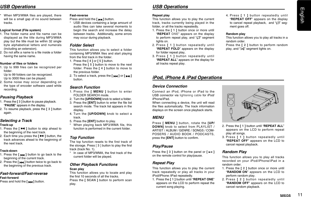 English11M608*    When  MP3/WMA  files are  played,  there will be a  small  gap of no  sound between tracks.Logical format (File system)1.   The  folder  name  and  file  name  can  be displayed as  the  title  during  MP3/WMA play but the title must be within  32  single byte  alphabetical  letters  and  numerals (including an extension).2.   Do not afx a name to a le inside a folder having the same name.Number of les or folders1.   Up  to  999  files  can  be recognized  per folder.  Up to 99 folders can be recognized.  Up to 3000 les can be played.2.  Some  noise  may  occur  depending  on the type  of  encoder  software  used while recording.Pausing Playback1.  Press the [ 3 ] button to pause playback.  &ldquo;PAUSE&rdquo; appears in the display.2.   To resume playback, press the [ 3 ] button again.Selecting a TrackTrack-up1.  Press  the  [   ] button  to  skip ahead  to the beginning of the next track.2.   Each time you press the [   ] button, the track advances ahead to the beginning of the next track.Track-down1.   Press the [   ] button to  go back to the beginning of the current track.2.   Press the [   ] button twice to go back to the beginning of the previous track.Fast-forward/Fast-reverseFast-forwardPress and hold the [   ] button.USB Operations USB OperationsFast-reversePress and hold the [   ] button.*   USB devices containing a large amount of audio files  can take  several  moments to begin the  search and  increase the  delay between tracks.  Additionally, some errors may occur during playback.Folder SelectThis  function  allows  you  to  select  a  folder containing MP3/WMA les  and start  playing from the rst track in the folder.1.  Press the [ 4 ] or [ 5 ] button.   Press the [ 5 ] button to move to the next folder. Press  the [  4 ]  button to  move to the previous folder.2.   To select a track, press the [   ] or [   ] button.Search Function1.  Press  the  [ MENU ]  button  to  enter FOLDER SEARCH mode. 2. Turn the [UP/DOWN] knob to select a folder.3.   Press the [ENT] button to enter the le list search mode. The track list appears in the display.4.  Turn  the  [UP/DOWN]  knob  to  select  a track.5.  Press the [ENT] button to play.*    When  playing  back  MP3/WMA  file,  this function is performed in the current folder.Top FunctionThe top  function  resets to  the  first track  of the storage. Press [ 3 ] button to play the rst track (track No. 1).*   In case of MP3/WMA, the rst track of the current folder will be played.Other Playback FunctionsScan playThis function  allows you  to locate  and play the rst 10 seconds of all the tracks.Press the  [ SCAN ]  button to  perform scan play.iPod, iPhone &amp; iPad OperationsDevice ConnectionConnect  an  iPod,  iPhone  or  iPad  to  the USB connector via lightening  cable  for iPod/iPhone/iPad.When connecting a device, the unit will read the les automatically. The  track information displays on the screen once playback starts.MENUPress  [ MENU ]  button,  rotate  the  [UP/DOWN]  knob  to  select  from  PLAYLIST  / ARTIST / ALBUM / GENRE / SONGS / COM-POSERS  /  AUDIO  BOOK  /  PODCASTS, press the [ENT] button to conrm.  Play/PausePress the [ 3 ] button on  the  panel or [   ] on the remote control for play/pause.Repeat PlayThis function  allows  you  to  play the  current track  repeatedly  or  play  all  tracks  in  your iPod/iPhone /iPad repeatedly.1.   Press the [ 1 ] button until &ldquo;REPEAT ONE&rdquo; appears on the LCD to perform repeat the current song playing.2.   Press the [ 1 ] button until &ldquo;REPEAT ALL&rdquo; appears  on  the  LCD  to  perform  repeat play all songs.3.   Press  [  1 ]  button  repeatedly  until &ldquo;REPEAT OFF&rdquo; appears  on  the  LCD  to cancel repeat playback. Random PlayThis  function allows  you  to play  all  tracks recorded  on  your  iPod/iPhone/iPad  in  a random order.1.  Press  the [ 2 ] button  once or  more until &ldquo;RANDOM ON&rdquo; appears  on  the  LCD  to perform random play.2.   Press  [  2 ]  button  repeatedly  until &ldquo;RANDOM OFF&rdquo; appears  on the  LCD to cancel random playback. Repeat playThis function allows  you to  play the current track, tracks  currently  being  played  in  the folder, or all the tracks repeatedly.1.  Press  the [  1  ] button  once or more  until &ldquo;REPEAT ONE&rdquo;  appears  on the  display to perform repeat play, and  &ldquo; &rdquo; segment lights on. 2.   Press  [  1  ]   button  repeatedly  until  &ldquo;REPEAT FOLD&rdquo; appears on  the  display for folder repeat play, 3.   Press  [  1  ]   button  repeatedly  until  &ldquo;REPEAT ALL&rdquo; appears on the display for all tracks repeat play.4.   Press  [  1  ]   button  repeatedly  until  &ldquo;REPEAT OFF&rdquo; appears  on  the  display to cancel repeat playback,  and &ldquo; &rdquo; seg-ment goes off. Random playThis function allows you to play all tracks in a random order.Press  the  [  2 ]  button  to  perform  random play, and &ldquo; &rdquo; segment lights on.