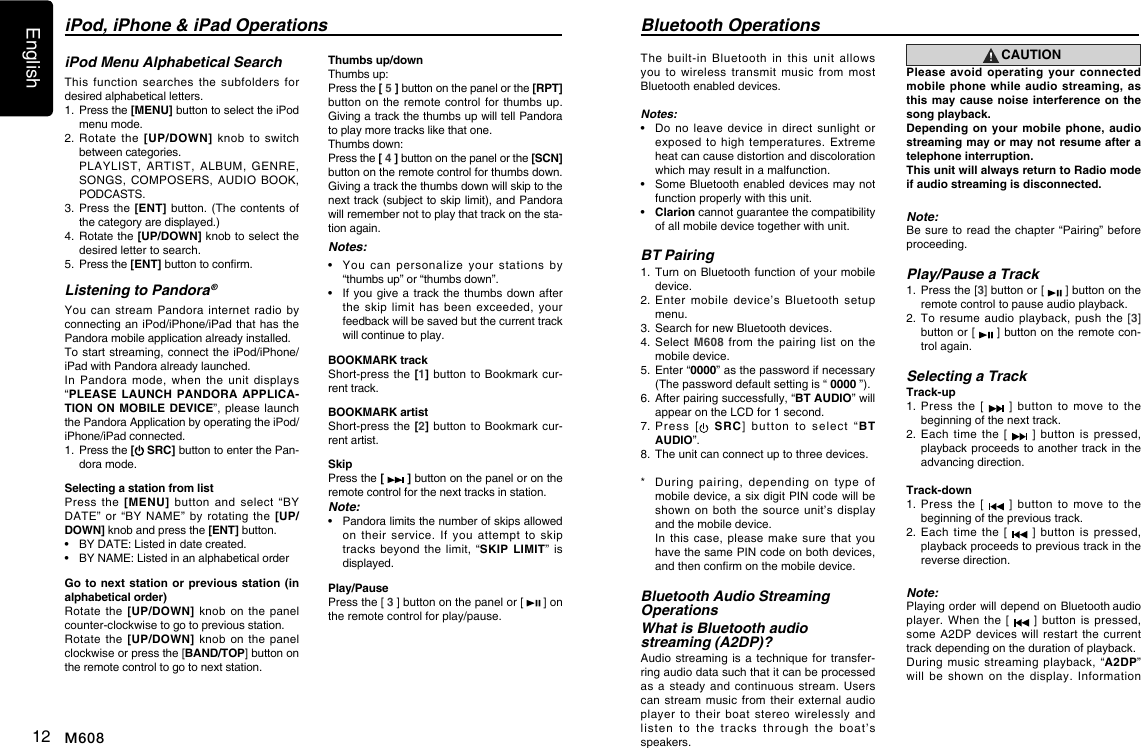 English12 M608The  built-in  Bluetooth  in  this  unit  allows you  to  wireless  transmit  music  from  most  Bluetooth enabled devices. Notes:&bull;   Do  no  leave  device  in  direct  sunlight or exposed to  high  temperatures.  Extreme heat can cause distortion and discoloration which may result in a malfunction. &bull;   Some Bluetooth enabled devices may not function properly with this unit.&bull;   Clarion cannot guarantee the compatibility of all mobile device together with unit.BT Pairing1.   Turn  on Bluetooth function of  your  mobile device.2.  Enter  mobile  device&rsquo;s  Bluetooth  setup menu.3.  Search for new Bluetooth devices.4.   Select M608  from  the pairing  list  on the mobile device.5.   Enter &ldquo;0000&rdquo; as the password if necessary (The password default setting is &ldquo; 0000 &rdquo;).6.  After pairing successfully, &ldquo;BT AUDIO&rdquo; will appear on the LCD for 1 second. 7.  Press [ SRC]  button  to  select  &ldquo;BT AUDIO&rdquo;.8.  The unit can connect up to three devices.*   During  pairing,  depending  on  type  of mobile device, a six digit PIN code will be shown on  both  the source  unit&rsquo;s  display and the mobile device.    In  this  case,  please make  sure  that you have the same PIN code on both devices, and then conrm on the mobile device. Bluetooth Audio Streaming Operations What is Bluetooth audio streaming (A2DP)?Audio streaming is  a technique  for transfer-ring audio data such that it can be processed as a  steady  and continuous  stream.  Users can stream  music from  their external  audio player  to  their  boat  stereo  wirelessly  and listen  to  the  tracks  through  the  boat&rsquo;s speakers. Bluetooth OperationsCAUTIONPlease avoid operating your connected mobile phone while audio streaming, as this may cause noise interference on the song playback.Depending on your mobile phone, audio streaming may or may not resume after a telephone interruption. This unit will always return to Radio mode if audio streaming is disconnected.Note:Be sure to read  the chapter &ldquo;Pairing&rdquo;  before proceeding.Play/Pause a Track1.    Press the [3] button or [   ] button on the remote control to pause audio playback.2.  To resume  audio  playback, push  the  [3] button or [   ] button on the remote con-trol again.Selecting a TrackTrack-up1.   Press  the  [    ]  button  to  move  to  the beginning of the next track.2.   Each  time  the [   ]  button  is  pressed, playback proceeds to another track  in the advancing direction.Track-down1.   Press  the  [    ]  button  to  move  to  the beginning of the previous track.2.   Each  time  the [   ]  button  is  pressed, playback proceeds to previous track in the reverse direction.Note:Playing order will depend on Bluetooth audio player. When  the  [   ]  button is  pressed, some A2DP  devices will  restart the  current track depending on the duration of playback.During music  streaming  playback,  &ldquo;A2DP&rdquo;  will  be  shown  on  the  display.  Information iPod Menu Alphabetical SearchThis  function  searches  the  subfolders  for desired alphabetical letters.1.   Press the [MENU] button to select the iPod menu mode.2.  Rotate the  [UP/DOWN]  knob to  switch between categories.   PLAYLIST,  ARTIST,  ALBUM,  GENRE, SONGS, COMPOSERS,  AUDIO  BOOK, PODCASTS.3.  Press  the [ENT] button.  (The  contents of the category are displayed.)4.   Rotate the [UP/DOWN] knob to select the desired letter to search.5.   Press the [ENT] button to conrm.Listening to Pandora &reg;You can  stream  Pandora  internet radio  by connecting an iPod/iPhone/iPad that has the Pandora mobile application already installed.To start streaming, connect the iPod/iPhone/iPad with Pandora already launched.In  Pandora  mode,  when  the  unit  displays &ldquo;PLEASE LAUNCH PANDORA APPLICA-TION ON MOBILE DEVICE&rdquo;, please launch the Pandora Application by operating the iPod/iPhone/iPad connected.1.  Press the [ SRC] button to enter the Pan-dora mode.Selecting a station from listPress  the  [MENU]  button  and  select  &ldquo;BY DATE&rdquo; or  &ldquo;BY  NAME&rdquo;  by  rotating  the  [UP/DOWN] knob and press the [ENT] button.&bull;  BY DATE: Listed in date created.&bull;  BY NAME: Listed in an alphabetical orderGo to next station or previous station (in alphabetical order)Rotate the  [UP/DOWN]  knob  on  the  panel counter-clockwise to go to previous station.Rotate the  [UP/DOWN]  knob  on  the  panel clockwise or press the [BAND/TOP] button on the remote control to go to next station.Thumbs up/downThumbs up: Press the [ 5 ] button on the panel or the [RPT] button on the  remote control for  thumbs up. Giving a track the thumbs up will tell Pandora to play more tracks like that one. Thumbs down: Press the [ 4 ] button on the panel or the [SCN] button on the remote control for thumbs down. Giving a track the thumbs down will skip to the next track (subject to skip limit), and Pandora will remember not to play that track on the sta-tion again.Notes:&bull;     You  can  personalize  your  stations  by &ldquo;thumbs up&rdquo; or &ldquo;thumbs down&rdquo;.&bull;   If  you give a  track  the thumbs down  after the  skip  limit  has  been  exceeded,  your feedback will be saved but the current track will continue to play.BOOKMARK trackShort-press the [1] button  to Bookmark cur-rent track.   BOOKMARK artistShort-press the [2] button  to Bookmark cur-rent artist.   SkipPress the [   ] button on the panel or on the remote control for the next tracks in station.Note:&bull;     Pandora limits the number of skips allowed on  their  service.  If  you  attempt  to  skip tracks beyond  the limit,  &ldquo;SKIP LIMIT&rdquo;  is displayed.Play/PausePress the [ 3 ] button on the panel or [   ] on the remote control for play/pause.iPod, iPhone &amp; iPad Operations