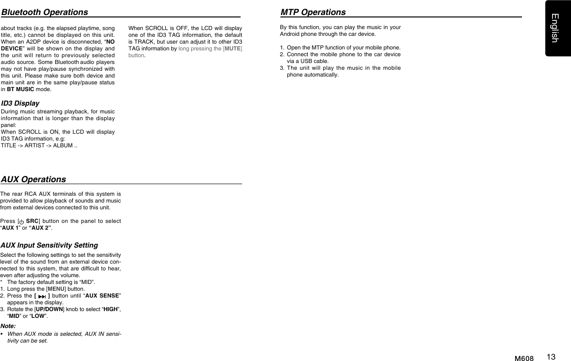 English13M608The rear RCA  AUX terminals  of  this system  is provided to allow playback of sounds and music from external devices connected to this unit.Press [ SRC]  button  on  the  panel to  select &ldquo;AUX 1&rdquo; or &ldquo;AUX 2&rdquo;.AUX Input Sensitivity SettingSelect the following settings to set the sensitivity level of the sound from an external device con-nected to this system,  that are difcult to  hear, even after adjusting the volume. *  The factory default setting is &ldquo;MID&rdquo;.1.  Long press the [MENU] button.2.  Press  the  [   ] button until &ldquo;AUX SENSE&rdquo; appears in the display.3.   Rotate the [UP/DOWN] knob to select &ldquo;HIGH&rdquo;, &ldquo;MID&rdquo; or &ldquo;LOW&rdquo;.Note:&bull; WhenAUXmodeisselected,AUXINsensi-tivitycanbeset.By this function, you can play the music in your Android phone through the car device.1.  Open the MTP function of your mobile phone.2.  Connect  the mobile phone  to  the car device via a USB cable.3.   The  unit  will  play  the  music  in  the  mobile phone automatically.AUX OperationsMTP OperationsBluetooth Operationsabout tracks (e.g. the elapsed playtime, song title, etc.)  cannot be  displayed  on  this  unit. When an A2DP device is disconnected, &ldquo;NO DEVICE&rdquo; will  be  shown  on  the display  and the  unit  will  return  to  previously  selected audio source. Some  Bluetooth audio players may not have  play/pause synchronized with this unit. Please make  sure both device and main unit are in  the same play/pause  status in BT MUSIC mode.ID3 DisplayDuring music streaming  playback, for music information that  is  longer  than  the  display panel:When SCROLL  is  ON,  the  LCD will  display ID3 TAG information, e.g: TITLE -> ARTIST -> ALBUM ..When SCROLL is OFF,  the  LCD will display one of the  ID3 TAG  information,  the default is TRACK, but user can adjust it to other ID3 TAG information by long pressing the [MUTE] button.