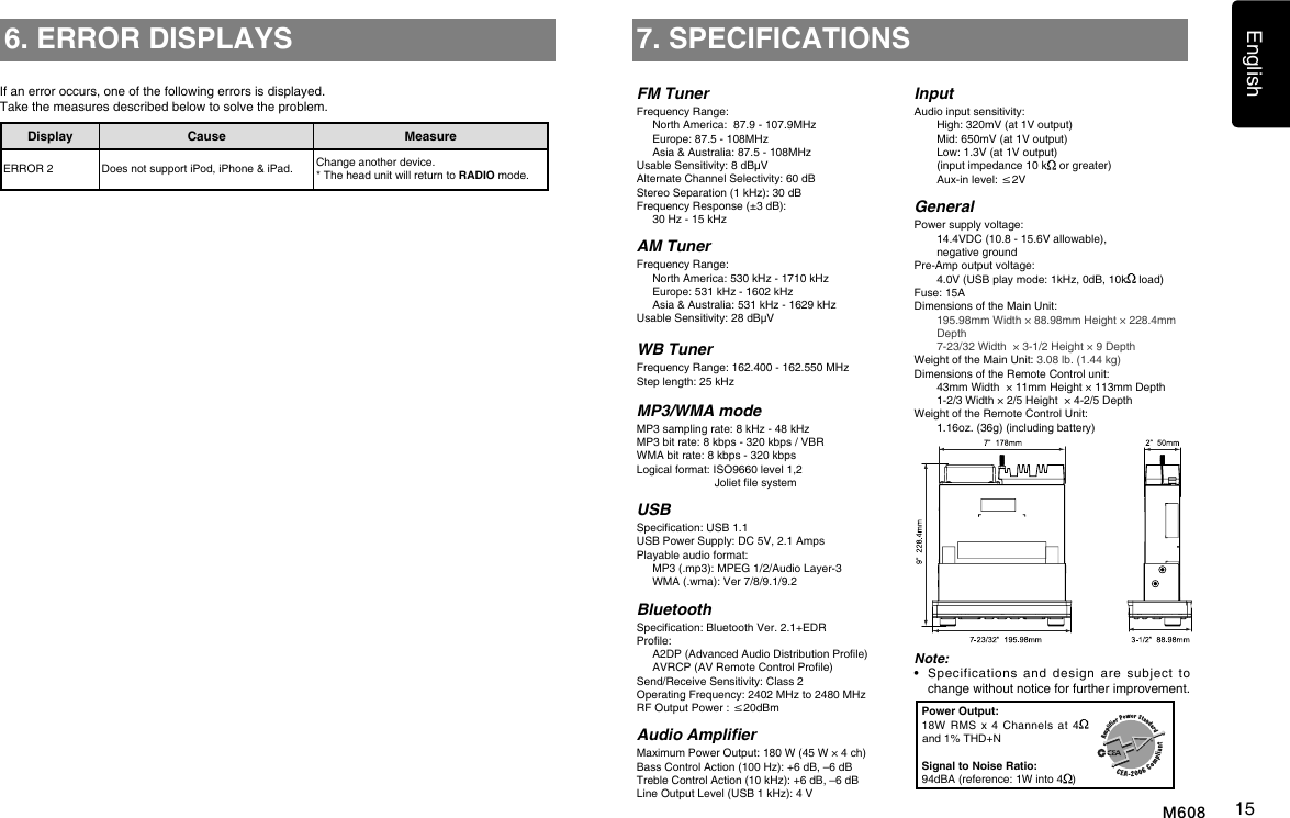 English15M6087. SPECIFICATIONSFM TunerFrequency Range:  North America:  87.9 - 107.9MHz  Europe: 87.5 - 108MHz  Asia &amp; Australia: 87.5 - 108MHzUsable Sensitivity: 8 dB&mu;VAlternate Channel Selectivity: 60 dBStereo Separation (1 kHz): 30 dBFrequency Response (&plusmn;3 dB):   30 Hz - 15 kHzAM TunerFrequency Range:  North America: 530 kHz - 1710 kHz  Europe: 531 kHz - 1602 kHz  Asia &amp; Australia: 531 kHz - 1629 kHzUsable Sensitivity: 28 dB&mu;VWB TunerFrequency Range: 162.400 - 162.550 MHzStep length: 25 kHzMP3/WMA modeMP3 sampling rate: 8 kHz - 48 kHzMP3 bit rate: 8 kbps - 320 kbps / VBRWMA bit rate: 8 kbps - 320 kbpsLogical format: ISO9660 level 1,2                          Joliet le systemUSBSpecication: USB 1.1USB Power Supply: DC 5V, 2.1 AmpsPlayable audio format:   MP3 (.mp3): MPEG 1/2/Audio Layer-3   WMA (.wma): Ver 7/8/9.1/9.2BluetoothSpecication: Bluetooth Ver. 2.1+EDRProle:     A2DP (Advanced Audio Distribution Prole)   AVRCP (AV Remote Control Prole)Send/Receive Sensitivity: Class 2Operating Frequency: 2402 MHz to 2480 MHzRF Output Power : &le;20dBmAudio AmplierMaximum Power Output: 180 W (45 W &times; 4 ch)Bass Control Action (100 Hz): +6 dB, &ndash;6 dBTreble Control Action (10 kHz): +6 dB, &ndash;6 dBLine Output Level (USB 1 kHz): 4 VInputAudio input sensitivity:   High: 320mV (at 1V output)   Mid: 650mV (at 1V output)   Low: 1.3V (at 1V output)   (input impedance 10 k  or greater)   Aux-in level: &le;2VGeneralPower supply voltage:    14.4VDC (10.8 - 15.6V allowable),    negative groundPre-Amp output voltage:    4.0V (USB play mode: 1kHz, 0dB, 10k  load) Fuse: 15ADimensions of the Main Unit:     195.98mm Width &times; 88.98mm Height &times; 228.4mm Depth    7-23/32 Width  &times; 3-1/2 Height &times; 9 DepthWeight of the Main Unit: 3.08 lb. (1.44 kg)Dimensions of the Remote Control unit:    43mm Width  &times; 11mm Height &times; 113mm Depth   1-2/3 Width &times; 2/5 Height  &times; 4-2/5 DepthWeight of the Remote Control Unit:   1.16oz. (36g) (including battery)Note:&bull;    Specifications  and  design  are  subject  to change without notice for further improvement.Power Output:18W  RMS  x  4  Channels  at  4  and 1% THD+NSignal to Noise Ratio:94dBA (reference: 1W into 4 )6. ERROR DISPLAYSDisplay Cause MeasureERROR 2 Does not support iPod, iPhone &amp; iPad. Change another device.* The head unit will return to RADIO mode.If an error occurs, one of the following errors is displayed. Take the measures described below to solve the problem.
