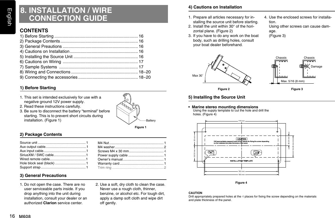 English16 M6088. INSTALLATION / WIRE CONNECTION GUIDE1) Before Starting1.  This set is intended exclusively for use with a negative ground 12V power supply.2. Read these instructions carefully.3.  Be sure to disconnect the battery &ldquo;terminal&rdquo; before starting. This is to prevent short circuits during installation. (Figure 1)2) Package Contents3) General Precautions1.  Do not open the case. There are no user serviceable parts inside. If you drop anything into the unit during    installation, consult your dealer or an authorized Clarion service center.2.  Use a soft, dry cloth to clean the case.  Never use a rough cloth, thinner, benzine, or alcohol etc. For tough dirt,  apply a damp soft cloth and wipe dirt  off gently.CONTENTSBatteryFigure 1Source unit .................................................. 1Aux output cable...........................................1Aux input cable.............................................1SiriusXM / SWC cable..................................1Wired remote cable......................................1Hole block seal (black) ................................ 1Support strap ............................................... 1M4 Nut ......................................................... 1M4 washer ................................................... 2Screws M4 x 30 mm .................................... 4Power supply cable ..................................... 1Owner&rsquo;s manual........................................... 1Warranty card .............................................. 1Trim ring ...................................................... 24) Cautions on Installation1.  Prepare all articles necessary for in-stalling the source unit before starting.2.  Install the unit within 30&deg; of the hori-zontal plane. (Figure 2)3.  If you have to do any work on the boat body, such as drilling holes, consult your boat dealer beforehand.4.  Use the enclosed screws for installa-tion.    Using other screws can cause dam-age.   (Figure 3)5) Installing the Source UnitMax 30˚Figure 2&bull;  Marine stereo mounting dimensions    Using the supply template to cut the hole and drill the holes. (Figure 4)CAUTIONDrill appropriately prepared holes at the 4 places for xing the screw depending on the materials and plate thickness of the panel.Figure 41) Before Starting ...................................................................... 162) Package Contents ................................................................. 163) General Preautions ............................................................... 164) Cautions on Installation ......................................................... 165) Installing the Source Unit ...................................................... 166) Cautions on Wiring  ............................................................... 177) Sample Systems  .................................................................. 178) Wiring and Connections ........................................................ 18~209) Connecting the accessories .................................................. 18~20Chassis ChassisDamageMax. 5/16 (8 mm)Figure 34185 mm182 mm179 mm35 mm38.50 mm54.20 mm25.20 mm