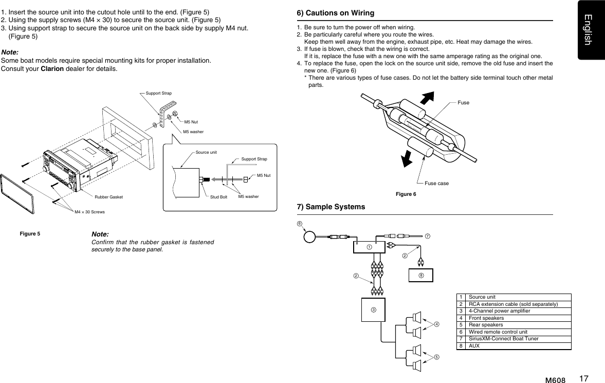 English17M6081.   Be sure to turn the power off when wiring.2.   Be particularly careful where you route the wires.   Keep them well away from the engine, exhaust pipe, etc. Heat may damage the wires.3.   If fuse is blown, check that the wiring is correct.   If it is, replace the fuse with a new one with the same amperage rating as the original one.4.   To replace the fuse, open the lock on the source unit side, remove the old fuse and insert the new one. (Figure 6)  *  There are various types of fuse cases. Do not let the battery side terminal touch other metal parts.7) Sample Systems 6) Cautions on Wiring FuseFuse caseFigure 61223456781Source unit2RCA extension cable (sold separately)34-Channel power amplier4Front speakers5Rear speakers6Wired remote control unit7SiriusXM-Connect Boat Tuner8AUX1.  Insert the source unit into the cutout hole until to the end. (Figure 5)2.  Using the supply screws (M4 &times; 30) to secure the source unit. (Figure 5) 3.  Using support strap to secure the source unit on the back side by supply M4 nut. (Figure 5)Note: Some boat models require special mounting kits for proper installation. Consult your Clarion dealer for details.Rubber Gasket M4 &times; 30 ScrewsNote:Confirmthattherubber gasket isfastenedsecurelytothebasepanel.Figure 5Support StrapM5 NutM5 washerM5 washerSource unitSupport Strap M5 NutStud Bolt