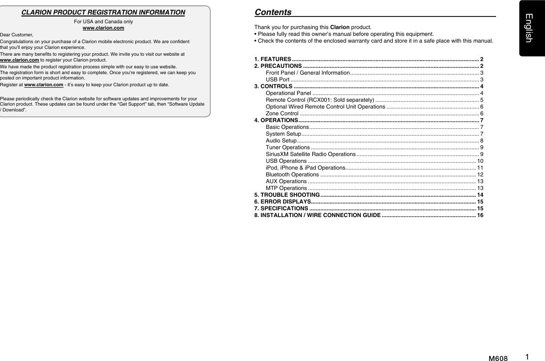 English1M608Thank you for purchasing this Clarion product.&bull; Please fully read this owner&rsquo;s manual before operating this equipment.&bull; Check the contents of the enclosed warranty card and store it in a safe place with this manual.Contents1. FEATURES ....................................................................................................................... 22. PRECAUTIONS ................................................................................................................ 2Front Panel / General Information .................................................................................. 3USB Port ........................................................................................................................ 33. CONTROLS ...................................................................................................................... 4Operational Panel .......................................................................................................... 4Remote Control (RCX001: Sold separately) .................................................................. 5Optional Wired Remote Control Unit Operations ........................................................... 6Zone Control .................................................................................................................. 64. OPERATIONS ................................................................................................................... 7Basic Operations ............................................................................................................ 7System Setup ................................................................................................................. 7Audio Setup .................................................................................................................... 8Tuner Operations ........................................................................................................... 9SiriusXM Satellite Radio Operations .............................................................................. 9USB Operations ........................................................................................................... 10iPod, iPhone &amp; iPad Operations ................................................................................... 11Bluetooth Operations ................................................................................................... 12AUX Operations ........................................................................................................... 13MTP Operations ........................................................................................................... 135. TROUBLE SHOOTING ................................................................................................... 146. ERROR DISPLAYS......................................................................................................... 157. SPECIFICATIONS .......................................................................................................... 158. INSTALLATION / WIRE CONNECTION GUIDE ............................................................ 16CLARION PRODUCT REGISTRATION INFORMATIONFor USA and Canada onlywww.clarion.comDear Customer,Congratulations on your purchase of a Clarion mobile electronic product. We are condent  that you&rsquo;ll enjoy your Clarion experience.There are many benets to registering your product. We invite you to visit our website at  www.clarion.com to register your Clarion product.We have made the product registration process simple with our easy to use website.  The registration form is short and easy to complete. Once you&rsquo;re registered, we can keep you posted on important product information.Register at www.clarion.com - it&rsquo;s easy to keep your Clarion product up to date.Please periodically check the Clarion website for software updates and improvements for your Clarion product. These updates can be found under the &ldquo;Get Support&rdquo; tab, then &ldquo;Software Update / Download&rdquo;.