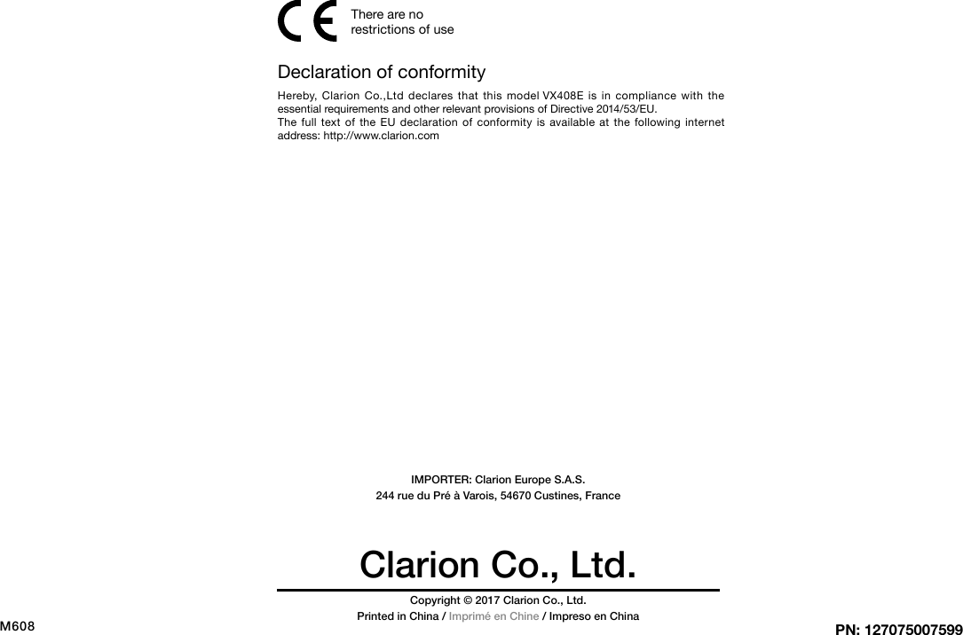 Clarion Co., Ltd.PN: 127075007599Copyright &copy; 2017 Clarion Co., Ltd.Printed in China / Imprim&eacute; en Chine / Impreso en ChinaM608IMPORTER: Clarion Europe S.A.S. 244 rue du Pr&eacute; &agrave; Varois, 54670 Custines, FranceDeclaration of conformityHereby, Clarion Co.,Ltd declares that this model VX408E is in compliance with the essential requirements and other relevant provisions of Directive 2014/53/EU.The full text of the EU declaration of conformity is available at the following internet address: http://www.clarion.comThere are no restrictions of use