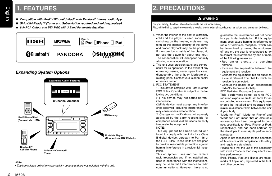 English2M6088 Channel AmplieriPod/iPhone/iPad(Connect via  USB)Expanding Audio  Features1. FEATURES  Compatible with iPod &reg; / iPhone&reg; / iPad &reg; with Pandora&reg; internet radio App  SiriusXM-Ready&trade; (Tuner and Subscription required and sold separately) 8ch RCA Output and BEAT-EQ with 3 Band Parametric EqualizerNote:&bull;  The items listed only show connectivity options and are not included with the unit.Expanding System Options2. PRECAUTIONSFor your safety, the driver should not operate the unit while driving. Also, while driving, keep the volume to a level at which external sounds, such as voices and sirens can be heard.1.    When the interior of the boat is extremely cold  and  the  player  is  used  soon  after switching  on  the  heater,  moisture  may form on the internal circuitry  of the player and proper playback may not be pos sible. If moisture forms  inside of  the player,  do not  use  the  player  for  about  one  hour. The condensation will disappear  naturally allowing normal operation. 2.   This unit uses precision parts and compo-nents for its operation. In the event of any operating  issues,  never  open  the  case, disassemble  the  unit,  or  lubricate  the rotating parts. Contact your Clarion dealer or service center.3.   FCC STATEMENT   1. This device complies with Part 15 of the FCC Rules. Operation is subject to the fol-lowing two conditions:   (1)This  device  may  not  cause  harmful interference.   (2)This device  must  accept  any  interfer-ence received, including  interference  that may cause undesired operation.   2. Changes or modications not expressly approved  by  the  party  responsible  for compliance could void the user&rsquo;s authority to operate the equipment.  NOTE:    This  equipment  has  been  tested  and found to comply with the limits for a Class B  digital  device,  pursuant  to  Part  15  of the FCC Rules. These limits are designed to provide  reasonable protection  against harmful interference in a residential instal-lation.   This  equipment  uses  and  can  radiate radio frequencies and, if not  installed  and used in accordance  with the instructions, may cause  harmful interference  to  radio communications.  However,  there  is  no WARNINGguarantee that interference will not  occur in a  particular  installation. If  this  equip-ment does cause harmful  interference to radio or  television  reception,  which  can be determined by  turning the  equipment off and on, the  user is encouraged to  try to correct the interference by one or more of the following measures:  &bull;  Reorient  or  relocate  the  receiving antenna.  &bull;  Increase  the  separation  between  the equipment and receiver.  &bull;  Connect the equipment into an outlet on a circuit different  from  that to which  the receiver is connected.  &bull;  Consult  the  dealer  or  an  experienced radio/TV technician for help.   FCC Radiation Exposure Statement   This  equipment  complies  with  FCC radiation exposure  limits set  forth  for an uncontrolled environment. This equipment should  be  installed  and  operated  with minimum distance 20cm between the unit &amp; your body4.  &ldquo;Made for  iPod&rdquo;, &ldquo;Made  for iPhone&rdquo;  and &ldquo;Made for iPad&rdquo;  mean that  an electronic accessory  has  been  designed  to  con-nect specically to  iPod,  iPhone or iPad, respectively, and  has  been  certified  by the developer to meet Apple performance standards.    Apple is not responsible for the operation of this device or its compliance with safety and regulatory standards.    Please note that the use of this accessory with iPod, iPhone or iPad may affect wire-less performance.   iPod, iPhone, iPad and iTunes are trade-marks of Apple Inc., registered in the U.S. and other countries.SiriusXM-Connect&trade; TunerUSB MemoryPortable Player(Connect via AUX IN Jack)Bluetooth&reg;Cellular Phone