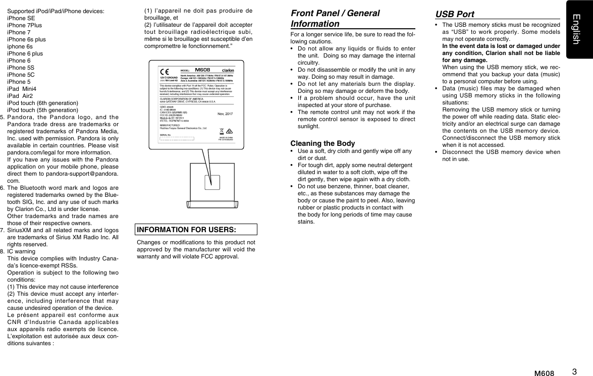English3M608USB Port&bull;   The USB memory sticks must be recognized as  &ldquo;USB&rdquo;  to  work  properly.  Some  models may not operate correctly.   In the event data is lost or damaged under any condition, Clarion shall not be liable for any damage.   When using the USB  memory stick, we rec-ommend that you  backup  your data  (music) to a personal computer before using.&bull;   Data (music)  files  may  be  damaged  when using  USB  memory  sticks  in  the  following situations:    Removing the USB  memory stick or  turning the power off while reading data. Static elec-tricity and/or an electrical surge can damage the  contents  on  the  USB  memory  device. Connect/disconnect the  USB  memory  stick when it is not accessed.&bull;    Disconnect the  USB  memory  device  when not in use.INFORMATION FOR USERS:Changes or modications to this  product not approved by  the manufacturer  will  void  the warranty and will violate FCC approval.Front Panel / General InformationFor a longer service life, be sure to read the fol-lowing cautions.&bull;   Do not  allow  any  liquids  or  fluids  to  enter the unit.  Doing so may damage the internal circuitry.&bull;   Do not disassemble or modify the unit in any way. Doing so may result in damage.&bull;   Do not  let any  materials  burn  the  display. Doing so may damage or deform the body.&bull;   If  a  problem should  occur, have  the  unit inspected at your store of purchase.&bull;   The remote control unit  may not work  if the remote control  sensor  is  exposed  to direct sunlight.Cleaning the Body&bull;  Use a soft, dry cloth and gently wipe off any dirt or dust. &bull;  For tough dirt, apply some neutral detergent diluted in water to a soft cloth, wipe off the dirt gently, then wipe again with a dry cloth. &bull;  Do not use benzene, thinner, boat cleaner, etc., as these substances may damage the body or cause the paint to peel. Also, leaving rubber or plastic products in contact with the body for long periods of time may cause stains.  Supported iPod/iPad/iPhone devices:  iPhone SE  iPhone 7Plus  iPhone 7  iPhone 6s plus  iphone 6s  iPhone 6 plus  iPhone 6  iPhone 5S  iPhone 5C  iPhone 5  iPad  Mini4  iPad  Air2  iPod touch (6th generation)  iPod touch (5th generation)5.   Pandora,  the  Pandora  logo,  and  the Pandora  trade  dress  are  trademarks  or registered trademarks of  Pandora Media, Inc. used with permission. Pandora is only available in certain  countries.  Please visit pandora.com/legal for more information.   If you  have any  issues with  the Pandora application on your  mobile phone, please direct them to pandora-support@pandora.com.6.   The  Bluetooth  word mark  and  logos are registered trademarks owned by the Blue-tooth SIG, Inc. and any use of such marks by Clarion Co., Ltd is under license.   Other  trademarks  and  trade  names  are those of their respective owners.7.  SiriusXM  and all related  marks  and logos are trademarks of Sirius XM Radio Inc. All rights reserved.8.  IC warning   This  device  complies with  Industry  Cana-da&rsquo;s licence-exempt RSSs.   Operation  is subject  to the  following  two conditions:   (1) This device may not cause interference   (2)  This device  must  accept any  interfer-ence,  including  interference  that  may cause undesired operation of the device.   Le  pr&eacute;sent  appareil  est  conforme  aux CNR  d&rsquo;Industrie  Canada  applicables aux appareils  radio  exempts de  licence. L&rsquo;exploitation est autoris&eacute;e aux deux  con-ditions suivantes :   (1)  l&rsquo;appareil  ne doit  pas  produire  de brouillage, et   (2) l&rsquo;utilisateur  de l&rsquo;appareil doit accepter tout  brouillage  radio&eacute;lectrique  subi, m&ecirc;me si le brouillage est susceptible d&rsquo;en compromettre le fonctionnement.&rdquo;