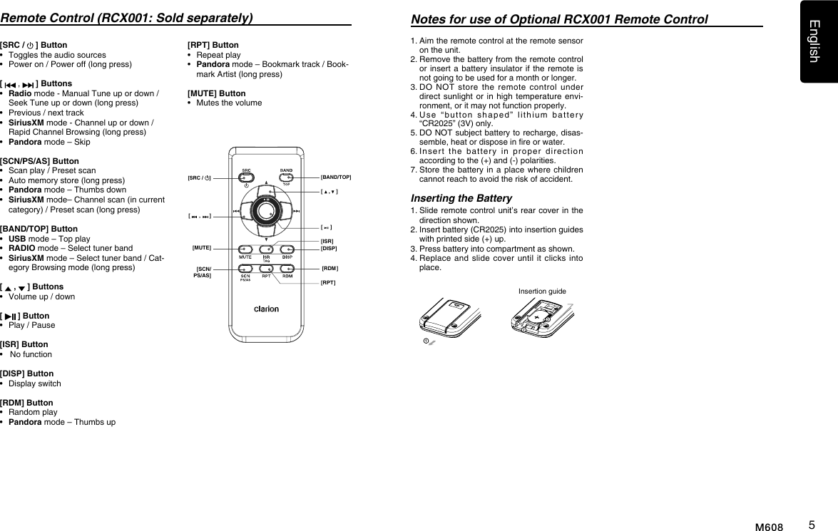 English5M608Remote Control (RCX001: Sold separately)[    ,    ][     ][DISP][ISR][RDM][RPT][      ,      ][MUTE][SCN/PS/AS][SRC /  ] [BAND/TOP]Notes for use of Optional RCX001 Remote Control1.  Aim the remote control at the remote sensor on the unit.2.  Remove the battery from the remote control or insert a  battery  insulator if  the  remote is not going to be used for a month or longer.3.  DO  NOT  store  the  remote control  under direct sunlight or  in high  temperature envi-ronment, or it may not function properly.4.  Use  &ldquo;button  shaped&rdquo;  lithium  battery &ldquo;CR2025&rdquo; (3V) only.5.  DO NOT subject battery to recharge, disas-semble, heat or dispose in re or water.6.  Insert  the  battery  in  proper  direction  according to the (+) and (-) polarities.7.  Store the  battery  in a  place  where children cannot reach to avoid the risk of accident.Inserting the Battery1.  Slide remote  control unit&rsquo;s rear cover in  the direction shown.2.  Insert battery (CR2025) into insertion guides with printed side (+) up.3.  Press battery into compartment as shown.4.  Replace and  slide cover  until  it  clicks  into place.Insertion guide[SRC /   ] Button&bull;  Toggles the audio sources&bull;   Power on / Power off (long press)[   ,   ] Buttons&bull;   Radio mode - Manual Tune up or down / Seek Tune up or down (long press)&bull;  Previous / next track&bull;   SiriusXM mode - Channel up or down / Rapid Channel Browsing (long press)&bull;   Pandora mode &ndash; Skip[SCN/PS/AS] Button&bull;   Scan play / Preset scan&bull;   Auto memory store (long press)&bull;   Pandora mode &ndash; Thumbs down&bull;   SiriusXM mode&ndash; Channel scan (in current category) / Preset scan (long press)[BAND/TOP] Button&bull;   USB mode &ndash; Top play&bull;   RADIO mode &ndash; Select tuner band&bull;   SiriusXM mode &ndash; Select tuner band / Cat-egory Browsing mode (long press)[   ,   ] Buttons&bull;  Volume up / down[   ] Button&bull;  Play / Pause[ISR] Button&bull;   No function[DISP] Button&bull;  Display switch[RDM] Button&bull;  Random play&bull;  Pandora mode &ndash; Thumbs up[RPT] Button&bull;  Repeat play&bull;   Pandora mode &ndash; Bookmark track / Book-mark Artist (long press)[MUTE] Button&bull;  Mutes the volume