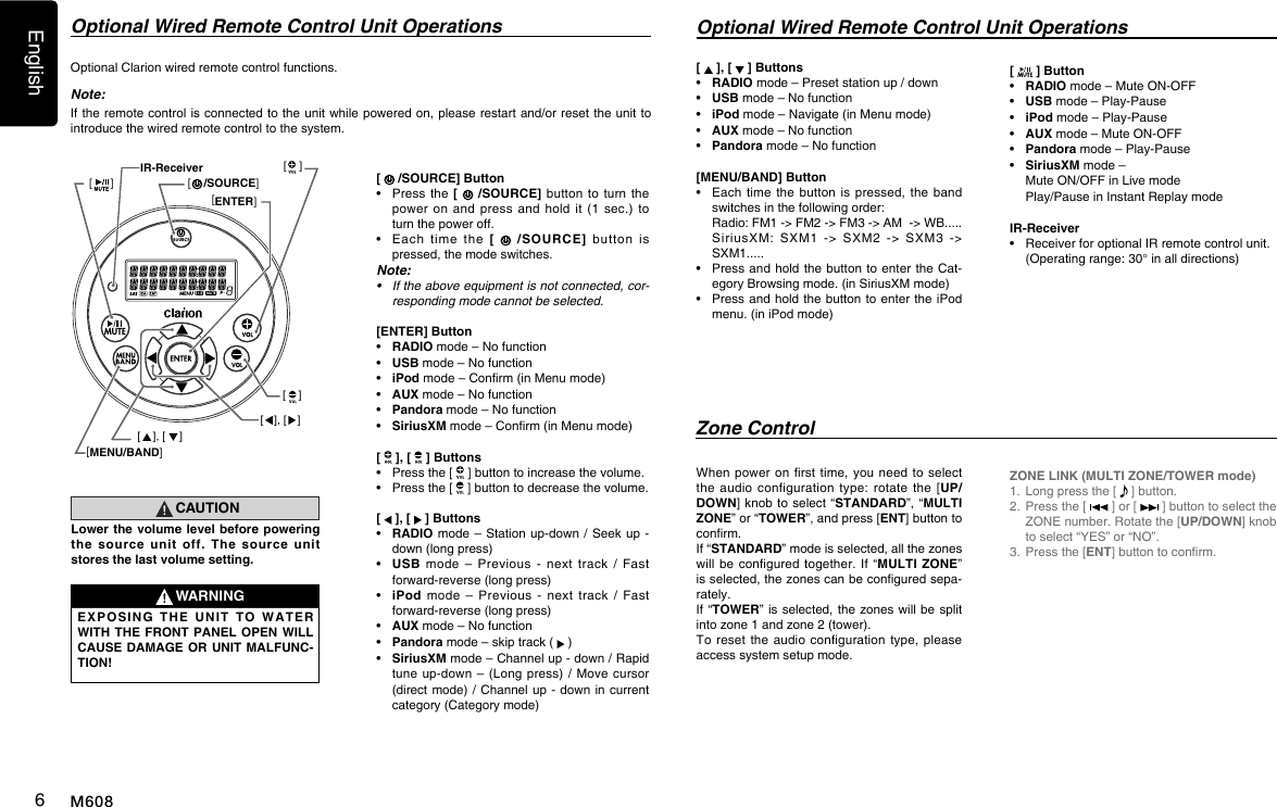English6M608Optional Wired Remote Control Unit OperationsZone ControlOptional Clarion wired remote control functions.Note:If the remote control is connected to the unit while powered on, please restart and/or reset the unit to introduce the wired remote control to the system.[   /SOURCE] Button&bull;   Press the [   /SOURCE] button  to  turn  the power on  and  press  and  hold  it  (1  sec.)  to turn the power off.&bull;   Each  time  the  [   /SOURCE] button  is pressed, the mode switches.Note:&bull; Iftheaboveequipmentisnotconnected,cor-respondingmodecannotbeselected.[ENTER] Button&bull;   RADIO mode &ndash; No function&bull;   USB mode &ndash; No function&bull;   iPod mode &ndash; Conrm (in Menu mode)&bull;   AUX mode &ndash; No function&bull;   Pandora  mode &ndash; No function&bull;   SiriusXM mode &ndash; Conrm (in Menu mode)[   ], [   ] Buttons&bull;   Press the [   ] button to increase the volume.&bull;   Press the [   ] button to decrease the volume.[   ], [   ] Buttons&bull;   RADIO mode &ndash; Station  up-down / Seek up  - down (long press)&bull;   USB  mode  &ndash;  Previous  -  next  track  /  Fast forward-reverse (long press) &bull;   iPod  mode  &ndash;  Previous  -  next  track  /  Fast forward-reverse (long press) &bull;   AUX mode &ndash; No function&bull;    Pandora mode &ndash; skip track (   )&bull;   SiriusXM mode &ndash; Channel up - down / Rapid tune up-down  &ndash;  (Long press) /  Move cursor  (direct mode) / Channel up - down in  current category (Category mode)CAUTIONLower the volume level before powering the source unit off. The source unit stores the last volume setting.WARNINGEXPOSING THE UNIT TO WATER WITH THE FRONT PANEL OPEN WILL CAUSE DAMAGE OR UNIT MALFUNC-TION!Optional Wired Remote Control Unit Operations[   ], [   ] Buttons&bull;   RADIO mode &ndash; Preset station up / down&bull;   USB mode &ndash; No function&bull;   iPod  mode &ndash; Navigate (in Menu mode)&bull;   AUX mode &ndash; No function&bull;    Pandora mode &ndash; No function  [MENU/BAND] Button&bull;   Each time the  button is  pressed, the  band switches in the following order:   Radio: FM1 -> FM2 -> FM3 -> AM  -> WB.....   SiriusXM:  SXM1  ->  SXM2 -> SXM3 -> SXM1.....&bull;   Press and hold the  button  to enter the Cat-egory Browsing mode. (in SiriusXM mode)&bull;   Press and hold the button to enter the  iPod menu. (in iPod mode)When power  on  rst time,  you need  to select the audio  configuration  type: rotate  the  [UP/DOWN] knob to select  &ldquo;STANDARD&rdquo;, &ldquo;MULTI ZONE&rdquo; or &ldquo;TOWER&rdquo;, and press [ENT] button to conrm. If &ldquo;STANDARD&rdquo; mode is selected, all the zones will be  congured  together.  If  &ldquo;MULTI ZONE&rdquo; is selected, the zones can be congured sepa-rately. If &ldquo;TOWER&rdquo; is selected, the  zones  will be split into zone 1 and zone 2 (tower).To reset  the audio  configuration type,  please access system setup mode.[   ] Button&bull;   RADIO mode &ndash; Mute ON-OFF&bull;   USB mode &ndash; Play-Pause&bull;   iPod mode &ndash; Play-Pause&bull;   AUX mode &ndash; Mute ON-OFF&bull;    Pandora mode &ndash; Play-Pause&bull;    SiriusXM mode &ndash;   Mute ON/OFF in Live mode   Play/Pause in Instant Replay mode IR-Receiver&bull;   Receiver for optional IR remote control unit.  (Operating range: 30&deg; in all directions)ZONE LINK (MULTI ZONE/TOWER mode)1.  Long press the [   ] button.2.   Press the [   ] or [   ] button to select the ZONE number. Rotate the [UP/DOWN] knob to select &ldquo;YES&rdquo; or &ldquo;NO&rdquo;.3.  Press the [ENT] button to conrm.[MENU/BAND][ENTER][    [     /SOURCE]][ ], [ ][    ][    ][ ], [ ]IR-Receiver