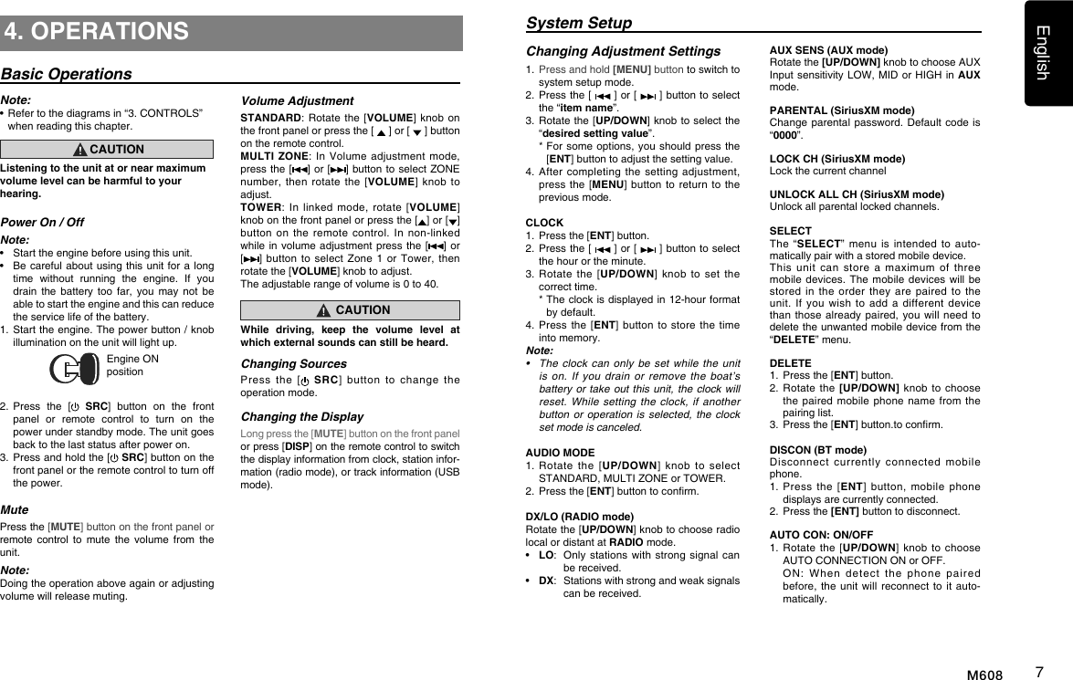 English7M6084. OPERATIONSBasic OperationsNote:&bull;  Refer to the diagrams in &ldquo;3. CONTROLS&rdquo; when reading this chapter.CAUTIONListening to the unit at or near maximum volume level can be harmful to your hearing.Power On / OffNote:&bull;  Start the engine before using this unit.&bull;  Be careful about using  this  unit for a long time  without  running  the  engine.  If  you drain  the  battery  too  far,  you  may  not  be able to start the engine and this can reduce the service life of the battery.1.  Start the engine. The power button / knob illumination on the unit will light up.Engine ON position2.  Press  the  [  SRC]  button  on  the  front panel  or  remote  control  to  turn  on  the power under standby mode. The unit goes back to the last status after power on.3.  Press and hold the [  SRC] button on the front panel or the remote control to turn off the power.MutePress the [MUTE] button on the front panel or remote  control  to  mute  the  volume  from  the unit.Note:Doing the operation above again or adjusting volume will release muting.Volume AdjustmentSTANDARD: Rotate  the  [VOLUME]  knob  on the front panel or press the [   ] or [   ] button on the remote control.MULTI ZONE: In  Volume adjustment  mode, press the [ ] or [ ] button to select ZONE number, then  rotate  the  [VOLUME] knob  to adjust.TOWER: In  linked  mode,  rotate  [VOLUME] knob on the front panel or press the [ ] or [ ]  button on  the  remote  control.  In  non-linked while in volume adjustment  press the [] or [ ]  button  to  select Zone  1 or  Tower, then rotate the [VOLUME] knob to adjust.The adjustable range of volume is 0 to 40.CAUTIONWhile driving, keep the volume level at which external sounds can still be heard.Changing SourcesPress  the  [ SRC]  button  to  change  the operation mode. Changing the DisplayLong press the [MUTE] button on the front panel or press [DISP] on the remote control to switch the display information from clock, station infor-mation (radio mode), or track information (USB mode).System SetupAUX SENS (AUX mode)Rotate the [UP/DOWN] knob to choose AUX Input sensitivity LOW, MID or HIGH in  AUX mode.PARENTAL (SiriusXM mode)Change parental password.  Default  code is &ldquo;0000&rdquo;.LOCK CH (SiriusXM mode)Lock the current channelUNLOCK ALL CH (SiriusXM mode)Unlock all parental locked channels.SELECTThe &ldquo;SELECT&rdquo;  menu  is  intended  to auto-matically pair with a stored mobile device. This  unit  can  store  a  maximum  of  three mobile devices. The  mobile devices  will be stored in  the  order  they  are  paired  to  the unit. If  you  wish  to  add  a  different  device than those already  paired, you  will need to delete the unwanted mobile device from the &ldquo;DELETE&rdquo; menu. DELETE 1.    Press the [ENT] button.2.   Rotate  the [UP/DOWN]  knob  to  choose the paired  mobile phone  name from  the pairing list.3.    Press the [ENT] button.to conrm.DISCON (BT mode)Disconnect  currently  connected  mobile phone.1.    Press  the  [ENT]  button,  mobile  phone displays are currently connected.2.   Press the [ENT] button to disconnect.AUTO CON: ON/OFF1.  Rotate the  [UP/DOWN]  knob to  choose AUTO CONNECTION ON or OFF.   ON:  When  detect  the  phone  paired before, the unit  will reconnect  to it  auto-matically.Changing Adjustment Settings1.  Press and hold [MENU] button to switch to system setup mode.2.   Press the [   ] or [   ] button to select the &ldquo;item name&rdquo;.3.   Rotate the [UP/DOWN] knob to select the &ldquo;desired setting value&rdquo;.  *  For  some options, you should  press the [ENT] button to adjust the setting value.4.   After  completing  the setting  adjustment, press the  [MENU]  button to  return to  the previous mode.CLOCK1.  Press the [ENT] button.2.   Press the [   ] or [   ] button to select the hour or the minute.3.   Rotate  the  [UP/DOWN]  knob  to  set  the correct time.  *  The clock is displayed in 12-hour format by default.4.  Press the  [ENT]  button  to  store the  time into memory.Note:&bull; Theclockcanonlybesetwhiletheunitison.Ifyoudrain or removetheboat&rsquo;sbatteryortakeout this unit,theclockwillreset.Whilesettingthe clock, ifanotherbuttonoroperationis selected, theclocksetmodeiscanceled.AUDIO MODE1.  Rotate  the  [UP/DOWN]  knob  to  select  STANDARD, MULTI ZONE or TOWER.2.  Press the [ENT] button to conrm.DX/LO (RADIO mode)Rotate the [UP/DOWN] knob to choose radio local or distant at RADIO mode.&bull;  LO:  Only  stations  with strong  signal can be received.&bull;  DX:  Stations with strong and weak signals can be received.