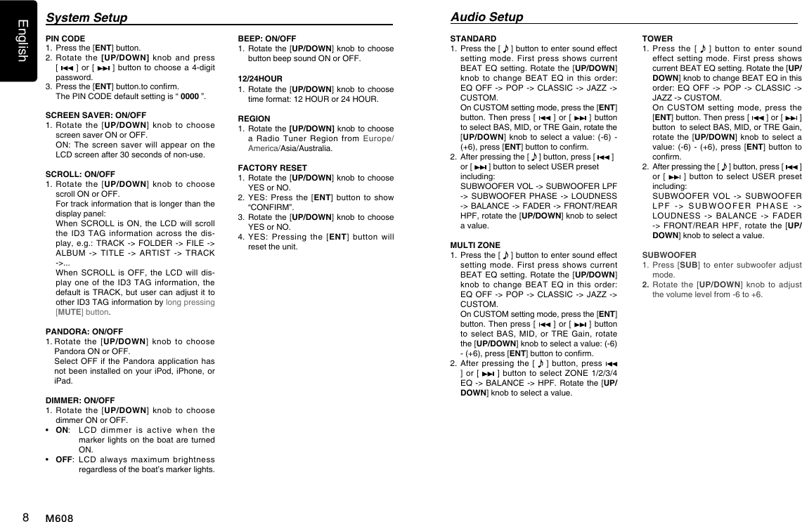 English8M608System Setup Audio SetupPIN CODE 1.    Press the [ENT] button.2.  Rotate  the  [UP/DOWN]  knob  and  press [    ] or  [   ] button  to choose  a  4-digit password. 3.    Press the [ENT] button.to conrm.  The PIN CODE default setting is &ldquo; 0000 &rdquo;.SCREEN SAVER: ON/OFF1.  Rotate  the  [UP/DOWN]  knob  to choose screen saver ON or OFF.   ON: The  screen  saver will  appear  on the LCD screen after 30 seconds of non-use.SCROLL: ON/OFF1.  Rotate  the  [UP/DOWN]  knob  to choose scroll ON or OFF.   For track information that is longer than the display panel:   When SCROLL  is ON,  the LCD  will scroll the  ID3  TAG  information  across  the  dis-play, e.g.: TRACK -> FOLDER  ->  FILE -> ALBUM -> TITLE -> ARTIST  ->  TRACK ->...   When SCROLL  is  OFF,  the  LCD  will  dis-play one  of  the ID3  TAG  information, the default is TRACK, but user  can adjust it to other ID3 TAG information by long pressing [MUTE] button.PANDORA: ON/OFF1.  Rotate  the  [UP/DOWN]  knob  to  choose Pandora ON or OFF.   Select  OFF if  the Pandora  application has not been installed on  your  iPod, iPhone, or iPad.DIMMER: ON/OFF1.  Rotate  the  [UP/DOWN]  knob  to choose dimmer ON or OFF.&bull;  ON:   LCD  dimmer  is  active  when  the marker lights on  the  boat are turned ON.&bull;  OFF:   LCD  always  maximum  brightness regardless of the boat&rsquo;s marker lights.BEEP: ON/OFF1.   Rotate the [UP/DOWN] knob to choose button beep sound ON or OFF.12/24HOUR1.   Rotate the [UP/DOWN] knob to choose time format: 12 HOUR or 24 HOUR.REGION 1.   Rotate the [UP/DOWN] knob to choose a  Radio  Tuner  Region  from  Europe/America/Asia/Australia.FACTORY RESET1.   Rotate the [UP/DOWN] knob to choose YES or NO. 2.   YES:  Press  the [ENT]  button  to  show &ldquo;CONFIRM&rdquo;. 3.   Rotate the [UP/DOWN] knob to choose YES or NO. 4.  YES:  Pressing  the [ENT]  button  will reset the unit.STANDARD 1.   Press the [   ] button to enter sound effect setting  mode.  First  press  shows  current BEAT EQ setting.  Rotate the [UP/DOWN] knob  to  change  BEAT  EQ  in  this  order: EQ OFF -> POP ->  CLASSIC  -> JAZZ ->  CUSTOM.   On CUSTOM setting mode, press the [ENT] button. Then press [   ] or [   ] button to select BAS, MID, or TRE Gain, rotate the [UP/DOWN] knob  to  select a value:  (-6) - (+6), press [ENT] button to conrm.2.   After pressing the [   ] button, press [   ]  or [   ] button to select USER preset including:   SUBWOOFER VOL -> SUBWOOFER LPF -> SUBWOOFER PHASE -> LOUDNESS -> BALANCE -> FADER -> FRONT/REAR HPF, rotate the [UP/DOWN] knob to select a value.MULTI ZONE1.    Press the [   ] button to enter sound effect setting  mode.  First  press  shows  current BEAT EQ setting.  Rotate the [UP/DOWN] knob  to  change  BEAT  EQ  in  this  order: EQ OFF -> POP ->  CLASSIC  -> JAZZ -> CUSTOM.    On CUSTOM setting mode, press the [ENT] button. Then press [   ] or [   ] button  to select  BAS,  MID,  or  TRE  Gain,  rotate the [UP/DOWN] knob to select a value: (-6) - (+6), press [ENT] button to conrm.2.   After pressing  the  [   ] button,  press   ] or  [   ] button to  select ZONE  1/2/3/4 EQ -> BALANCE -> HPF.  Rotate  the [UP/DOWN] knob to select a value. TOWER 1.  Press  the  [    ]  button  to  enter  sound effect setting  mode.  First  press  shows current BEAT EQ setting. Rotate the [UP/DOWN] knob to change BEAT EQ in this order: EQ OFF -> POP  ->  CLASSIC -> JAZZ -> CUSTOM.    On  CUSTOM  setting  mode,  press  the [ENT] button. Then press [   ] or [   ] button  to select BAS, MID, or TRE Gain, rotate the  [UP/DOWN] knob  to  select  a value: (-6) -  (+6), press  [ENT]  button to conrm. 2.   After pressing the [   ] button, press [   ]  or [   ]  button to  select USER  preset including:    SUBWOOFER VOL -> SUBWOOFER LPF  ->  SUBWOOFER  PHASE  ->  LOUDNESS -> BALANCE -> FADER -> FRONT/REAR HPF, rotate the  [UP/DOWN] knob to select a value. SUBWOOFER1.  Press [SUB]  to  enter subwoofer  adjust mode.2.  Rotate the  [UP/DOWN]  knob  to  adjust the volume level from -6 to +6.
