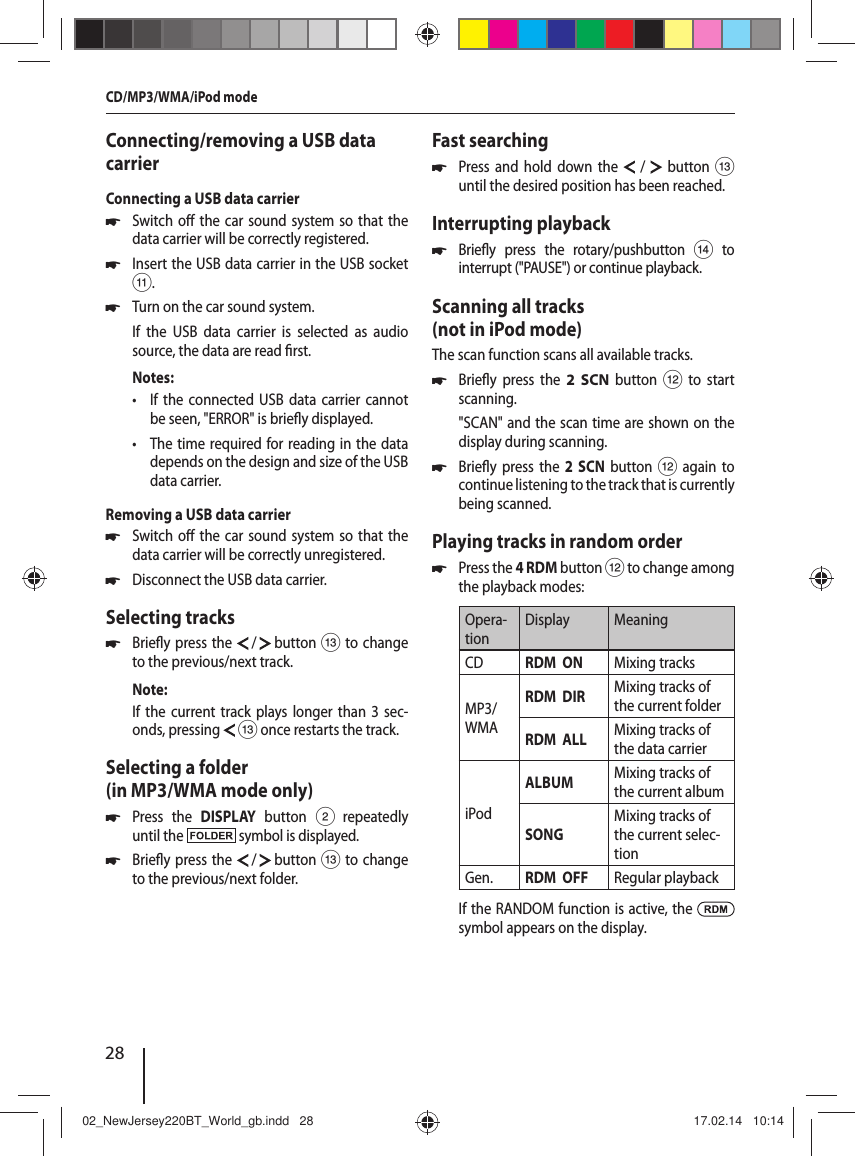28Connecting/removing a USB data carrierConnecting a USB data carrier 쏅Switch o  the car sound system so that the data carrier will be correctly registered. 쏅Insert the USB data carrier in the USB socket ;. 쏅Turn on the car sound system.If the USB data carrier is selected as audio source, the data are read  rst.Notes: &bull; If the connected USB data carrier cannot be seen, "ERROR" is brie y displayed. &bull; The time required for reading in the data depends on the design and size of the USB data carrier.Removing a USB data carrier 쏅Switch o  the car sound system so that the data carrier will be correctly unregistered. 쏅Disconnect the USB data carrier.Selecting tracks 쏅Brie y press the   /   button = to change to the previous/next track.Note:If the current track plays longer than 3 sec-onds, pressing  = once restarts the track.Selecting a folder (in MP3/WMA mode only) 쏅Press the DISPLAY button 2 repeatedly until the   symbol is displayed. 쏅Brie y press the   /   button = to change to the previous/next folder.Fast searching 쏅Press and hold down the  /  button = until the desired position has been reached.Interrupting playback 쏅Brie y press the rotary/pushbutton > to interrupt ("PAUSE") or continue playback.Scanning all tracks (not in iPod mode)The scan function scans all available tracks. 쏅Brie y press the 2 SCN button < to start scanning."SCAN" and the scan time are shown on the display during scanning.  쏅Brie y press the 2 SCN button < again to continue listening to the track that is currently being scanned.Playing tracks in random order 쏅Press the 4 RDM button < to change among the playback modes:Opera-tionDisplay MeaningCD RDM  ON Mixing tracksMP3/WMARDM  DIR Mixing tracks of the current folderRDM  ALL Mixing tracks of the data carrieriPodALBUM Mixing tracks of the current albumSONGMixing tracks of the current selec-tionGen. RDM  OFF Regular playbackIf the RANDOM function is active, the   symbol appears on the display.CD/MP3/WMA/iPod mode02_NewJersey220BT_World_gb.indd   2802_NewJersey220BT_World_gb.indd   28 17.02.14   10:1417.02.14   10:14