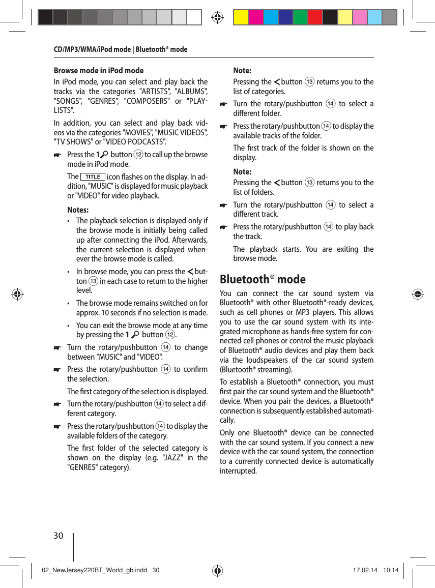 30Browse mode in iPod modeIn iPod mode, you can select and play back the tracks via the categories "ARTISTS", "ALBUMS", "SONGS", "GENRES", "COMPOSERS" or "PLAYLISTS".In addition, you can select and play back vid-eos via the categories "MOVIES", "MUSIC VIDEOS", "TV SHOWS" or "VIDEO PODCASTS". 쏅Press the 1  button < to call up the browse mode in iPod mode.The   icon  ashes on the display. In ad-dition, "MUSIC" is displayed for music playback or "VIDEO" for video playback. Notes: &bull; The playback selection is displayed only if the browse mode is initially being called up after connecting the iPod. Afterwards, the current selection is displayed when-ever the browse mode is called. &bull; In browse mode, you can press the   but-ton = in each case to return to the higher level. &bull; The browse mode remains switched on for approx. 10 seconds if no selection is made. &bull; You can exit the browse mode at any time by pressing the 1    button <. 쏅Turn the rotary/pushbutton > to change between "MUSIC" and "VIDEO". 쏅Press the rotary/pushbutton > to con rm the selection.The  rst category of the selection is displayed. 쏅Turn the rotary/pushbutton > to select a dif-ferent category. 쏅Press the rotary/pushbutton > to display the available folders of the category.The  rst folder of the selected category is shown on the display (e.g. "JAZZ" in the "GENRES" category).Note:Pressing the   button = returns you to the list of categories. 쏅Turn the rotary/pushbutton > to select a di erent folder. 쏅Press the rotary/pushbutton > to display the available tracks of the folder.The  rst track of the folder is shown on the display.Note:Pressing the   button = returns you to the list of folders. 쏅Turn the rotary/pushbutton > to select a di erent track. 쏅Press the rotary/pushbutton > to play back the track.The playback starts. You are exiting the browse mode.Bluetooth&reg; modeYou can connect the car sound system via  Bluetooth&reg; with other Bluetooth&reg;-ready devices, such as cell phones or MP3 players. This allows you to use the car sound system with its inte-grated microphone as hands-free system for con-nected cell phones or control the music playback of  Bluetooth&reg; audio devices and play them back via the loudspeakers of the car sound system ( Bluetooth&reg;  streaming).To establish a Bluetooth&reg; connection, you must  rst pair the car sound system and the Bluetooth&reg; device. When you pair the devices, a Bluetooth&reg; connection is subsequently established automati-cally. Only one Bluetooth&reg; device can be connected with the car sound system. If you connect a new device with the car sound system, the connection to a currently connected device is automatically interrupted. CD/MP3/WMA/iPod mode | Bluetooth&reg; mode 02_NewJersey220BT_World_gb.indd   3002_NewJersey220BT_World_gb.indd   30 17.02.14   10:1417.02.14   10:14