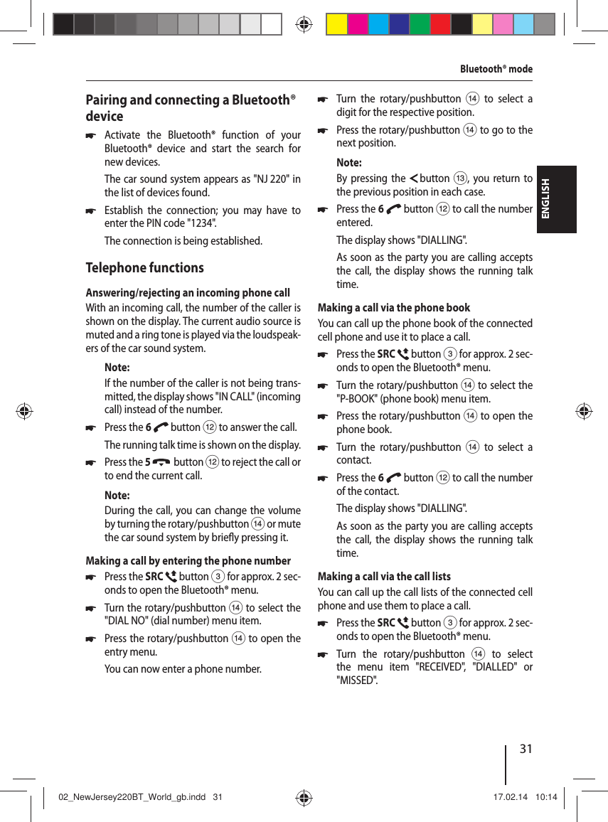 31ENGLISHPairing and connecting a Bluetooth&reg; device 쏅Activate the Bluetooth&reg; function of your  Bluetooth&reg; device and start the search for new devices. The car sound system appears as "NJ 220" in the list of devices found. 쏅Establish the connection; you may have to enter the PIN code "1234".The connection is being established.Telephone functionsAnswering/rejecting an incoming phone callWith an incoming call, the number of the caller is shown on the display. The current audio source is muted and a ring tone is played via the loudspeak-ers of the car sound system.Note:If the number of the caller is not being trans-mitted, the display shows "IN CALL" (incoming call) instead of the number.  쏅Press the 6   button < to answer the call.The running talk time is shown on the display. 쏅Press the 5    button < to reject the call or to end the current call.Note:During the call, you can change the volume by turning the rotary/pushbutton > or mute the car sound system by brie y pressing it.Making a call by entering the phone number 쏅Press the SRC   button 3 for approx. 2sec-onds to open the Bluetooth&reg; menu. 쏅Turn the rotary/pushbutton > to select the "DIAL NO" (dial number) menu item. 쏅Press the rotary/pushbutton > to open the entry menu.You can now enter a phone number. 쏅Turn the rotary/pushbutton > to select a digit for the respective position. 쏅Press the rotary/pushbutton > to go to the next position.Note:By pressing the   button =, you return to the previous position in each case. 쏅Press the 6   button < to call the number entered.The display shows "DIALLING".As soon as the party you are calling accepts the call, the display shows the running talk time.Making a call via the phone bookYou can call up the phone book of the connected cell phone and use it to place a call. 쏅Press the SRC   button 3 for approx. 2sec-onds to open the Bluetooth&reg; menu. 쏅Turn the rotary/pushbutton > to select the "P-BOOK" (phone book) menu item. 쏅Press the rotary/pushbutton > to open the phone book. 쏅Turn the rotary/pushbutton > to select a contact. 쏅Press the 6   button < to call the number of the contact.The display shows "DIALLING".As soon as the party you are calling accepts the call, the display shows the running talk time.Making a call via the call listsYou can call up the call lists of the connected cell phone and use them to place a call. 쏅Press the SRC   button 3 for approx. 2sec-onds to open the Bluetooth&reg; menu. 쏅Turn the rotary/pushbutton > to select the menu item "RECEIVED", "DIALLED" or "MISSED".Bluetooth&reg; mode02_NewJersey220BT_World_gb.indd   3102_NewJersey220BT_World_gb.indd   31 17.02.14   10:1417.02.14   10:14