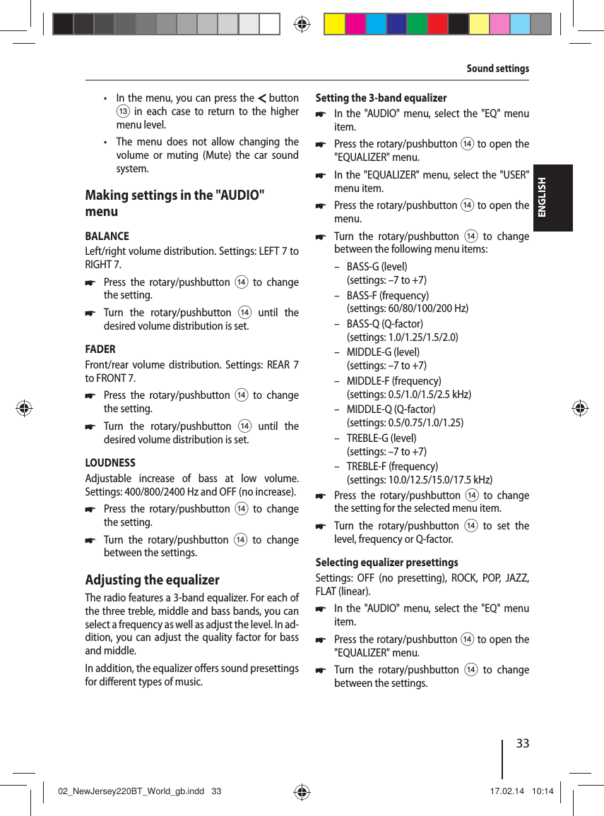 33ENGLISHSound settings &bull; In the menu, you can press the  button = in each case to return to the higher menu level. &bull; The menu does not allow changing the volume or muting (Mute) the car sound system.Making settings in the "AUDIO" menuBALANCELeft/right volume distribution. Settings: LEFT 7 to RIGHT 7. 쏅Press the rotary/pushbutton > to change the setting. 쏅Turn the rotary/pushbutton> until the desired volume distribution is set.FADERFront/rear volume distribution. Settings: REAR 7 to FRONT 7. 쏅Press the rotary/pushbutton > to change the setting. 쏅Turn the rotary/pushbutton> until the desired volume distribution is set.LOUDNESSAdjustable increase of bass at low volume. Settings: 400/800/2400 Hz and OFF (no increase). 쏅Press the rotary/pushbutton > to change the setting. 쏅Turn the rotary/pushbutton > to change between the settings.Adjusting the equalizerThe radio features a 3-band equalizer. For each of the three treble, middle and bass bands, you can select a frequency as well as adjust the level. In ad-dition, you can adjust the quality factor for bass and middle. In addition, the equalizer o ers sound presettings for di erent types of music.Setting the 3-band equalizer 쏅In the "AUDIO" menu, select the "EQ" menu item. 쏅Press the rotary/pushbutton > to open the "EQUALIZER" menu. 쏅In the "EQUALIZER" menu, select the "USER" menu item. 쏅Press the rotary/pushbutton > to open the menu. 쏅Turn the rotary/pushbutton > to change between the following menu items: &ndash; BASS-G (level)(settings: &ndash;7 to +7) &ndash; BASS-F (frequency)(settings: 60/80/100/200 Hz) &ndash; BASS-Q (Q-factor)(settings: 1.0/1.25/1.5/2.0) &ndash; MIDDLE-G (level)(settings: &ndash;7 to +7) &ndash; MIDDLE-F (frequency)(settings: 0.5/1.0/1.5/2.5 kHz) &ndash; MIDDLE-Q (Q-factor)(settings: 0.5/0.75/1.0/1.25) &ndash; TREBLE-G (level)(settings: &ndash;7 to +7) &ndash; TREBLE-F (frequency)(settings: 10.0/12.5/15.0/17.5 kHz) 쏅Press the rotary/pushbutton > to change the setting for the selected menu item. 쏅Turn the rotary/pushbutton > to set the level, frequency or Q-factor.Selecting equalizer presettingsSettings: OFF (no presetting), ROCK, POP, JAZZ, FLAT (linear). 쏅In the "AUDIO" menu, select the "EQ" menu item. 쏅Press the rotary/pushbutton > to open the "EQUALIZER" menu. 쏅Turn the rotary/pushbutton > to change between the settings.02_NewJersey220BT_World_gb.indd   3302_NewJersey220BT_World_gb.indd   33 17.02.14   10:1417.02.14   10:14