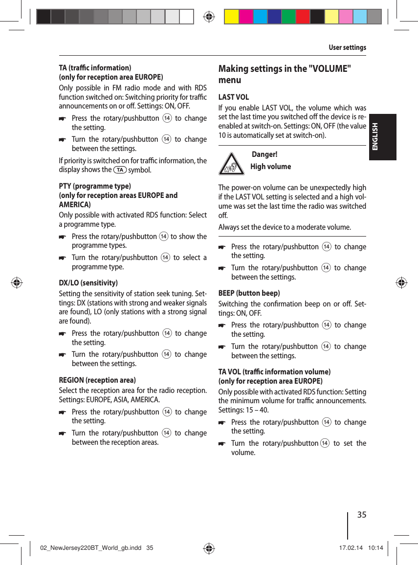 35ENGLISHTA (tra  c information)(only for reception area EUROPE)Only possible in FM radio mode and with RDS function switched on: Switching priority for tra  c announcements on or o . Settings: ON, OFF. 쏅Press the rotary/pushbutton > to change the setting. 쏅Turn the rotary/pushbutton > to change between the settings.If priority is switched on for tra  c information, the display shows the   symbol.PTY (programme type)(only for reception areas EUROPE and AMERICA)Only possible with activated RDS function: Select a programme type. 쏅Press the rotary/pushbutton > to show the programme types. 쏅Turn the rotary/pushbutton > to select a programme type.DX/LO (sensitivity)Setting the sensitivity of station seek tuning. Set-tings: DX (stations with strong and weaker signals are found), LO (only stations with a strong signal are found). 쏅Press the rotary/pushbutton > to change the setting. 쏅Turn the rotary/pushbutton > to change between the settings.REGION (reception area)Select the reception area for the radio reception. Settings: EUROPE, ASIA, AMERICA. 쏅Press the rotary/pushbutton > to change the setting. 쏅Turn the rotary/pushbutton > to change between the reception areas.Making settings in the "VOLUME" menuLAST VOLIf you enable LAST VOL, the volume which was set the last time you switched o  the device is re-enabled at switch-on. Settings: ON, OFF (the value 10 is automatically set at switch-on). Danger! High volumeThe power-on volume can be unexpectedly high if the LAST VOL setting is selected and a high vol-ume was set the last time the radio was switched o .Always set the device to a moderate volume. 쏅Press the rotary/pushbutton > to change the setting. 쏅Turn the rotary/pushbutton > to change between the settings.BEEP (button beep)Switching the con rmation beep on or o . Set-tings: ON, OFF. 쏅Press the rotary/pushbutton > to change the setting. 쏅Turn the rotary/pushbutton > to change between the settings.TA VOL (tra  c information volume)(only for reception area EUROPE)Only possible with activated RDS function: Setting the minimum volume for tra  c announcements. Settings: 15 &ndash; 40. 쏅Press the rotary/pushbutton > to change the setting. 쏅Turn the rotary/pushbutton > to set the volume.User settings02_NewJersey220BT_World_gb.indd   3502_NewJersey220BT_World_gb.indd   35 17.02.14   10:1417.02.14   10:14