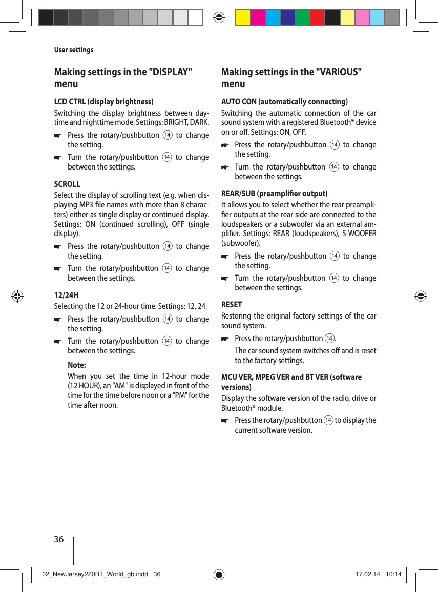 36Making settings in the "DISPLAY" menuLCD CTRL (display brightness)Switching the display brightness between day-time and nighttime mode. Settings: BRIGHT, DARK. 쏅Press the rotary/pushbutton > to change the setting. 쏅Turn the rotary/pushbutton > to change between the settings.SCROLLSelect the display of scrolling text (e.g. when dis-playing MP3  le names with more than 8charac-ters) either as single display or continued display. Settings: ON (continued scrolling), OFF (single display). 쏅Press the rotary/pushbutton > to change the setting. 쏅Turn the rotary/pushbutton > to change between the settings.12/24HSelecting the 12 or 24-hour time. Settings: 12, 24. 쏅Press the rotary/pushbutton > to change the setting. 쏅Turn the rotary/pushbutton > to change between the settings.Note:When you set the time in 12-hour mode (12 HOUR), an "AM" is displayed in front of the time for the time before noon or a "PM" for the time after noon.Making settings in the "VARIOUS" menuAUTO CON (automatically connecting)Switching the automatic connection of the car sound system with a registered Bluetooth&reg; device on or o . Settings: ON, OFF. 쏅Press the rotary/pushbutton > to change the setting. 쏅Turn the rotary/pushbutton > to change between the settings.REAR/SUB (preampli er output)It allows you to select whether the rear preampli- er outputs at the rear side are connected to the loudspeakers or a subwoofer via an external am-pli er. Settings: REAR (loudspeakers), S-WOOFER (subwoofer). 쏅Press the rotary/pushbutton > to change the setting. 쏅Turn the rotary/pushbutton > to change between the settings.RESETRestoring the original factory settings of the car sound system. 쏅Press the rotary/pushbutton >.The car sound system switches o  and is reset to the factory settings.MCU VER, MPEG VER and BT VER (software versions)Display the software version of the radio, drive or Bluetooth&reg; module. 쏅Press the rotary/pushbutton > to display the current software version.User settings02_NewJersey220BT_World_gb.indd   3602_NewJersey220BT_World_gb.indd   36 17.02.14   10:1417.02.14   10:14