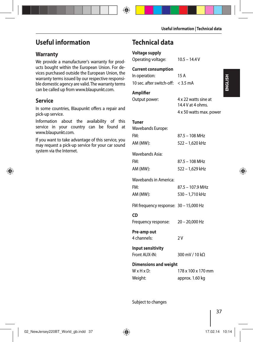 37ENGLISHUseful informationWarrantyWe provide a manufacturer's warranty for prod-ucts bought within the European Union. For de-vices purchased outside the European Union, the warranty terms issued by our respective responsi-ble domestic agency are valid. The warranty terms can be called up from www.blaupunkt.com. ServiceIn some countries, Blaupunkt o ers a repair and pick-up service.Information about the availability of this service in your country can be found at www.blaupunkt.com.If you want to take advantage of this service, you may request a pick-up service for your car sound system via the Internet.Technical dataVoltage supplyOperating voltage:  10.5 &ndash; 14.4 VCurrent consumptionIn operation:  15 A10 sec. after switch-o :  < 3.5 mAAmpli er Output power:  4 x 22 watts sine at 14.4 V at 4ohms.  4 x 50 watts max. powerTunerWavebands Europe:FM:  87.5 &ndash; 108 MHzAM (MW):  522 &ndash; 1,620 kHzWavebands Asia:FM:  87.5 &ndash; 108 MHzAM (MW):  522 &ndash; 1,629 kHzWavebands in America:FM:  87.5 &ndash; 107.9 MHzAM (MW):  530 &ndash; 1,710 kHzFM frequency response:  30 &ndash; 15,000 HzCDFrequency response:  20 &ndash; 20,000 HzPre-amp out4 channels:  2 VInput sensitivityFront AUX-IN:  300 mV / 10 kΩDimensions and weightW x H x D:  178 x 100 x 170 mmWeight:  approx. 1.60 kgSubject to changesUseful information | Technical data02_NewJersey220BT_World_gb.indd   3702_NewJersey220BT_World_gb.indd   37 17.02.14   10:1417.02.14   10:14
