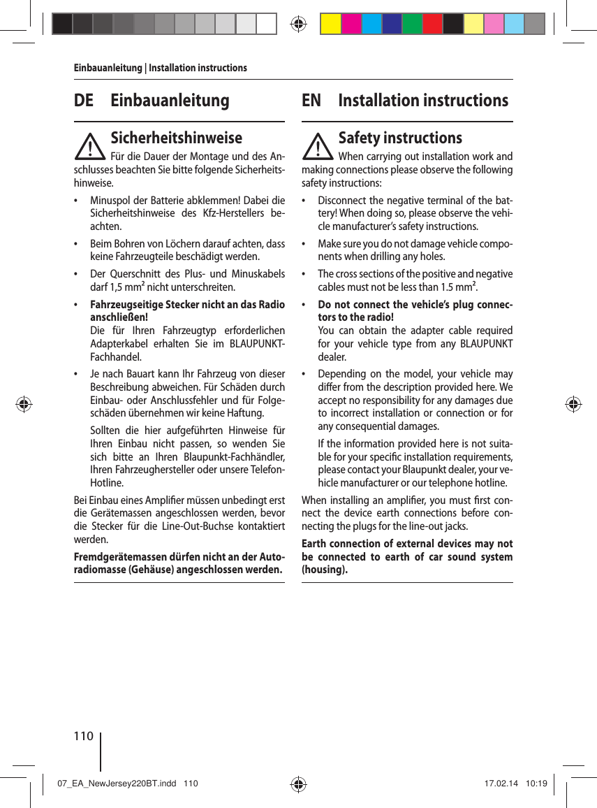 110Einbauanleitung | Installation instructionsDE EinbauanleitungSicherheitshinweiseF&uuml;r die Dauer der Montage und des An-schlusses beachten Sie bitte folgende Sicherheits-hinweise. &bull; Minuspol der Batterie abklemmen! Dabei die Sicherheitshinweise des Kfz-Herstellers be-achten. &bull; Beim Bohren von L&ouml;chern darauf achten, dass keine Fahrzeugteile besch&auml;digt werden. &bull; Der Querschnitt des Plus- und Minuskabels darf 1,5 mm&sup2; nicht unterschreiten. &bull; Fahrzeugseitige Stecker nicht an das Radio anschlie&szlig;en!Die f&uuml;r Ihren Fahrzeugtyp erforderlichen  Adapterkabel erhalten Sie im BLAUPUNKT-Fachhandel. &bull; Je nach Bauart kann Ihr Fahrzeug von dieser Beschreibung abweichen. F&uuml;r Sch&auml;den durch Einbau- oder Anschlussfehler und f&uuml;r Folge-sch&auml;den &uuml;bernehmen wir keine Haftung. Sollten die hier aufgef&uuml;hrten Hinweise f&uuml;r Ihren Einbau nicht passen, so wenden Sie sich bitte an Ihren Blaupunkt-Fachh&auml;ndler, Ihren Fahrzeughersteller oder unsere Telefon- Hotline.Bei Einbau eines Ampli er m&uuml;ssen unbedingt erst die Ger&auml;temassen angeschlossen werden, bevor die Stecker f&uuml;r die Line-Out-Buchse kontaktiert werden.Fremdger&auml;temassen d&uuml;rfen nicht an der Auto-radiomasse (Geh&auml;use) angeschlossen werden.EN Installation instructionsSafety instructionsWhen carrying out installation work and making connections please observe the following safety instructions: &bull; Disconnect the negative terminal of the bat-tery! When doing so, please observe the vehi-cle manufacturer&rsquo;s safety instructions. &bull; Make sure you do not damage vehicle compo-nents when drilling any holes. &bull; The cross sections of the positive and negative cables must not be less than 1.5 mm&sup2;. &bull; Do not connect the vehicle&rsquo;s plug connec-tors to the radio!You can obtain the adapter cable required for your vehicle type from any BLAUPUNKT dealer. &bull; Depending on the model, your vehicle may di er from the description provided here. We accept no responsibility for any damages due to incorrect installation or connection or for any consequential damages.If the information provided here is not suita-ble for your speci c installation requirements, please contact your Blaupunkt dealer, your ve-hicle manufacturer or our telephone hotline.When installing an ampli er, you must  rst con-nect the device earth connections before con-necting the plugs for the line-out jacks.Earth connection of external devices may not be connected to earth of car sound system (housing).07_EA_NewJersey220BT.indd   11007_EA_NewJersey220BT.indd   110 17.02.14   10:1917.02.14   10:19