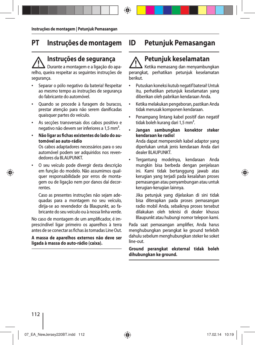 112Instru&ccedil;&otilde;es de montagem | Petunjuk PemasanganPT  Instru&ccedil;&otilde;es de montagemInstru&ccedil;&otilde;es de seguran&ccedil;aDurante a montagem e a liga&ccedil;&atilde;o do apa-relho, queira respeitar as seguintes instru&ccedil;&otilde;es de seguran&ccedil;a. &bull; Separar o p&oacute;lo negativo da bateria! Respeitar ao mesmo tempo as instru&ccedil;&otilde;es de seguran&ccedil;a do fabricante do autom&oacute;vel. &bull; Quando se procede &agrave; furagem de buracos, prestar aten&ccedil;&atilde;o para n&atilde;o serem dani cadas quaisquer partes do ve&iacute;culo. &bull; As sec&ccedil;&otilde;es transversais dos cabos positivo e negativo n&atilde;o devem ser inferiores a 1,5 mm&sup2;. &bull; N&atilde;o ligar as   chas existentes do lado do au-tom&oacute;vel ao auto-r&aacute;dioOs cabos adaptadores necess&aacute;rios para o seu autom&oacute;vel podem ser adquiridos nos reven-dedores da BLAUPUNKT. &bull; O seu ve&iacute;culo pode divergir desta descri&ccedil;&atilde;o em fun&ccedil;&atilde;o do modelo. N&atilde;o assumimos qual-quer responsabilidade por erros de monta-gem ou de liga&ccedil;&atilde;o nem por danos da&iacute; decor-rentes. Caso as presentes instru&ccedil;&otilde;es n&atilde;o sejam ade-quadas para a montagem no seu ve&iacute;culo, dirija-se ao revendedor da Blaupunkt, ao fa-bricante do seu ve&iacute;culo ou &agrave; nossa linha verde.No caso de montagem de um ampli cador, &eacute; im-prescind&iacute;vel ligar primeiro os aparelhos &agrave; terra antes de se conectar as  chas &agrave;s tomadas Line Out.A massa de aparelhos externos n&atilde;o deve ser ligada &agrave; massa do auto-r&aacute;dio (caixa).ID Petunjuk PemasanganPetunjuk keselamatanKetika memasang dan menyambungkan perangkat, perhatikan petunjuk keselamatan berikut. &bull; Putuskan koneksi kutub negatif baterai! Untuk itu, perhatikan petunjuk keselamatan yang diberikan oleh pabrikan kendaraan Anda. &bull; Ketika melakukan pengeboran, pastikan Anda tidak merusak komponen kendaraan. &bull; Penampang lintang kabel positif dan negatif tidak boleh kurang dari 1,5 mm&sup2;. &bull; Jangan sambungkan konektor steker kendaraan ke radio!Anda dapat memperoleh kabel adaptor yang diperlukan untuk jenis kendaraan Anda dari dealer BLAUPUNKT. &bull; Tergantung modelnya, kendaraan Anda mungkin bisa berbeda dengan penjelasan ini. Kami tidak bertanggung jawab atas kerugian yang terjadi pada kesalahan proses pemasangan atau penyambungan atau untuk kerugian-kerugian lainnya. Jika petunjuk yang dijelaskan di sini tidak bisa diterapkan pada proses pemasangan radio mobil Anda, sebaiknya proses tersebut dilakukan oleh teknisi di dealer khusus Blaupunkt atau hubungi nomor telepon kami.Pada saat pemasangan ampli er, Anda harus menghubungkan perangkat ke ground terlebih dahulu sebelum menghubungkan steker ke soket line-out.Ground perangkat eksternal tidak boleh dihubungkan ke ground.07_EA_NewJersey220BT.indd   11207_EA_NewJersey220BT.indd   112 17.02.14   10:1917.02.14   10:19