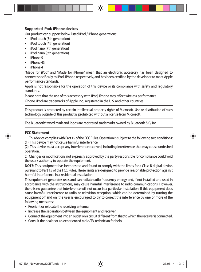 Supported iPod/ iPhone devicesOur product can support below listed iPod / iPhone generations:  &bull; iPod touch (5th generation) &bull; iPod touch (4th generation) &bull; iPod nano (7th generation) &bull; iPod nano (6th generation) &bull; iPhone 5 &bull; iPhone 4S &bull; iPhone 4"Made for iPod" and "Made for iPhone" mean that an electronic accessory has been designed to connect speci cally to iPod, iPhone respectively, and has been certi ed by the developer to meet Apple performance standards. Apple is not responsible for the operation of this device or its compliance with safety and regulatory standards. Please note that the use of this accessory with iPod, iPhone may a ect wireless performance.iPhone, iPod are trademarks of Apple Inc., registered in the U.S. and other countries.This product is protected by certain intellectual property rights of Microsoft. Use or distribution of such technology outside of this product is prohibited without a license from Microsoft.The Bluetooth&reg; word mark and logos are registered trademarks owned by Bluetooth SIG, Inc.FCC Statement1.  This device complies with Part 15 of the FCC Rules. Operation is subject to the following two conditions:(1)  This device may not cause harmful interference.(2)  This device must accept any interference received, including interference that may cause undesired operation.2.  Changes or modi cations not expressly approved by the party responsible for compliance could void the user&rsquo;s authority to operate the equipment.NOTE: This equipment has been tested and found to comply with the limits for a Class B digital device, pursuant to Part15 of the FCC Rules. These limits are designed to provide reasonable protection against harmful interference in a residential installation.This equipment generates uses and can radiate radio frequency energy and, if not installed and used in accordance with the instructions, may cause harmful interference to radio communications. However, there is no guarantee that interference will not occur in a particular installation. If this equipment does cause harmful interference to radio or television reception, which can be determined by turning the equipment o  and on, the user is encouraged to try to correct the interference by one or more of the following measures: &bull; Reorient or relocate the receiving antenna. &bull; Increase the separation between the equipment and receiver. &bull; Connect the equipment into an outlet on a circuit di erent from that to which the receiver is connected. &bull; Consult the dealer or an experienced radio/TV technician for help.07_EA_NewJersey220BT.indd   11407_EA_NewJersey220BT.indd   114 23.05.14   10:1023.05.14   10:10