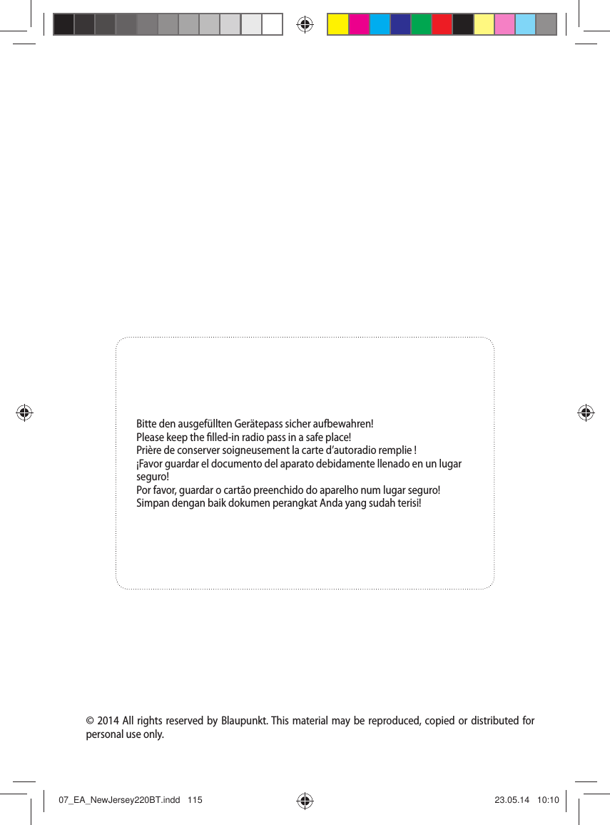 &copy; 2014 All rights reserved by Blaupunkt. This material may be reproduced, copied or distributed for personal use only.Bitte den ausgef&uuml;llten Ger&auml;tepass sicher aufbewahren!Please keep the  lled-in radio pass in a safe place!Pri&egrave;re de conserver soigneusement la carte d&rsquo;autoradio remplie !&iexcl;Favor guardar el documento del aparato debidamente llenado en un lugar seguro!Por favor, guardar o cart&atilde;o preenchido do aparelho num lugar seguro!Simpan dengan baik dokumen perangkat Anda yang sudah terisi!07_EA_NewJersey220BT.indd   11507_EA_NewJersey220BT.indd   115 23.05.14   10:1023.05.14   10:10