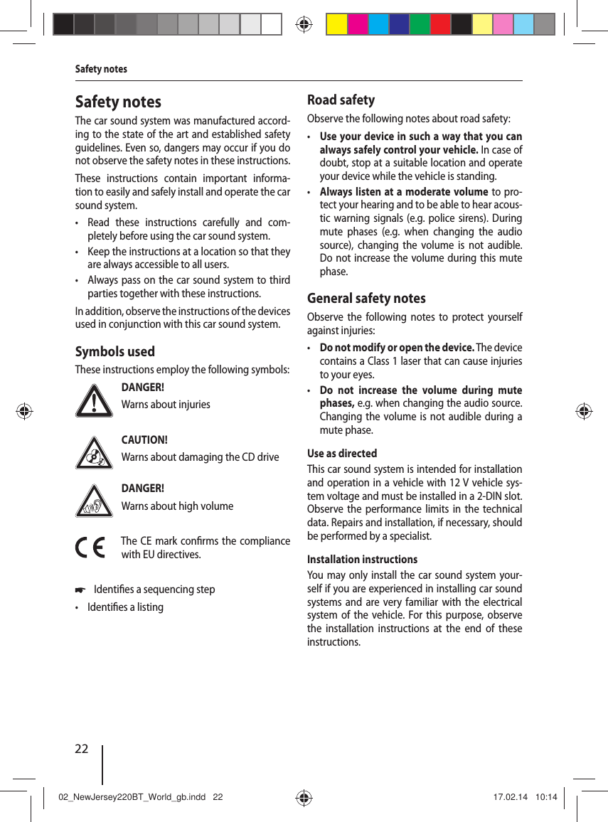 22Safety notesThe car sound system was manufactured accord-ing to the state of the art and established safety guidelines. Even so, dangers may occur if you do not observe the safety notes in these instructions.These instructions contain important informa-tion to easily and safely install and operate the car sound system. &bull; Read these instructions carefully and com-pletely before using the car sound system. &bull; Keep the instructions at a location so that they are always accessible to all users. &bull; Always pass on the car sound system to third parties together with these instructions.In addition, observe the instructions of the devices used in conjunction with this car sound system.Symbols usedThese instructions employ the following symbols:DANGER!Warns about injuriesCAUTION!Warns about damaging the CD driveDANGER!Warns about high volumeThe CE mark con rms the compliance with EU directives. 쏅Identi es a sequencing step &bull; Identi es a listingRoad safetyObserve the following notes about road safety: &bull; Use your device in such a way that you can always safely control your vehicle. In case of doubt, stop at a suitable location and operate your device while the vehicle is standing. &bull; Always listen at a moderate volume to pro-tect your hearing and to be able to hear acous-tic warning signals (e.g. police sirens). During mute phases (e.g. when changing the audio source), changing the volume is not audible. Do not increase the volume during this mute phase.General safety notesObserve the following notes to protect yourself against injuries: &bull; Do not modify or open the device. The device contains a Class 1 laser that can cause injuries to your eyes. &bull; Do not increase the volume during mute phases, e.g. when changing the audio source. Changing the volume is not audible during a mute phase.Use as directedThis car sound system is intended for installation and operation in a vehicle with 12 V vehicle sys-tem voltage and must be installed in a 2-DIN slot. Observe the performance limits in the technical data. Repairs and installation, if necessary, should be performed by a specialist.Installation instructionsYou may only install the car sound system your-self if you are experienced in installing car sound systems and are very familiar with the electrical system of the vehicle. For this purpose, observe the installation instructions at the end of these instructions.Safety notes02_NewJersey220BT_World_gb.indd   2202_NewJersey220BT_World_gb.indd   22 17.02.14   10:1417.02.14   10:14