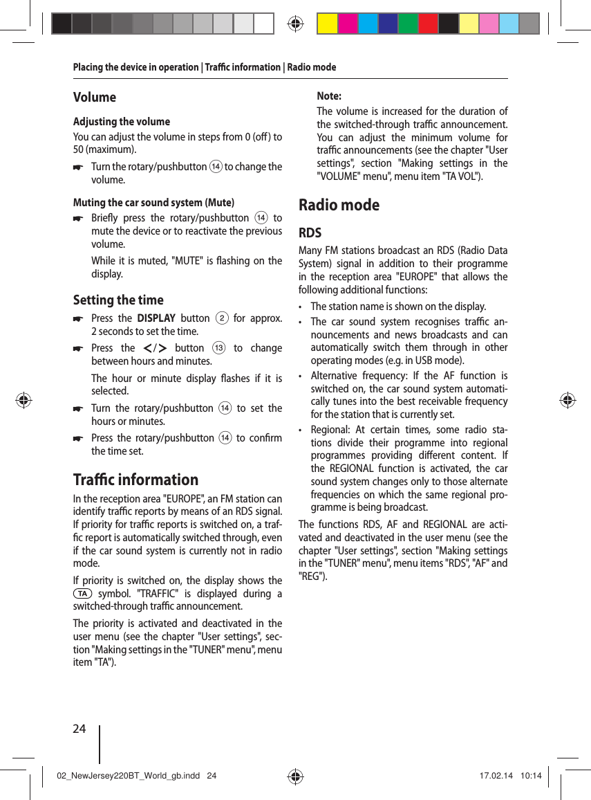 24Placing the device in operation | Tra  c information | Radio modeVolumeAdjusting the volumeYou can adjust the volume in steps from 0 (o ) to 50 (maximum). 쏅Turn the rotary/pushbutton > to change the volume.Muting the car sound system (Mute) 쏅Brie y press the rotary/pushbutton > to mute the device or to reactivate the previous volume.While it is muted, "MUTE" is  ashing on the display.Setting the time 쏅Press the DISPLAY button 2 for approx. 2 seconds to set the time. 쏅Press the   /   button = to change between hours and minutes.The hour or minute display  ashes if it is selected. 쏅Turn the rotary/pushbutton > to set the hours or minutes. 쏅Press the rotary/pushbutton > to con rm the time set.Tra  c informationIn the reception area "EUROPE", an FM station can identify tra  c reports by means of an RDS signal. If priority for tra  c reports is switched on, a traf- c report is automatically switched through, even if the car sound system is currently not in radio mode.If priority is switched on, the display shows the  symbol. "TRAFFIC" is displayed during a switched-through tra  c announcement.The priority is activated and deactivated in the user menu (see the chapter "User settings", sec-tion "Making settings in the "TUNER" menu", menu item "TA").Note:The volume is increased for the duration of the switched-through tra  c announcement. You can adjust the minimum volume for tra  c announcements (see the chapter "User settings", section "Making settings in the "VOLUME" menu", menu item "TA VOL").Radio modeRDSMany FM stations broadcast an RDS (Radio Data System) signal in addition to their programme in the reception area "EUROPE" that allows the following additional functions: &bull; The station name is shown on the display. &bull; The car sound system recognises tra  c  an-nouncements and news broadcasts and can automatically switch them through in other operating modes (e.g. in USB mode). &bull; Alternative frequency: If the AF function is switched on, the car sound system automati-cally tunes into the best receivable frequency for the station that is currently set. &bull; Regional: At certain times, some radio sta-tions divide their programme into regional programmes providing di erent content. If the REGIONAL function is activated, the car sound system changes only to those alternate frequencies on which the same regional pro-gramme is being broadcast.The functions RDS, AF and REGIONAL are acti-vated and deactivated in the user menu (see the chapter "User settings", section "Making settings in the "TUNER" menu", menu items "RDS", "AF" and "REG").02_NewJersey220BT_World_gb.indd   2402_NewJersey220BT_World_gb.indd   24 17.02.14   10:1417.02.14   10:14