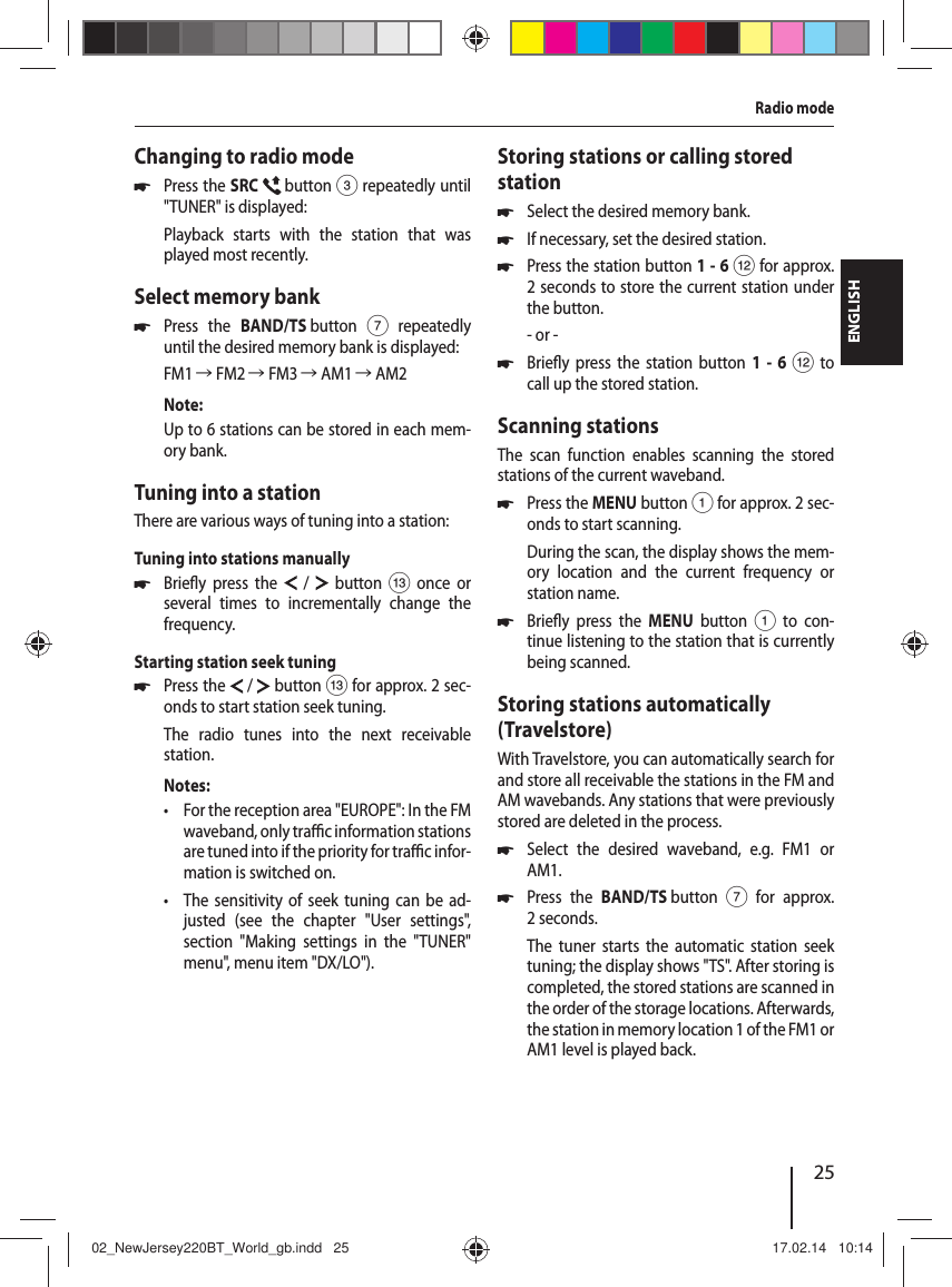 25ENGLISHRadio modeChanging to radio mode 쏅Press the SRC   button 3 repeatedly until "TUNER" is displayed:Playback starts with the station that was played most recently.Select memory bank 쏅Press the BAND/TS button 7 repeatedly until the desired memory bank is displayed:FM1 씮 FM2 씮 FM3 씮 AM1 씮 AM2Note:Up to 6 stations can be stored in each mem-ory bank.Tuning into a stationThere are various ways of tuning into a station:Tuning into stations manually 쏅Brie y press the  /  button = once or several times to incrementally change the frequency.Starting station seek tuning  쏅Press the  / button = for approx. 2 sec-onds to start station seek tuning.The radio tunes into the next receivable station.Notes: &bull; For the reception area "EUROPE": In the FM waveband, only tra  c information stations are tuned into if the priority for tra  c infor-mation is switched on.  &bull; The sensitivity of seek tuning can be ad-justed (see the chapter "User settings", section "Making settings in the "TUNER" menu", menu item "DX/LO").Storing stations or calling stored station 쏅Select the desired memory bank. 쏅If necessary, set the desired station. 쏅Press the station button 1-6 < for approx. 2 seconds to store the current station under the button.- or - 쏅Brie y press the station button 1 - 6 < to call up the stored station.Scanning stationsThe scan function enables scanning the stored stations of the current waveband. 쏅Press the MENU button 1 for approx. 2 sec-onds to start scanning.During the scan, the display shows the mem-ory location and the current frequency or station name.  쏅Brie y press the MENU button 1 to con-tinue listening to the station that is currently being scanned.Storing stations automatically (Travelstore)With Travelstore, you can automatically search for and store all receivable the stations in the FM and AM wavebands. Any stations that were previously stored are deleted in the process. 쏅Select the desired waveband, e.g. FM1 or AM1. 쏅Press the BAND/TS button 7 for approx. 2 seconds.The tuner starts the automatic station seek tuning; the display shows "TS". After storing is completed, the stored stations are scanned in the order of the storage locations. Afterwards, the station in memory location 1 of the FM1 or AM1 level is played back.02_NewJersey220BT_World_gb.indd   2502_NewJersey220BT_World_gb.indd   25 17.02.14   10:1417.02.14   10:14