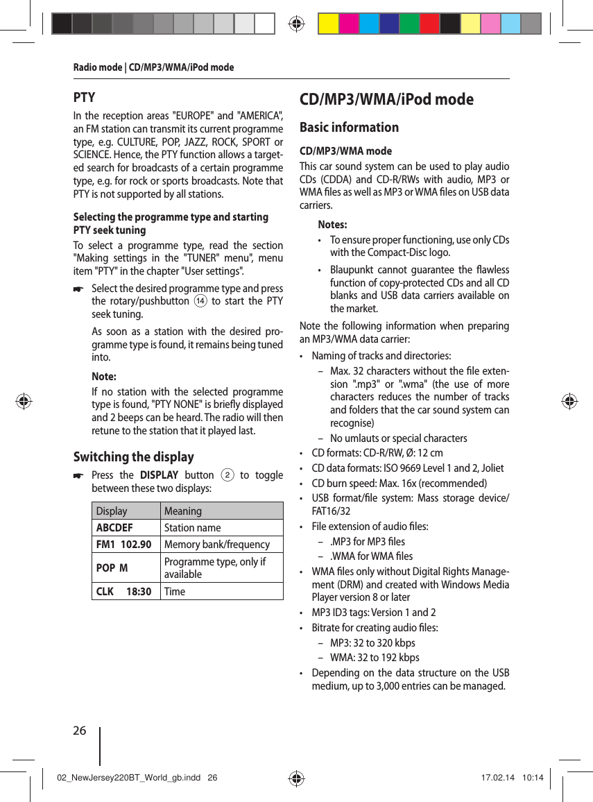 26Radio mode | CD/MP3/WMA/iPod modePTYIn the reception areas "EUROPE" and "AMERICA", an FM station can transmit its current programme type, e.g. CULTURE, POP, JAZZ, ROCK, SPORT or SCIENCE. Hence, the PTY function allows a target-ed search for broadcasts of a certain programme type, e.g. for rock or sports broadcasts. Note that PTY is not supported by all stations.Selecting the programme type and starting PTY seek tuningTo select a programme type, read the section "Making settings in the "TUNER" menu", menu item "PTY" in the chapter "User settings". 쏅Select the desired programme type and press the rotary/pushbutton> to start the PTY seek tuning.As soon as a station with the desired pro-gramme type is found, it remains being tuned into.Note:If no station with the selected programme type is found, "PTY NONE" is brie y displayed and 2 beeps can be heard. The radio will then retune to the station that it played last.Switching the display 쏅Press the DISPLAY button 2 to toggle between these two displays:Display MeaningABCDEF Station nameFM1 102.90 Memory bank/frequencyPOP  M Programme type, only if availableCLK 18:30 TimeCD/MP3/WMA/iPod modeBasic informationCD/MP3/WMA modeThis car sound system can be used to play audio CDs (CDDA) and CD-R/RWs with audio, MP3 or WMA  les as well as MP3 or WMA  les on USB data carriers.Notes: &bull; To ensure proper functioning, use only CDs with the Compact-Disc logo. &bull; Blaupunkt cannot guarantee the  awless function of copy-protected CDs and all CD blanks and USB data carriers available on the market.Note the following information when preparing an MP3/WMA data carrier: &bull; Naming of tracks and directories: &ndash; Max. 32 characters without the  le exten-sion ".mp3" or ".wma" (the use of more characters reduces the number of tracks and folders that the car sound system can recognise) &ndash; No umlauts or special characters &bull; CD formats: CD-R/RW, &Oslash;: 12 cm &bull; CD data formats: ISO 9669 Level 1 and 2, Joliet &bull; CD burn speed: Max. 16x (recommended) &bull; USB format/ le system: Mass storage device/ FAT16/32 &bull; File extension of audio  les: &ndash; .MP3 for MP3  les &ndash; .WMA for WMA  les &bull;WMA  les only without Digital Rights Manage-ment (DRM) and created with Windows Media Player version 8 or later &bull; MP3 ID3 tags: Version 1 and 2 &bull; Bitrate for creating audio  les: &ndash; MP3: 32 to 320 kbps &ndash; WMA: 32 to 192 kbps &bull; Depending on the data structure on the USB medium, up to 3,000 entries can be managed.02_NewJersey220BT_World_gb.indd   2602_NewJersey220BT_World_gb.indd   26 17.02.14   10:1417.02.14   10:14