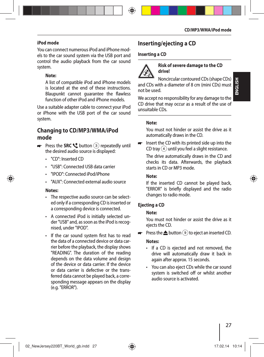 27ENGLISHiPod modeYou can connect numerous iPod and iPhone mod-els to the car sound system via the USB port and control the audio playback from the car sound system.Note:A list of compatible iPod and iPhone models is located at the end of these instructions. Blaupunkt cannot guarantee the  awless function of other iPod and iPhone models. Use a suitable adapter cable to connect your iPod or iPhone with the USB port of the car sound system.Changing to CD/MP3/WMA/iPod mode 쏅Press the SRC  button 3 repeatedly until the desired audio source is displayed: &bull; "CD": Inserted CD &bull; "USB": Connected USB data carrier &bull; "IPOD": Connected iPod/iPhone &bull; "AUX": Connected external audio sourceNotes: &bull; The respective audio source can be select-ed only if a corresponding CD is inserted or a corresponding device is connected. &bull; A connected iPod is initially selected un-der "USB" and, as soon as the iPod is recog-nised, under "IPOD". &bull; If the car sound system  rst has to read the data of a connected device or data car-rier before the playback, the display shows "READING". The duration of the reading depends on the data volume and design of the device or data carrier. If the device or data carrier is defective or the trans-ferred data cannot be played back, a corre-sponding message appears on the display (e.g. "ERROR").Inserting/ejecting a CDInserting a CDRisk of severe damage to the CD drive! Noncircular contoured CDs (shape CDs) and CDs with a diameter of 8 cm (mini CDs) must not be used.We accept no responsibility for any damage to the CD drive that may occur as a result of the use of unsuitable CDs.Note:You must not hinder or assist the drive as it automatically draws in the CD. 쏅Insert the CD with its printed side up into the CD tray 4 until you feel a slight resistance.The drive automatically draws in the CD and checks its data. Afterwards, the playback starts in CD or MP3 mode. Note:If the inserted CD cannot be played back, "ERROR" is brie y displayed and the radio changes to radio mode.Ejecting a CDNote:You must not hinder or assist the drive as it ejects the CD. 쏅Press the   button 9 to eject an inserted CD.Notes: &bull; If a CD is ejected and not removed, the drive will automatically draw it back in again after approx. 15 seconds. &bull; You can also eject CDs while the car sound system is switched o  or whilst another audio source is activated. CD/MP3/WMA/iPod mode02_NewJersey220BT_World_gb.indd   2702_NewJersey220BT_World_gb.indd   27 17.02.14   10:1417.02.14   10:14