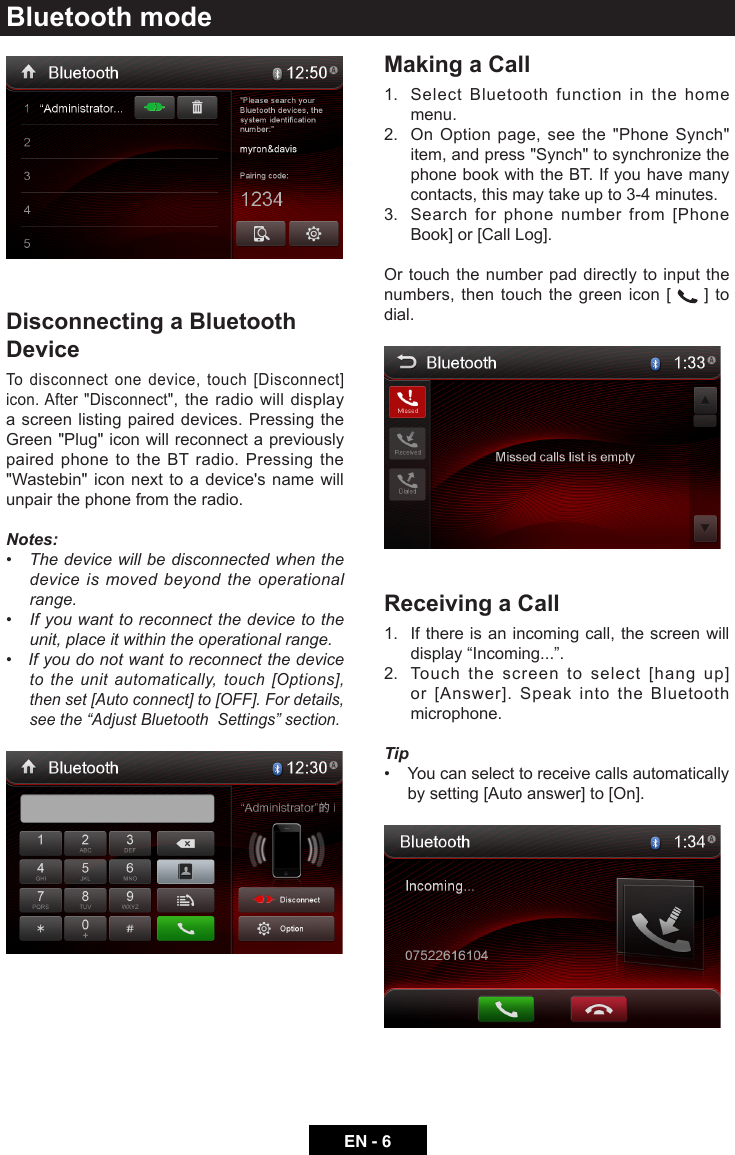 EN - 6Bluetooth modeDisconnecting a Bluetooth DeviceTo disconnect one device, touch [Disconnect] icon. After "Disconnect", the radio will display a screen listing paired devices. Pressing the Green "Plug" icon will reconnect a previously paired phone to the BT radio. Pressing the "Wastebin" icon next to a device's name will unpair the phone from the radio.Notes:&bull;Thedevicewillbedisconnectedwhenthedevice is moved beyond the operational range.&bull;Ifyouwanttoreconnectthedevicetotheunit, place it within the operational range.&bull;Ifyoudonotwanttoreconnectthedeviceto the unit automatically, touch [Options], thenset[Autoconnect]to[OFF].Fordetails,seethe&ldquo;AdjustBluetoothSettings&rdquo;section.Making a Call1.   Select Bluetooth function in the home menu.2.   On Option page, see the "Phone Synch" item, and press "Synch" to synchronize the phone book with the BT. If you have many contacts, this may take up to 3-4 minutes.3.   Search for phone number from [Phone Book] or [Call Log].Or touch the number pad directly to input the numbers, then touch the green icon [   ] to dial.Receiving a Call1.   If there is an incoming call, the screen will display&ldquo;Incoming...&rdquo;.2.   Touch the screen to select [hang up] or [Answer]. Speak into the Bluetooth microphone.Tip&bull; Youcanselecttoreceivecallsautomaticallyby setting [Auto answer] to [On].